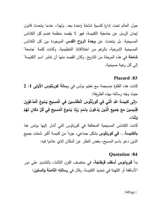 Page |34
ٍ‫ة‬‫ر‬‫إدا‬ ‫تحت‬ ‫العالم‬ ‫حول‬ٍ‫كنسية‬ٍ‫شاملة‬‫احدة‬‫و‬‫بعد‬.‫و‬‫ل‬‫ه‬‫ذ‬‫ا‬‫يتحدث‬ ‫عندما‬ ،‫ن‬‫قانو‬
‫الرسل‬ ‫إيمان‬‫عن‬‫ة‬ّ‫جامعي‬‫الكنائس‬ ‫كل‬ ‫تضم‬ ‫منظمة‬ ‫يقصد‬ ‫ال‬ ‫فهو‬ ،‫الكنيسة‬
.‫المسيحية‬‫يتحدث‬ ‫بل‬‫عن‬‫القدس‬ ‫الروح‬ ‫وحدة‬‫الكنائس‬ ‫كل‬ ‫بين‬ ‫الموجودة‬
‫من‬ ‫غم‬‫بالر‬ ،‫عية‬‫الشر‬ ‫المسيحية‬‫اختالفاتنا‬.‫التنظيمية‬‫و‬"‫"جامعة‬ ‫كلمة‬ ‫كانت‬
‫شاملة‬‫و‬ .‫يخ‬‫ر‬‫التا‬ ‫من‬ ‫المرحلة‬ ‫هذه‬ ‫في‬‫القصد‬ ‫كان‬‫أن‬ ‫منها‬‫ت‬‫نشر‬"‫"الكنيسة‬ ‫اسم‬
‫إلى‬‫كل‬‫عية‬‫ر‬.‫مسيحية‬
11:Placard
‫كانت‬‫ة‬‫ر‬‫الفك‬ ‫هذه‬‫م‬‫نسجم‬‫ة‬‫تعل‬ ‫مع‬‫في‬ ‫بولس‬ ‫يم‬‫رسالة‬‫كورنثوس‬‫األولى‬6:0
:‫يقة‬‫ر‬‫الط‬ ‫بهذه‬ ‫رسالته‬ ‫ه‬ّ‫وج‬ ‫حيث‬
«ِ‫ة‬ َ‫يس‬ِ‫ن‬َ‫ك‬ ‫ى‬َ‫ل‬ِ‫إ‬َ‫وس‬ُ‫ث‬ْ‫ن‬ِ‫ور‬ُ‫ك‬ ‫ي‬ِ‫ف‬ ‫ي‬ِ‫ت‬َّ‫ال‬ ِ‫هللا‬َ‫ين‬ِّ‫و‬ُ‫ع‬ْ‫د‬َ‫م‬ْ‫ل‬‫ا‬ َ‫ع‬‫و‬ ُ‫س‬َ‫ي‬ ِ‫يح‬ ِ‫س‬َ‫م‬ْ‫ل‬‫ا‬ ‫ي‬ِ‫ف‬ َ‫ين‬ ِ‫َّس‬‫د‬َ‫ق‬ُ‫م‬ْ‫ل‬‫ا‬
‫و‬ ُ‫س‬َ‫ي‬ ‫ا‬َ‫ن‬ِّ‫ب‬َ‫ر‬ ِ‫م‬ ْ‫اس‬ِ‫ب‬ َ‫ن‬‫و‬ُ‫ع‬ْ‫د‬َ‫ي‬ َ‫ين‬ِ‫ذ‬َّ‫ال‬ ِ‫يع‬ِ‫م‬َ‫ج‬ َ‫ع‬َ‫م‬ َ‫ين‬ ِ‫يس‬ِّ‫د‬ِ‫ق‬ُ‫ك‬ ‫ي‬ِ‫ف‬ ِ‫ح‬‫ي‬ ِ‫س‬َ‫م‬ْ‫ل‬‫ا‬ َ‫ع‬‫ان‬َ‫ك‬َ‫م‬ ِ
ّ‫ل‬ْ‫م‬ُ‫ه‬َ‫ل‬
‫ا‬َ‫ن‬َ‫ل‬َ‫و‬».
‫كانت‬‫الم‬ ‫المسيحية‬ ‫الكنائس‬‫ختلف‬‫إليها‬ ‫أشار‬ ‫التي‬ ‫نثوس‬‫ر‬‫كو‬ ‫في‬ ‫ة‬‫بولس‬‫هنا‬
‫ب‬‫ال‬‫كورنثوس‬ ‫في‬ ...‫كنيسة‬‫بشكل‬‫جماعي‬‫ء‬‫جز‬ ،‫ا‬‫جميع‬ ‫شملت‬ ‫أكبر‬ ‫كنيسة‬ ‫من‬
َ‫د‬ ‫الذين‬َ‫ع‬‫ع‬ ‫الذي‬ ‫المكان‬ ‫عن‬ ‫النظر‬ ‫بغض‬ ،‫المسيح‬ ‫باسم‬ ‫و‬‫ا‬‫شو‬‫ا‬.‫فيه‬
11:Quotation
‫بدأ‬‫ق‬‫أسقف‬ ‫بريانوس‬‫قرطاجة‬،،‫الثالث‬ ‫ن‬‫القر‬ ‫منتصف‬ ‫في‬‫بالت‬‫شد‬‫ي‬‫دور‬ ‫على‬ ‫د‬
‫و‬ .‫الكنيسة‬ ‫تحديد‬ ‫في‬ ‫الكهنة‬ ‫أو‬ ‫األساقفة‬‫قال‬‫في‬‫رسالته‬‫الستين‬‫و‬ ‫الثامنة‬:
 