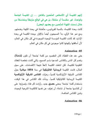 Page |35
[‫إن‬ّ‫ت‬‫الم‬ ‫األشخاص‬ ‫أي‬ ‫الكنيسة‬ ‫هم‬... ‫بالكاهن‬ ‫حدين‬‫إن‬‫الجامعة‬ ‫الكنيسة‬
‫و‬‫ال‬،‫احدة‬‫و‬‫غير‬‫من‬ ‫ومتماسكة‬ ‫ابطة‬‫ر‬‫مت‬ ‫اقع‬‫و‬‫ال‬ ‫في‬ ‫هي‬ ‫بل‬ ،‫منشقة‬ ‫أو‬ ‫منقسمة‬
‫خالل‬‫إ‬ّ‫ت‬‫الم‬ ‫الكهنة‬ ‫سمنت‬‫البعض‬ ‫بعضهم‬ ‫مع‬ ‫حدين‬].
‫الكنيسة‬ ‫وحدة‬ ‫كانت‬،‫ل‬ ‫بالنسبة‬‫ق‬،‫يانوس‬‫ر‬‫ب‬ّ‫متأص‬‫الكهن‬ ‫وحدة‬ ‫في‬ ‫لة‬‫ة‬.‫وخدمتهم‬
‫أيض‬ ‫ن‬‫المسيحيو‬ ‫بدأ‬ ،‫أي‬‫ر‬‫ال‬ ‫هذا‬ ‫نمو‬ ‫ومع‬‫ا‬‫ب‬‫اإل‬‫ار‬‫ر‬‫ق‬‫ب‬‫الكنيسة‬ ‫وحدة‬‫في‬‫وحدة‬
‫اإل‬‫دار‬‫ة‬.‫كانت‬ ‫لقد‬‫الكنيسة‬‫ال‬‫مؤسسة‬‫الوح‬‫يدة‬‫الموجود‬‫العالم‬ ‫في‬ ‫مكان‬ ‫كل‬ ‫في‬ ‫ة‬،
‫أل‬‫ا‬‫و‬‫كان‬ ‫وكهنتها‬ ‫أساقفتها‬ ‫ن‬‫موجود‬.‫العالم‬ ‫في‬ ‫مكان‬ ‫كل‬ ‫في‬ ‫ين‬
15:Animation
،‫النقطة‬ ‫هذه‬ ‫عند‬ ‫حتى‬‫من‬ ‫المقصود‬ ‫كان‬[ ‫ن‬‫تكو‬ ‫أن‬ "‫"جامعة‬ ‫كلمة‬‫شاملة‬،]
‫ال‬‫و‬ ‫الناس‬ ‫كل‬ ‫وتضم‬‫كن‬‫ا‬‫ئس‬‫ال‬‫م‬‫دعو‬‫ة‬‫و‬ ،‫المسيح‬ ‫باسم‬ُ‫م‬ ‫كانت‬ ‫التي‬‫خلص‬‫ل‬ ‫ة‬‫ل‬‫ع‬‫قائد‬
‫التقليدية‬‫الكنيسة‬ ‫انشقت‬ ‫لكن‬ .‫للكنيسة‬‫الحق‬‫ا‬‫ا‬ ‫نتيجة‬‫سبيل‬ ‫على‬ .‫النقسامات‬
،‫المثال‬‫ق‬‫ام‬‫الكنيسة‬ ‫ت‬‫الكاثوليكية‬ ‫الرومانية‬‫في‬‫سنة‬6151‫م‬‫يالدية‬‫بعزل‬
‫ثوذكسية‬‫ر‬‫األ‬ ‫الشرقية‬ ‫الكنائس‬‫كنسيا‬‫و‬ ،‫لت‬‫ز‬‫ع‬‫األرثوذكسية‬ ‫الشرقية‬ ‫الكنائس‬
‫الكاثوليكية‬ ‫الرومانية‬ ‫الكنيسة‬‫كنسيا‬.‫و‬‫الكنائس‬ ‫تلك‬ ‫بدأت‬،‫الوقت‬ ‫هذا‬ ‫في‬
‫كلمة‬ ‫باستخدام‬"‫جامعة‬"‫بمعنى‬‫ح‬‫ص‬‫ر‬‫ي‬‫جديد‬.‫و‬‫فئة‬ ‫كل‬ ‫ادت‬‫ر‬‫أ‬،‫ب‬‫ار‬‫ر‬‫إص‬‫على‬ ‫ها‬
‫جامعة‬ ‫كنائسها‬ ‫أن‬‫شاملة‬ ‫أو‬،‫أن‬ّ‫تعر‬‫ف‬‫عن‬‫كالكنيسة‬ ‫نفسها‬‫عية‬‫الشر‬‫الوحيدة‬،
.‫المنافسة‬ ‫الكنائس‬ ‫وتدين‬
11:Animation
 