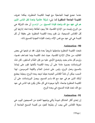 Page |37
‫ل‬ ‫فهمنا‬ ‫نجمع‬ ‫عندما‬‫ل‬‫ة‬ّ‫جامعي‬‫مع‬‫يمكننا‬ ،‫ة‬‫ر‬‫المنظو‬ ‫للكنيسة‬ ‫فهمنا‬‫ت‬‫عر‬‫ي‬‫ف‬
‫ة‬‫المنظور‬ ‫الجامعة‬ ‫الكنيسة‬‫ك‬‫يلي‬ ‫ما‬:‫عالمية‬ ‫شركة‬‫احدة‬‫و‬‫ل‬‫كل‬‫الذين‬ ‫الناس‬
‫هللا‬ ‫مع‬ ‫عهد‬ ‫في‬ ‫هم‬‫و‬‫تحت‬‫ق‬‫يا‬‫د‬.‫المسيح‬ ‫ة‬‫من‬‫اضح‬‫و‬‫ال‬‫هي‬ ‫الشركة‬ ‫هذه‬ ‫أن‬
‫ال‬ ‫من‬‫ح‬‫رو‬‫من‬ ‫وليست‬‫وج‬ ‫فال‬ .‫الكنسية‬ ‫ة‬‫ر‬‫اإلدا‬‫و‬‫د‬‫ل‬‫إلى‬ ‫تها‬‫ر‬‫إدا‬ ‫تمتد‬ ‫احدة‬‫و‬ ‫طائفة‬
‫ال‬ ‫كل‬‫كنائس‬‫بل‬ .‫المسيحية‬‫تقوم‬ِ‫حقيقة‬ ‫على‬ ‫ة‬‫ر‬‫المنظو‬ ‫الكنيسة‬ ‫وحدة‬‫كل‬ ‫أن‬
‫مع‬ ‫عهد‬ ‫في‬ ‫هي‬ ‫كنيسة‬‫نفس‬،‫اإلله‬‫الق‬ ‫وتحت‬‫ال‬ ‫يادة‬‫عهد‬‫ية‬‫للمسيح‬‫ذاته‬.
91:Animation
‫تتبعت‬‫ة‬‫ر‬‫المنظو‬ ‫الكنيسة‬‫ت‬ّ‫جامعي‬‫ها‬‫يخي‬‫ر‬‫تا‬‫ا‬‫ب‬‫عدة‬.‫ق‬‫طر‬‫تتبعها‬ ‫تم‬ ‫فقد‬‫بعض‬ ‫في‬
،‫التقاليد‬‫خالل‬ ‫من‬.‫الكنسية‬ ‫ة‬‫ر‬‫اإلدا‬‫حيث‬‫تمتد‬‫الكنيسة‬‫بينما‬،‫نفسها‬ ‫تضاعف‬
‫م‬ َ‫رس‬ُ‫وي‬‫األيدي‬ ‫وتوضع‬ ‫جديد‬ ‫خادم‬ ‫كل‬‫عليه‬‫من‬ِ‫ل‬َ‫ب‬ِ‫ق‬‫ال‬ُ‫خ‬ّ‫د‬‫ام‬‫ال‬‫س‬‫ا‬‫بق‬‫ين‬‫لكن‬ .‫د‬ّ‫شد‬
‫البروتستانت‬‫عامة‬ ‫ة‬‫ر‬‫بصو‬‫ب‬ ‫الكنيسة‬ ‫وحدة‬ ‫أن‬ ‫على‬‫أ‬‫إيماننا‬ ‫على‬ ‫تقوم‬ ‫كملها‬
‫لهذا‬ .‫المرسومين‬ ‫الكهنة‬‫و‬ ‫ام‬ّ‫الخد‬ ‫تسلسل‬ ‫على‬ ‫وليس‬ ،‫ح‬‫الرو‬ ‫وعمل‬ ‫بالمسيح‬
‫ال‬ ‫تنشأ‬ ‫أن‬ ‫يمكن‬ ،‫السبب‬‫كن‬‫ا‬‫ئس‬‫حيث‬ ‫الجديدة‬‫ما‬‫وحيثما‬ ،‫ح‬‫الرو‬ ‫وحدة‬ ‫توجد‬‫ي‬‫جتمع‬
‫الذي‬ ‫أولئك‬‫ن‬.‫المسيح‬ ‫باسم‬ ‫هللا‬ ‫مع‬ ‫عهد‬ ‫في‬ ‫هم‬‫وي‬ّ‫صر‬‫البروتستانت‬‫على‬‫أن‬
‫جامعة‬ ‫ة‬‫ر‬‫المنظو‬ ‫الكنيسة‬،‫ي‬ ‫مكان‬ ‫كل‬ ‫في‬ ‫موجودة‬ ‫ألنها‬‫ن‬‫كو‬‫فيه‬‫الناس‬‫عهد‬ ‫في‬
‫هللا‬ ‫مع‬،‫ت‬‫ح‬‫ت‬‫ق‬‫يا‬‫د‬‫المسيح‬ ‫ة‬،.‫ح‬‫الرو‬ ‫وحدة‬ ‫في‬
96:Animation
‫إ‬ ‫إن‬‫حد‬‫ى‬‫أ‬‫كث‬‫ش‬ ‫المشاكل‬ ‫ر‬‫يو‬‫ع‬‫ا‬‫و‬‫اجهها‬‫و‬‫ي‬ ‫التي‬‫من‬ ‫العديد‬‫المسيحي‬‫ي‬‫اليوم‬ ‫ن‬،‫هي‬
‫فة‬‫ر‬‫مع‬‫ال‬‫كنائس‬‫التي‬‫ي‬ ‫أن‬ ‫يجب‬‫ت‬‫ب‬ّ‫ن‬‫و‬‫أو‬ ‫الجامعة‬ ‫المسيح‬ ‫كنيسة‬ ‫من‬ ‫ء‬‫كجز‬ ‫ها‬
 