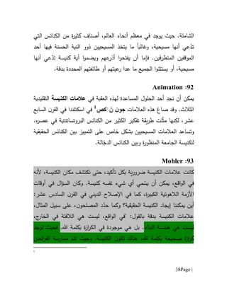 Page |38
.‫الشاملة‬‫حيث‬‫يوجد‬،‫العالم‬ ‫أنحاء‬ ‫معظم‬ ‫في‬‫أصناف‬‫ك‬‫ة‬‫ر‬‫ثي‬‫من‬‫التي‬ ‫الكنائس‬
‫وغالب‬ ،‫مسيحية‬ ‫أنها‬ ‫عي‬ّ‫تد‬‫ا‬‫المسيحيين‬ ‫يتخذ‬ ‫ما‬‫الحسنة‬ ‫النية‬ ‫ذوو‬‫فيها‬‫أحد‬
‫فإما‬ .‫ين‬َ‫ف‬‫المتطر‬ ‫الموقفين‬‫أن‬‫يفتحو‬‫ا‬‫ويضمو‬ ‫عهم‬‫أذر‬‫ا‬‫أي‬‫ة‬ّ‫تد‬ ‫كنيسة‬‫أنها‬ ‫عي‬
‫أو‬ ،‫مسيحية‬‫يست‬‫ثن‬‫و‬‫ا‬‫عدا‬ ‫ما‬ ‫الجميع‬‫ر‬‫ع‬‫ي‬‫ال‬ ‫طائفتهم‬ ‫أو‬ ‫تهم‬‫ب‬ ‫محددة‬‫دقة‬.
90:Animation
‫نجد‬ ‫أن‬ ‫يمكن‬‫الع‬ ‫لهذه‬ ‫المساعدة‬ ‫الحلول‬ ‫أحد‬‫ق‬‫في‬ ‫بة‬‫الكنيسة‬ ‫عالمات‬‫التقليدية‬
‫و‬ .‫الثالث‬‫صاغ‬ ‫قد‬‫العالمات‬ ‫هذه‬ََ َ‫ن‬ ‫ن‬‫جو‬‫ك‬‫ص‬1
‫في‬‫اسكتلند‬‫في‬ ‫ا‬‫السابع‬ ‫ن‬‫القر‬
،‫عشر‬‫لكنها‬‫ل‬ّ‫ث‬‫م‬‫ت‬‫الكنائس‬ ‫من‬ ‫الكثير‬ ‫تفكير‬ ‫يقة‬‫ر‬‫ط‬.‫ه‬‫ر‬‫عص‬ ‫في‬ ‫البروتساتنتية‬
‫و‬‫المسيحيين‬ ‫العالمات‬ ‫تساعد‬‫خاص‬ ‫بشكل‬‫ال‬ ‫بين‬ ‫التمييز‬ ‫على‬‫كنائس‬‫الحقيقية‬
‫وبين‬ ‫ة‬‫ر‬‫المنظو‬ ‫الجامعة‬ ‫للكنيسة‬‫الكنائس‬ّ‫الدج‬.‫الة‬
91:Mohler
‫تأكيد‬ ‫بكل‬ ‫ية‬‫ر‬‫ضرو‬ ‫الكنيسة‬ ‫عالمات‬ ‫كانت‬،‫حتى‬‫نكتشف‬‫مكان‬،‫الكنيسة‬‫ألنه‬
‫في‬‫اقع‬‫و‬‫ال‬،‫مي‬ ّ‫يس‬ ‫أن‬ ‫يمكن‬‫شيء‬ ‫أي‬‫ك‬ ‫نفسه‬.‫نيسة‬‫و‬‫ال‬‫ؤ‬‫الس‬ ‫كان‬‫أوقات‬ ‫في‬
‫ة‬‫ر‬‫الكبي‬ ‫الالهوتية‬ ‫األزمة‬‫الديني‬ ‫اإلصالح‬ ‫في‬ ‫كما‬ ،:‫عشر‬ ‫السادس‬ ‫ن‬‫القر‬ ‫في‬
‫يمكنن‬ ‫أين‬‫ا‬‫إي‬‫ج‬‫ا‬‫و‬ ‫الحقيقية؟‬ ‫الكنيسة‬ ‫د‬‫ك‬‫ن‬‫المصلحو‬ ‫د‬ّ‫حد‬ ‫ما‬،‫المثال‬ ‫سبيل‬ ‫على‬ ،
‫الكنيسة‬ ‫عالمات‬‫بدقة‬‫بال‬" :‫قول‬،‫اقع‬‫و‬‫ال‬ ‫في‬‫ليست‬‫هي‬‫الالفتة‬‫ج‬‫الخار‬ ‫في‬،
‫ليست‬‫هي‬‫البناء‬ ‫هندسة‬.‫بل‬‫هي‬‫م‬‫وج‬‫و‬‫د‬‫ة‬‫ال‬ ‫في‬‫هللا‬ ‫بكلمة‬ ‫ة‬‫ز‬‫ا‬‫ر‬‫ك‬.‫فحيث‬‫توجد‬
‫ت‬ ‫هناك‬ ،‫هللا‬ ‫بكلمة‬ ‫صحيحة‬ ‫ة‬‫ز‬‫ا‬‫ر‬‫ك‬‫ن‬‫كو‬.‫الكنيسة‬‫و‬‫حيث‬‫ممارسة‬ ‫تتم‬‫ائض‬‫ر‬‫الف‬
1
 