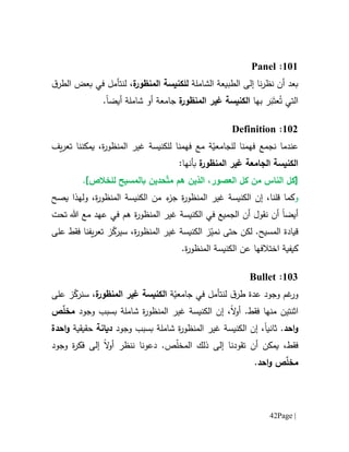 Page |42
616:Panel
‫الشاملة‬ ‫الطبيعة‬ ‫إلى‬ ‫نا‬‫ر‬‫نظ‬ ‫أن‬ ‫بعد‬‫للك‬‫ة‬‫المنظور‬ ‫نيسة‬‫لن‬ ،‫تأمل‬‫في‬‫ال‬ ‫بعض‬‫ق‬‫طر‬
ُ‫ت‬ ‫التي‬َ‫عت‬َ‫ب‬‫ر‬‫ب‬‫ها‬‫الكنيسة‬‫ة‬‫المنظور‬ ‫غير‬‫شاملة‬ ‫أو‬ ‫جامعة‬‫أيض‬‫ا‬.
610:Definition
‫ن‬ ‫عندما‬‫جمع‬‫لل‬ ‫فهمنا‬‫ة‬ّ‫جامعي‬‫مع‬‫للكنيسة‬ ‫فهمنا‬‫ة‬‫ر‬‫المنظو‬ ‫غير‬‫يمكننا‬ ،‫ت‬‫عر‬‫ي‬‫ف‬
‫الجامعة‬ ‫الكنيسة‬‫ة‬‫المنظور‬ ‫غير‬:‫بأنها‬
‫ال‬ ‫[كل‬‫ناس‬‫العصور‬ ‫كل‬ ‫من‬،‫هم‬ ‫الذين‬‫م‬ّ‫ت‬‫حد‬‫ين‬.]‫للخالص‬ ‫بالمسيح‬
‫و‬‫الكنيسة‬ ‫إن‬ ،‫قلنا‬ ‫كما‬‫ة‬‫ر‬‫المنظو‬ ‫غير‬،‫ة‬‫ر‬‫المنظو‬ ‫الكنيسة‬ ‫من‬ ‫ء‬‫جز‬‫ول‬‫ه‬‫ذ‬‫يصح‬ ‫ا‬
‫أيض‬‫ا‬‫أن‬‫ن‬‫الكنيسة‬ ‫في‬ ‫الجميع‬ ‫أن‬ ‫قول‬‫ة‬‫ر‬‫المنظو‬ ‫غير‬‫تحت‬ ‫هللا‬ ‫مع‬ ‫عهد‬ ‫في‬ ‫هم‬
‫قيادة‬‫لكن‬ .‫المسيح‬‫حتى‬‫الكنيسة‬ ‫ز‬ّ‫نمي‬‫ة‬‫ر‬‫المنظو‬ ‫غير‬‫على‬ ‫فقط‬ ‫يفنا‬‫ر‬‫تع‬ ‫ز‬ّ‫سيرك‬ ،
‫ال‬ ‫عن‬ ‫اختالفها‬ ‫كيفية‬.‫ة‬‫ر‬‫المنظو‬ ‫كنيسة‬
611:Bullet
‫و‬‫عدة‬ ‫وجود‬ ‫غم‬‫ر‬‫ق‬‫طر‬‫ل‬‫نت‬‫أ‬‫في‬ ‫مل‬‫ة‬ّ‫جامعي‬‫الكنيسة‬‫ة‬‫المنظور‬ ‫غير‬‫على‬ ‫ز‬ّ‫سنرك‬ ،
‫اث‬‫نتين‬‫منها‬.‫فقط‬‫ال‬‫و‬‫أ‬،‫إن‬‫الكنيسة‬‫ة‬‫ر‬‫المنظو‬ ‫غير‬‫شاملة‬‫بسبب‬‫وج‬‫و‬‫د‬ّ‫ل‬‫مخ‬‫ص‬
‫احد‬‫و‬.‫ثانيا‬،‫إن‬‫الكنيسة‬‫ة‬‫ر‬‫المنظو‬ ‫غير‬‫شاملة‬‫بسبب‬‫وج‬‫و‬‫د‬‫ديانة‬‫حقيقية‬‫احدة‬‫و‬
‫فقط‬،‫تق‬ ‫أن‬ ‫يمكن‬ّ‫ل‬‫المخ‬ ‫ذلك‬ ‫إلى‬ ‫ودنا‬.‫ص‬‫دعونا‬‫ننظر‬‫ال‬‫و‬‫أ‬‫وجود‬ ‫ة‬‫ر‬‫فك‬ ‫إلى‬
ّ‫ل‬‫مخ‬‫احد‬‫و‬ ‫ص‬.
 