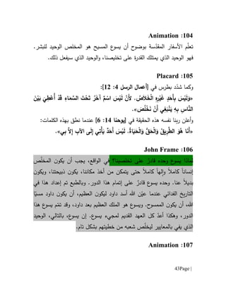 Page |43
611:Animation
‫ت‬‫األ‬ ‫م‬ّ‫ل‬‫ع‬‫سفار‬‫س‬ّ‫المقد‬‫ة‬.‫للبشر‬ ‫الوحيد‬ ‫المخلص‬ ‫هو‬ ‫المسيح‬ ‫ع‬‫يسو‬ ‫أن‬ ‫ح‬‫بوضو‬
‫ف‬‫الذي‬ ‫الوحيد‬ ‫هو‬‫يمتلك‬‫ة‬‫ر‬‫القد‬‫على‬‫ت‬‫خل‬‫ي‬‫سيفعل‬ ‫الذي‬ ‫الوحيد‬‫و‬ ،‫صنا‬‫ذلك‬.
615:Placard
‫بطرس‬ ‫د‬ّ‫شد‬ ‫وكما‬‫في‬[‫ال‬ ‫أعمال‬‫رسل‬1:60]:
«َ‫ن‬ْ‫ي‬َ‫ب‬
َ
‫ي‬ِ‫ط‬ْ‫ُع‬‫أ‬ ْ‫د‬َ‫ق‬ ِ‫اء‬َ‫م‬ َّ‫الس‬ َ‫ت‬ْ‫ح‬َ‫ت‬ ُ‫ر‬َ‫آخ‬ ٌ‫م‬ ْ‫اس‬ َ‫س‬ْ‫ي‬َ‫ل‬ ْ‫َن‬‫أل‬ . ُ‫ص‬َ‫ال‬َ‫خ‬ْ‫ل‬‫ا‬ ِ‫ه‬ِ‫ر‬ْ‫ي‬َ‫غ‬ ‫د‬َ‫َح‬‫أ‬ِ‫ب‬ َ‫س‬ْ‫ي‬َ‫ل‬َ‫و‬
َ‫ص‬ُ‫ل‬ْ‫خ‬َ‫ن‬ ْ‫َن‬‫أ‬ ‫ي‬ِ‫غ‬َ‫ب‬ْ‫ن‬َ‫ي‬ ِ‫ه‬ِ‫ب‬ ِ‫اس‬َّ‫الن‬.»
‫و‬‫أعلن‬‫الحقيقة‬ ‫هذه‬ ‫نفسه‬ ‫بنا‬‫ر‬‫في‬[‫يوحنا‬61:1]:‫الكلمات‬ ‫بهذه‬ ‫نطق‬ ‫عندما‬
«َ‫ح‬ْ‫ل‬‫ا‬َ‫و‬ ُ‫يق‬ِ‫ر‬َّ‫الط‬ َ‫و‬ُ‫ه‬ ‫ا‬َ‫ن‬َ‫أ‬‫ي‬ِ‫ب‬ َّ‫ال‬ِ‫إ‬ ِ‫اآلب‬ ‫ى‬َ‫ل‬ِ‫إ‬ ‫ي‬ِ‫ْت‬‫أ‬َ‫ي‬ ٌ‫د‬َ‫َح‬‫أ‬ َ‫س‬ْ‫ي‬َ‫ل‬ .ُ‫ة‬‫ا‬َ‫ي‬َ‫ح‬ْ‫ل‬‫ا‬َ‫و‬ ُّ‫ق‬.»
611:John Frame
‫ع‬‫يسو‬ ‫لماذا‬‫وحده‬‫على‬ ٌ‫قادر‬‫ت‬‫خلص‬‫ي‬‫نا؟‬‫ص‬ّ‫ل‬‫المخ‬ ‫ن‬‫يكو‬ ‫أن‬ ‫يجب‬ ،‫اقع‬‫و‬‫ال‬ ‫في‬
‫إنسان‬‫ا‬‫له‬‫ا‬‫و‬ ‫كامال‬‫ا‬‫كامال‬‫حتى‬‫أ‬ ‫من‬ ‫يتمكن‬‫خذ‬‫ن‬‫ويكو‬ ،‫ذبيحتنا‬ ‫ن‬‫يكو‬ ،‫مكاننا‬
‫ع‬‫يسو‬ ‫وحده‬ .‫عنا‬ ‫بديال‬‫إ‬ ‫على‬ ٌ‫قادر‬‫ت‬‫م‬‫ا‬‫وبالطبع‬ .‫الدور‬ ‫هذا‬ ‫م‬‫تم‬‫إ‬‫عد‬‫هذا‬ ‫اد‬‫في‬
‫ال‬‫الفدا‬ ‫يخ‬‫ر‬‫تا‬‫ئي‬،‫العظيم‬ ‫ن‬‫ليكو‬ ‫داود‬ ‫أسد‬ ‫هللا‬ ‫ن‬ّ‫عي‬ ‫عندما‬‫ن‬‫يكو‬ ‫أن‬ّ‫مسي‬ ‫داود‬‫ا‬
،‫هللا‬‫ن‬‫يكو‬ ‫أن‬.‫ح‬‫الممسو‬‫هو‬ ‫ع‬‫ويسو‬‫العظ‬ ‫الملك‬‫ي‬‫هذا‬ ‫ع‬‫يسو‬ ‫م‬ّ‫تم‬ ‫وقد‬ ،‫داود‬ ‫بعد‬ ‫م‬
‫الدور‬،‫و‬‫هكذا‬‫ع‬‫يسو‬ ‫لمجيء‬ ‫القديم‬ ‫العهد‬ ‫كل‬ ّ‫أعد‬.‫ع‬‫يسو‬ ‫إن‬،‫بالتالي‬ ،‫ال‬‫وح‬‫ي‬‫د‬
‫الذي‬‫يفي‬‫لي‬ ‫بالمعايير‬ّ‫ل‬‫خ‬‫خطيتهم‬ ‫من‬ ‫شعبه‬ ‫ص‬‫تام‬ ‫بشكل‬.
617:Animation
 