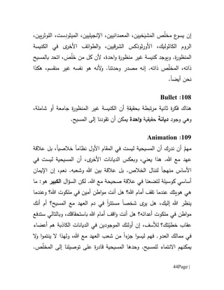 Page |44
‫إن‬ّ‫ل‬‫مخ‬ ‫ع‬‫يسو‬َ‫الم‬ ‫ص‬َ‫شي‬‫اإل‬ ،‫المعمدانيين‬ ،‫خيين‬‫نج‬‫ي‬‫لي‬‫ي‬ِ‫د‬‫الميثو‬ ،‫ن‬،‫يين‬‫ر‬‫اللوث‬ ،‫ست‬
‫األ‬ ،‫الكاثوليك‬ ‫الروم‬‫و‬‫الكنيسة‬ ‫في‬ ‫ى‬‫األخر‬ ‫ائف‬‫و‬‫الط‬‫و‬ ،‫الشرقيين‬ ‫ثوذكس‬‫ر‬
.‫ة‬‫ر‬‫المنظو‬‫و‬‫احدة‬‫و‬ ‫ة‬‫ر‬‫منظو‬ ‫غير‬ ‫كنيسة‬ ‫يوجد‬،‫م‬ ‫كل‬ ‫ألن‬َ‫خ‬ ‫ن‬ُ‫ل‬َ‫ص‬،‫بالمسيح‬ ‫اتحد‬
،‫ذاته‬ّ‫ل‬‫المخ‬‫ص‬‫ذاته‬.‫إن‬،‫منقسم‬ ‫غير‬ ‫نفسه‬ ‫هو‬ ‫ألنه‬‫و‬ .‫وحدتنا‬ ‫مصدر‬ ‫ه‬‫ه‬‫كذ‬‫ا‬
‫نحن‬‫أيضا‬.
611:Bullet
‫هناك‬ِ‫بحقيقة‬ ‫تبطة‬‫ر‬‫م‬ ‫ثانية‬ ‫ة‬‫ر‬‫فك‬‫الكنيسة‬ ‫أن‬‫ة‬‫ر‬‫المنظو‬ ‫غير‬‫شاملة‬ ‫أو‬ ‫جامعة‬،
‫و‬‫وجود‬ ‫هي‬‫ديانة‬‫حقيقية‬‫احدة‬‫و‬‫تقود‬ ‫أن‬ ‫يمكن‬‫نا‬.‫المسيح‬ ‫إلى‬
619:Animation
ٌ‫مهم‬‫نظام‬ ‫األول‬ ‫المقام‬ ‫في‬ ‫ليست‬ ‫المسيحية‬ ‫أن‬ ‫ندرك‬ ‫أن‬‫ا‬‫خالصي‬‫ا‬‫عالقة‬ ‫بل‬ ،
،‫يعني‬ ‫هذا‬ .‫هللا‬ ‫مع‬ ‫عهد‬‫وب‬‫ع‬‫كس‬‫في‬ ‫ليست‬ ‫المسيحية‬ ‫أن‬ ،‫ى‬‫األخر‬ ‫الديانات‬
‫األساس‬‫منهجا‬‫لن‬‫ن‬،‫نعم‬ .‫وشعبه‬ ‫هللا‬ ‫بين‬ ‫عالقة‬ ‫بل‬ .‫الخالص‬ ‫ال‬‫إن‬‫اإليمان‬
‫ل‬ ‫كوسيلة‬ ‫أساسي‬‫ت‬‫ال‬ ‫لكن‬ .‫هللا‬ ‫مع‬ ‫صحيحة‬ ‫عالقة‬ ‫في‬ ‫ضعنا‬‫ال‬‫ؤ‬‫س‬‫الكبير‬‫ما‬ :‫هو‬
‫هويتك‬ ‫هي‬‫عندما‬‫وعندما‬ ‫هللا؟‬ ‫ملكوت‬ ‫في‬ ‫أمين‬ ‫اطن‬‫و‬‫م‬ ‫أنت‬ ‫هل‬ ‫هللا؟‬ ‫أمام‬ ‫تقف‬
‫شخص‬ ‫ى‬‫ير‬ ‫هل‬ ،‫إليك‬ ‫هللا‬ ‫ينظر‬‫ا‬‫مستتر‬‫ا‬‫في‬‫دم‬‫ال‬‫أم‬ ‫المسيح؟‬ ‫مع‬ ‫عهد‬‫أنك‬
‫أنت‬ ‫هل‬ ‫أعدائه؟‬ ‫ملكوت‬ ‫في‬ ‫اطن‬‫و‬‫م‬‫ا‬‫و‬‫ستدفع‬ ‫وبالتالي‬ ،‫باستحقاقك‬ ‫هللا‬ ‫أمام‬ ‫قف‬
‫تك؟‬ّ‫خطي‬ ‫عقاب‬‫ل‬،‫ألسف‬‫إن‬‫أولئك‬‫ال‬‫موجود‬‫ال‬ ‫الديانات‬ ‫في‬ ‫ين‬‫ك‬‫ا‬‫ذب‬‫أعضاء‬ ‫هم‬ ‫ة‬
.‫العدو‬ ‫ممالك‬ ‫في‬‫ف‬‫ء‬‫جز‬ ‫ا‬‫و‬‫ليس‬ ‫هم‬‫ا‬‫هللا‬ ‫مع‬ ‫العهد‬ ‫شعب‬ ‫من‬،‫و‬‫ل‬‫ه‬‫ذ‬‫ا‬‫ينتمو‬ ‫ال‬‫ا‬‫ال‬‫و‬
‫االنتماء‬ ‫يمكنهم‬.‫للمسيح‬‫وحدها‬‫المسيحية‬‫على‬ ‫ة‬‫ر‬‫قاد‬‫توصيلنا‬ّ‫ل‬‫المخ‬ ‫إلى‬.‫ص‬
 