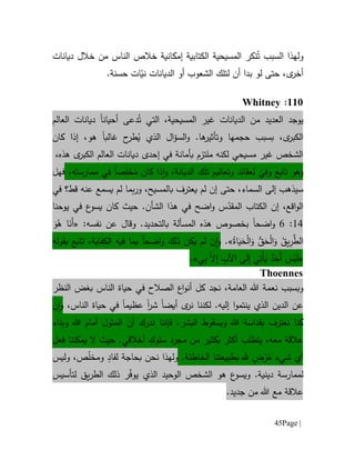 Page |45
‫و‬‫السبب‬ ‫لهذا‬‫نكر‬ُ‫ت‬‫ديانات‬ ‫خالل‬ ‫من‬ ‫الناس‬ ‫خالص‬ ‫إمكانية‬ ‫الكتابية‬ ‫المسيحية‬
‫أخر‬ّ‫ني‬ ‫الديانات‬ ‫أو‬ ‫الشعوب‬ ‫لتلك‬ ‫أن‬ ‫بدا‬ ‫لو‬ ‫حتى‬ ،‫ى‬.‫حسنة‬ ‫ات‬
661:Whitney
‫يوجد‬‫المسيحية‬ ‫غير‬ ‫الديانات‬ ‫من‬ ‫العديد‬،‫التي‬‫أحيان‬ ‫دعى‬ُ‫ت‬‫ا‬‫العالم‬ ‫ديانات‬
‫ى‬‫الكبر‬،‫بسبب‬‫حجم‬‫ال‬‫ؤ‬‫الس‬‫و‬ .‫ها‬‫وتأثير‬ ‫ها‬‫الذي‬ُ‫ي‬‫ح‬‫طر‬‫غالب‬‫ا‬‫هو‬‫إ‬ ،‫ذا‬‫كان‬
‫ديانات‬ ‫إحدى‬ ‫في‬ ‫بأمانة‬ ‫ملتزم‬ ‫لكنه‬ ‫مسيحي‬ ‫غير‬ ‫الشخص‬‫ال‬‫عالم‬‫ى‬‫الكبر‬‫هذه‬،
ّ
‫وفي‬ ‫تابع‬ ‫وهو‬‫ل‬‫و‬ ‫عقائد‬،‫الديانة‬ ‫تلك‬ ‫تعاليم‬‫و‬‫ذا‬‫ا‬‫كان‬ُ‫م‬ِ‫خل‬‫ص‬‫ا‬،‫ممارسته‬ ‫في‬‫فهل‬
‫س‬‫يسمع‬ ‫لم‬ ‫بما‬‫ر‬‫و‬ ،‫بالمسيح‬ ‫يعترف‬ ‫لم‬ ‫إن‬ ‫حتى‬ ،‫السماء‬ ‫إلى‬ ‫يذهب‬‫عن‬‫ه‬‫قط‬‫؟‬‫في‬
‫اقع‬‫و‬‫ال‬،‫إن‬.‫الشأن‬ ‫هذا‬ ‫في‬ ‫اضح‬‫و‬ ‫س‬ّ‫المقد‬ ‫الكتاب‬‫حيث‬‫ك‬‫ان‬‫ع‬‫يسو‬‫يوحنا‬ ‫في‬
14:6‫و‬‫ا‬‫ضح‬‫ا‬‫بخصوص‬‫المسأ‬ ‫هذه‬‫لة‬‫ب‬‫ال‬‫ت‬‫حد‬‫ي‬.‫د‬‫و‬:‫نفسه‬ ‫عن‬ ‫قال‬«َ‫و‬ُ‫ه‬ ‫ا‬َ‫َن‬‫أ‬
ُ‫اة‬َ‫ي‬َ‫ح‬ْ‫ل‬‫ا‬َ‫و‬ ‫ق‬َ‫ح‬ْ‫ل‬‫ا‬َ‫و‬ ُ‫يق‬ِ‫ر‬‫الط‬».‫ن‬‫ا‬‫و‬‫ي‬ ‫لم‬‫اضح‬‫و‬ ‫ذلك‬ ‫كن‬‫فيه‬ ‫بما‬ ‫ا‬‫ال‬‫كفاية‬‫تابع‬ ،‫ب‬‫ق‬‫و‬‫ل‬‫ه‬
«‫ي‬ِ‫ب‬ ‫ال‬ِ‫إ‬ ِ‫اآلب‬ ‫ى‬َ‫ل‬ِ‫إ‬ ‫ي‬ِ‫ْت‬‫أ‬َ‫ي‬ ٌ‫د‬َ‫َح‬‫أ‬ َ‫س‬ْ‫ي‬َ‫ل‬».
Thoennes
‫و‬‫العامة‬ ‫هللا‬ ‫نعمة‬ ‫بسبب‬،‫النظر‬ ‫بغض‬ ‫الناس‬ ‫حياة‬ ‫في‬ ‫الصالح‬ ‫اع‬‫و‬‫أن‬ ‫كل‬ ‫نجد‬
‫ال‬ ‫عن‬‫ينتمو‬ ‫الذي‬ ‫دين‬‫ا‬‫أيض‬ ‫ى‬‫نر‬ ‫لكننا‬ .‫إليه‬‫ا‬‫شر‬‫ا‬‫عظيم‬‫ا‬،‫الناس‬ ‫حياة‬ ‫في‬‫و‬‫ا‬‫ن‬
،‫البشر‬ ‫وبسقوط‬ ‫هللا‬ ‫بقداسة‬ ‫نعترف‬ ‫كنا‬‫فإننا‬‫الم‬ ‫أن‬ ‫ندرك‬‫ثول‬‫وبناء‬ ‫هللا‬ ‫أمام‬
‫معه‬ ‫عالقة‬،ٍ‫سلوك‬ ‫مجرد‬ ‫من‬ ‫بكثير‬ ‫أكثر‬ ‫يتطلب‬.‫أخالقي‬‫حيث‬‫فعل‬ ‫يمكننا‬ ‫ال‬
‫أي‬‫شيء‬ُ‫م‬ْ‫ر‬ٍ‫ض‬.‫الخاطئة‬ ‫بطبيعتنا‬ ‫.هل‬‫ول‬‫ه‬‫ذ‬‫ا‬‫نحن‬‫ب‬‫حاج‬‫ة‬ٍ‫لفاد‬ّ‫ل‬‫ومخ‬‫وليس‬ ،‫ص‬
‫لممارس‬‫ة‬‫لتأسيس‬ ‫يق‬‫ر‬‫الط‬ ‫ذلك‬ ‫ر‬ّ‫ف‬‫يو‬ ‫الذي‬ ‫الوحيد‬ ‫الشخص‬ ‫هو‬ ‫ع‬‫ويسو‬ .‫دينية‬
.‫جديد‬ ‫من‬ ‫هللا‬ ‫مع‬ ‫عالقة‬
 