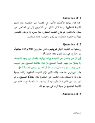 Page |46
666:Animation
‫وكما‬‫قل‬،‫نا‬‫اجد‬‫و‬‫يت‬‫الكنيسة‬ ‫في‬ ‫األحياء‬ ‫األعضاء‬‫ة‬‫ر‬‫المنظو‬ ‫غير‬‫داخل‬ ‫عادة‬
‫الكنيسة‬‫ة‬‫المنظور‬.‫و‬‫ا‬ ‫أن‬ ‫إلى‬ ‫الالهوتيين‬ ‫من‬ ‫الكثير‬ ‫أشار‬ ‫لهذا‬‫لخالص‬‫غير‬
‫ممكن‬.‫ة‬‫ر‬‫المنظو‬ ‫الكنيسة‬ ‫ج‬‫خار‬ ‫هم‬ ‫للذين‬ ‫عادة‬‫يعني‬ ‫هذا‬‫إ‬ ،‫ذا‬‫الشخص‬ ‫يكن‬ ‫لم‬
‫ء‬‫جز‬‫ا‬‫ل‬ ،‫ة‬‫ر‬‫المنظو‬ ‫الكنيسة‬ ‫من‬‫ن‬‫ن‬‫يكو‬‫فرصة‬ ‫له‬‫عادية‬.‫للخالص‬
660:Quotation
‫ووصفها‬‫األ‬ ‫الكنيسة‬ ‫أب‬‫ولى‬‫ق‬‫بريانوس‬‫بين‬ ‫عاش‬ ‫الذي‬ ،011‫و‬051‫م‬،‫يالدية‬
‫يقة‬‫ر‬‫الط‬ ‫بهذه‬‫بحثه‬ ‫في‬[‫حول‬‫الكنيسة‬ ‫وحدة‬]:
‫[إن‬ّ‫ت‬‫وي‬ ‫الكنيسة‬ ‫عن‬ ‫ينفصل‬ ‫من‬ ‫كل‬،‫الكنيسة‬ ‫وعود‬ ‫عن‬ ‫ينفصل‬ ،‫انية‬‫ز‬‫ب‬ ‫حد‬
‫ي‬ ‫ال‬‫و‬‫تمكن‬َ‫ي‬ ‫من‬ُ‫هج‬‫المسيح‬ ‫كنيسة‬ ‫ر‬‫م‬‫ن‬ ‫ن‬‫و‬‫غريب‬ ‫فهو‬ .‫المسيح‬ ‫مكافآت‬ ‫ال‬،
‫نجس‬،‫ي‬ ‫ال‬‫و‬ .‫وعدو‬‫مكنه‬‫ي‬ ‫أن‬‫حسب‬ً‫ا‬‫أب‬ ‫هللا‬‫ل‬،‫ه‬‫ل‬ ‫إن‬‫م‬‫تكن‬‫أمه‬ ‫الكنيسة‬].
‫جادل‬‫ق‬‫يانوس‬‫ر‬‫ب‬‫هنا‬‫ضد‬‫المنظور‬ ‫الكنيسة‬ ‫ا‬‫و‬‫ترك‬ ‫الذين‬ ‫أولئك‬‫و‬ .‫ة‬‫وجهة‬ ‫كانت‬
‫ه‬‫ر‬‫نظ‬‫دخ‬ ‫يمكنك‬ ‫ال‬ ‫أنه‬‫و‬‫الكنيسة‬ ‫ل‬‫ة‬‫ر‬‫المنظو‬ ‫غير‬‫لتنال‬‫المسيح‬ ‫مكافآت‬،‫لم‬ ‫ما‬
‫ء‬‫جز‬ ‫تكن‬‫ا‬‫ة‬‫ر‬‫المنظو‬ ‫الكنيسة‬ ‫من‬‫أيضا‬‫و‬ .‫تنسجم‬‫عن‬ ‫قلناه‬ ‫ما‬ ‫مع‬ ‫الحجة‬ ‫هذه‬
.‫هللا‬ ‫مع‬ ‫عهد‬ ‫في‬ ‫كونها‬ ‫جهة‬ ‫من‬ ‫ة‬‫ر‬‫المنظو‬ ‫الكنيسة‬
661:Animation
 