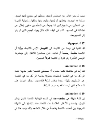 Page |48
‫ون‬ ،ِ‫الوحيد‬ ِ‫المخلص‬ ‫عن‬ َ‫الناس‬ َ‫نخبر‬ ‫أن‬ ‫يجب‬،‫الوحيد‬ ‫العهد‬ ‫مجتمع‬ ‫إلى‬ ‫هم‬َ‫ل‬‫دخ‬
ِ‫الكنيسة‬ ُ‫ة‬‫وشمولي‬ .‫ها‬َ‫وملك‬ ‫ها‬َ‫ب‬‫ر‬ ‫ا‬‫و‬‫طيع‬ُ‫وي‬ ‫ا‬‫و‬‫حب‬ُ‫ي‬ ‫أن‬ ‫هم‬ُ‫م‬ّ‫ل‬َ‫ونع‬ .‫األرضية‬ ‫هللا‬ ِ‫مملكة‬
‫جميع‬ ‫لنا‬ ‫كبير‬ ٌ‫تشجيع‬ ‫هي‬ ِ‫ة‬‫ر‬‫المنظو‬ ْ‫غير‬‫ا‬‫صين‬‫المخل‬ ‫نحن‬–‫عن‬ ‫إعالن‬ ‫فهي‬
‫لم‬ ‫الذين‬ ِ‫لجميع‬ ٌ‫هيب‬‫ر‬ ٌ‫إنذار‬ ‫ه‬ِ‫ذات‬ ‫الوقت‬ ‫في‬ ‫لكنها‬ .‫المسيح‬ ‫في‬ ‫تماسكنا‬‫ا‬‫و‬‫يأت‬
.‫بعد‬ ‫المسيح‬ ‫إلى‬
667:Signpost
‫لقد‬‫نا‬‫ر‬‫نظ‬‫الكنيسة‬ ‫عن‬ ‫درسنا‬ ‫في‬‫إلى‬‫التفويض‬‫أن‬ ‫أينا‬‫ر‬‫و‬ ،‫للكنيسة‬ ‫اإللهي‬
‫الكنيسة‬‫سة‬ّ‫مقد‬‫و‬‫جامعة‬.‫شاملة‬ ‫أو‬‫نحن‬‫مستعد‬‫و‬‫ل‬ ‫ن‬‫ال‬‫نتق‬‫ا‬‫موضوعنا‬ ‫إلى‬ ‫ل‬
:‫األخير‬ ‫ئيسي‬‫ر‬‫ال‬‫وهو‬‫ة‬‫ر‬‫فك‬‫أ‬‫الكنيسة‬ ‫ن‬‫شركة‬‫ال‬.‫قديسين‬
661:Animation
‫لقد‬‫أينا‬‫ر‬‫في‬‫مناقشت‬‫نا‬‫لكلمة‬‫م‬‫أن‬ ،‫قدس‬‫مصطلح‬‫ال‬‫ب‬ ‫يشير‬ ‫قديسين‬‫يق‬‫ر‬‫ط‬‫عامة‬ ‫ة‬
‫إلى‬ ‫خاصة‬ ‫يقة‬‫ر‬‫وبط‬ ،‫ة‬‫ر‬‫المنظو‬ ‫الكنيسة‬ ‫في‬ ‫من‬ ‫كل‬ ‫إلى‬‫كل‬‫الكنيسة‬ ‫في‬ ‫من‬
‫ة‬‫ر‬‫المنظو‬ ‫غير‬.‫و‬‫ل‬‫ه‬‫ذ‬،‫ا‬‫و‬‫بينما‬‫ن‬‫ن‬‫اقش‬‫القديسين‬ ‫شركة‬،‫على‬ ‫انتباهنا‬ ‫ز‬ّ‫سنرك‬
‫ال‬‫مصطلح‬‫ا‬.‫الشركة‬ ‫وهو‬ ،‫بعد‬ ‫نستكشفه‬ ‫لم‬ ‫لذي‬
669:Animation
‫كلمة‬ ‫إن‬‫شركة‬‫هي‬κοινωνία‫ل‬ ‫القديمة‬ ‫اليونانية‬ ‫النسخ‬ ‫في‬‫إيمان‬ ‫ن‬‫قانو‬
‫الرسل‬‫و‬ .َ‫ت‬‫األ‬ ‫ستخدم‬‫سفار‬‫س‬ّ‫المقد‬‫ة‬‫الكلمة‬ ‫هذه‬‫عا‬‫د‬‫ة‬‫الشركة‬ ‫إلى‬ ‫ة‬‫ر‬‫لإلشا‬
‫الكنيسة‬ ‫أعضاء‬ ‫بين‬ ‫الموجودة‬‫وخاصة‬‫في‬ ‫هذا‬ ‫ونجد‬ .‫با.هل‬ ‫اتحادهم‬ ‫خالل‬ ‫من‬
 