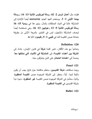 Page |49
‫ف‬‫ق‬‫ر‬‫ا‬‫ت‬‫مثل‬‫الرسل‬ ‫أعمال‬0:10،‫رسالة‬‫كورنثوس‬‫الثانية‬61:61‫و‬ ،‫رسالة‬
‫يوح‬‫نا‬‫األولى‬6:1.‫الجديد‬ ‫العهد‬ ‫ويستخدم‬κοινωνία‫أيضا‬‫إلى‬ ‫ة‬‫ر‬‫لإلشا‬
‫غ‬ ‫المشاركة‬‫ا‬‫لب‬‫ا‬‫اد‬‫و‬‫الم‬ ‫في‬‫ال‬ِ‫ممت‬‫ل‬‫كات‬‫و‬‫ال‬‫في‬ ‫هذا‬ ‫ى‬‫ونر‬ .‫مال‬‫رومية‬65:61
‫رسالة‬‫كورنثوس‬‫الثانية‬9:61‫و‬‫انيين‬‫ر‬‫عب‬61:61.‫وه‬‫ي‬ُ‫م‬َ‫ست‬َ‫خد‬‫م‬‫ة‬‫أيض‬‫ا‬
‫ل‬‫و‬‫صف‬‫ال‬‫مشاركة‬‫ب‬‫اإلنجيل‬،‫التبشير‬ ‫في‬ ‫ليس‬‫األولى‬ ‫بالدرجة‬‫ب‬‫يقة‬‫ر‬‫بط‬ ‫ل‬
‫كما‬ ‫الكنيسة‬ ‫ضمن‬ ‫متبادلة‬‫في‬‫فليبي‬6:5‫و‬‫ن‬‫فليمو‬‫اآل‬‫ية‬1.
601:Definition
‫وتماشي‬‫ا‬،‫األفكار‬ ‫هذه‬ ‫مع‬‫تشير‬‫كلمة‬‫شركة‬‫في‬‫ق‬‫ا‬‫نو‬‫اإليمان‬ ‫ن‬،،‫عادة‬‫إلى‬
‫الكنيسة‬ ‫أعضاء‬ ‫بين‬ ‫الشركة‬‫إلى‬ ‫؛‬‫ال‬‫مشاركة‬‫في‬‫مع‬ ‫نمتلكها‬ ‫التي‬ ‫األشياء‬ً‫ا‬.
‫و‬‫إلى‬ ‫ضمنا‬‫المتبادل‬ ‫اعتمادنا‬‫الذي‬ ‫على‬‫يش‬ ‫ن‬‫ت‬.‫معنا‬ ‫ن‬‫ركو‬
606:Panel
‫و‬‫بينما‬‫نست‬‫كشف‬‫القديسين‬ ‫شركة‬‫سننظم‬ ،‫مناقشتنا‬‫حول‬‫ق‬‫فار‬‫أن‬ ‫يجب‬‫ي‬‫ن‬‫كو‬
‫مألوف‬‫لدينا‬ ‫ا‬.‫ال‬‫و‬‫أ‬‫سننظر‬ ،‫إلى‬‫ضمن‬ ‫الموجودة‬ ‫الشركة‬‫ة‬‫المنظور‬ ‫الكنيسة‬.
‫و‬‫ثانيا‬‫سنتأمل‬ ،‫في‬‫الكنيسة‬ ‫ضمن‬ ‫الموجودة‬ ‫الشركة‬‫غير‬‫ال‬‫ة‬‫منظور‬.‫دعونا‬‫نبدأ‬
‫في‬ ‫القديسين‬ ‫بشركة‬‫الك‬‫ة‬‫المنظور‬ ‫نيسة‬.
600:Bullet
 