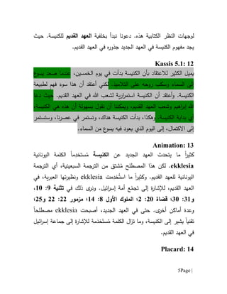 Page |5
‫ل‬.‫هذه‬ ‫الكتابية‬ ‫النظر‬ ‫وجهات‬‫دعونا‬‫بخلفية‬ ‫نبدأ‬‫القديم‬ ‫العهد‬‫ل‬‫لكنيسة‬.‫حيث‬
‫الجديد‬ ‫العهد‬ ‫في‬ ‫الكنيسة‬ ‫مفهوم‬ ‫يجد‬‫جذو‬‫ه‬‫ر‬.‫القديم‬ ‫العهد‬ ‫في‬
Kassis 5.1: 12
‫يميل‬‫ال‬،‫الخمسين‬ ‫يوم‬ ‫في‬ ‫بدأت‬ ‫الكنيسة‬ ‫بأن‬ ‫لالعتقاد‬ ‫كثير‬‫ع‬‫يسو‬ ‫صعد‬ ‫عندما‬
‫على‬ ‫روحه‬ ‫وسكب‬ ‫السماء‬ ‫إلى‬‫ال‬.‫تالميذ‬َ‫سوء‬ ‫هذا‬ ‫أن‬ ‫أعتقد‬ ‫لكني‬ٍ‫م‬‫فه‬‫لطبيعة‬
.‫الكنيسة‬‫الكنيسة‬ ‫أن‬ ‫أعتقد‬‫و‬.‫القديم‬ ‫العهد‬ ‫في‬ ‫هللا‬ ‫لشعب‬ ‫ية‬‫ر‬‫ا‬‫ر‬‫استم‬‫دعا‬ ‫حيث‬
‫ا‬‫ر‬‫إب‬ ‫هللا‬‫ويمكننا‬ ،‫القديم‬ ‫العهد‬ ‫وشعب‬ ‫هيم‬‫نقول‬ ‫أن‬،‫الكنيسة‬ ‫هي‬ ‫هذه‬ ‫أن‬ ‫بسهولة‬
‫أي‬.‫الكنيسة‬ ‫بداية‬‫و‬ ،‫هناك‬ ‫الكنيسة‬ ‫بدأت‬ ،‫وهكذا‬‫ت‬‫وستستمر‬ ،‫نا‬‫ر‬‫عص‬ ‫في‬ ‫ستمر‬
‫اال‬ ‫إلى‬‫كتمال‬.‫السماء‬ ‫من‬ ‫ع‬‫يسو‬ ‫فيه‬ ‫يعود‬ ‫الذي‬ ‫اليوم‬ ‫إلى‬ ،
Animation: 13
‫ما‬ ‫ا‬‫ر‬‫كثي‬‫عن‬ ‫الجديد‬ ‫العهد‬ ‫يتحدث‬‫الكنيسة‬ُ‫م‬ِ‫ستخد‬‫م‬‫ا‬‫ال‬‫اليونانية‬ ‫كلمة‬
ekklesia‫هذ‬ ‫لكن‬ .‫ا‬‫الم‬‫صطلح‬ُ‫م‬‫السبعينية‬ ‫الترجمة‬ ‫من‬ ‫شتق‬،‫الترجمة‬ ‫أي‬
‫اليونانية‬.‫القديم‬ ‫للعهد‬‫و‬‫مت‬ِ‫خد‬ُ‫است‬ ‫ما‬ ‫ا‬‫ر‬‫كثي‬ekklesia‫و‬‫تها‬‫ر‬‫نظي‬‫ية‬‫ر‬‫العب‬،‫في‬
،‫القديم‬ ‫العهد‬ّ‫تجم‬ ‫إلى‬ ‫ة‬‫ر‬‫لإلشا‬‫في‬ ‫ذلك‬ ‫ى‬‫ونر‬ .‫ائيل‬‫ر‬‫إس‬ ‫أمة‬ ‫ع‬‫تثنية‬9:61،
‫و‬16:11‫قضاة‬ ‫؛‬01:0‫؛‬‫ال‬‫ملوك‬‫األ‬‫ول‬1:61‫مزمور‬ ‫؛‬00:00‫و‬05‫؛‬
‫و‬‫عدة‬.‫ى‬‫أخر‬ ‫أماكن‬،‫الجديد‬ ‫العهد‬ ‫في‬ ‫حتى‬‫أص‬‫ب‬‫ح‬‫ت‬ekklesia‫مصطلح‬‫ا‬
‫تقني‬‫ا‬،‫الكنيسة‬ ‫إلى‬ ‫يشير‬‫و‬‫ال‬‫ز‬‫ت‬ ‫ما‬‫الكلمة‬‫مة‬َ‫خد‬َ‫ست‬ُ‫م‬‫ائيل‬‫ر‬‫إس‬ ‫جماعة‬ ‫إلى‬ ‫ة‬‫ر‬‫لإلشا‬
.‫القديم‬ ‫العهد‬ ‫في‬
Placard: 14
 