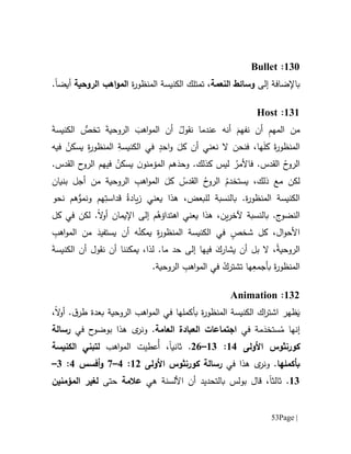 Page |53
611:Bullet
‫إلى‬ ‫باإلضافة‬‫النعمة‬ ‫وسائط‬‫ة‬‫ر‬‫المنظو‬ ‫الكنيسة‬ ‫تمتلك‬ ،‫الروحية‬ ‫اهب‬‫و‬‫الم‬‫أيض‬‫ا‬.
616:Host
‫الروحي‬ َ‫اهب‬‫و‬‫الم‬ ‫أن‬ ُ‫نقول‬ ‫عندما‬ ‫أنه‬ َ‫نفهم‬ ‫أن‬ ِ‫م‬‫المه‬ ‫من‬َ‫ة‬‫الكنيس‬ ‫تخص‬ َ‫ة‬
‫فيه‬ ُ‫يسكن‬ ِ‫ة‬‫ر‬‫المنظو‬ ِ‫الكنيسة‬ ‫في‬ ٍ‫احد‬‫و‬ َ‫كل‬ ‫أن‬ ‫نعني‬ ‫ال‬ ‫فنحن‬ ،‫ها‬َ‫ل‬‫ك‬ َ‫ة‬‫ر‬‫المنظو‬
.‫القدس‬ ‫ح‬‫الرو‬ ‫فيهم‬ ُ‫يسكن‬ ‫ن‬‫المؤمنو‬ ‫هم‬َ‫وحد‬ .‫كذلك‬ ‫ليس‬ ُ‫فاألمر‬ .‫القدس‬ ُ‫ح‬‫الرو‬
‫بنيان‬ ‫أجل‬ ‫من‬ ‫الروحية‬ ِ‫اهب‬‫و‬‫الم‬ َ‫كل‬ ُ‫القدس‬ ُ‫ح‬‫الرو‬ ُ‫يستخدم‬ ،‫ذلك‬ ‫مع‬ ‫لكن‬
‫بالنس‬ .‫ة‬‫ر‬‫المنظو‬ ‫الكنيسة‬‫نحو‬ ‫هم‬‫ونمو‬ ‫هم‬ِ‫قداست‬ ُ‫يادة‬‫ز‬ ‫يعني‬ ‫هذا‬ ،‫للبعض‬ ‫بة‬
‫كل‬ ‫في‬ ‫لكن‬ .‫ال‬‫و‬‫أ‬ ‫اإليمان‬ ‫إلى‬ ‫م‬ُ‫اهتداؤه‬ ‫يعني‬ ‫هذا‬ ،‫ين‬‫ر‬‫آلخ‬ ‫بالنسبة‬ .‫ج‬‫النضو‬
ِ‫اهب‬‫و‬‫الم‬ ‫من‬ َ‫يستفيد‬ ‫أن‬ ‫ه‬ُ‫يمكن‬ ِ‫ة‬‫ر‬‫المنظو‬ ‫الكنيسة‬ ‫في‬ ٍ‫شخص‬ ‫كل‬ ،‫ال‬‫و‬‫األح‬
‫الك‬ ‫أن‬ ‫نقول‬ ‫أن‬ ‫يمكننا‬ ،‫لذا‬ .‫ما‬ ‫حد‬ ‫إلى‬ ‫فيها‬ َ‫يشارك‬ ‫أن‬ ‫بل‬ ‫ال‬ ،ْ‫ة‬‫الروحي‬َ‫ة‬‫نيس‬
.‫الروحية‬ ِ‫اهب‬‫و‬‫الم‬ ‫في‬ ُ‫تشترك‬ ‫ها‬ِ‫بأجمع‬ َ‫ة‬‫ر‬‫المنظو‬
610:Animation
َ‫ي‬‫ظهر‬‫ب‬ ‫ة‬‫ر‬‫المنظو‬ ‫الكنيسة‬ ‫اك‬‫ر‬‫اشت‬‫أ‬‫كملها‬‫في‬.‫ق‬‫طر‬ ‫بعدة‬ ‫الروحية‬ ‫اهب‬‫و‬‫الم‬‫ال‬‫و‬‫أ‬،
‫إنها‬ُ‫م‬َ‫ستخد‬‫في‬ ‫مة‬‫العامة‬ ‫العبادة‬ ‫اجتماعات‬‫في‬ ‫ح‬‫بوضو‬ ‫هذا‬ ‫ى‬‫ونر‬ .‫رسالة‬
‫كورنثوس‬‫األولى‬61:61–01.‫ثانيا‬‫ا‬‫و‬‫الم‬ ‫ُعطيت‬‫أ‬ ،‫هب‬‫الكنيسة‬ ‫لتبني‬
‫ب‬‫أ‬‫كملها‬‫في‬ ‫هذا‬ ‫ى‬‫ونر‬ .‫رسالة‬‫كورنثوس‬‫األولى‬60:1–7‫أفسس‬‫و‬1:1–
61.‫ثالثا‬‫هي‬ ‫األلسنة‬ ‫أن‬ ‫بالتحديد‬ ‫بولس‬ ‫قال‬ ،‫عالمة‬‫حتى‬‫المؤمنين‬ ‫لغير‬
 