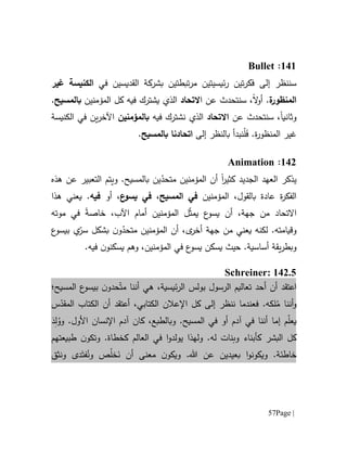 Page |57
616:Bullet
‫سننظر‬‫إلى‬‫في‬ ‫القديسين‬ ‫بشركة‬ ‫تبطتين‬‫ر‬‫م‬ ‫ئيسيتين‬‫ر‬ ‫تين‬‫ر‬‫فك‬‫الكنيسة‬‫غير‬
‫ة‬‫المنظور‬.‫ال‬‫و‬‫أ‬‫سنتحد‬ ،‫ا‬ ‫عن‬ ‫ث‬‫ال‬‫ت‬‫ح‬‫ا‬‫د‬‫ال‬‫ذ‬‫المؤمنين‬ ‫كل‬ ‫فيه‬ ‫يشترك‬ ‫ي‬‫ب‬‫المسيح‬.
‫و‬‫ثانيا‬‫عن‬ ‫سنتحدث‬ ،‫اال‬‫ت‬‫ح‬‫ا‬‫د‬‫ال‬‫ذ‬‫فيه‬ ‫نشترك‬ ‫ي‬‫ب‬‫المؤمنين‬‫الكنيسة‬ ‫في‬ ‫ين‬‫ر‬‫اآلخ‬
‫ة‬‫ر‬‫المنظو‬ ‫غير‬.َ‫ف‬ْ‫ل‬‫إلى‬ ‫بالنظر‬ ‫نبدأ‬‫ات‬‫ح‬‫ا‬‫دنا‬‫ب‬‫المسيح‬.
610:Animation
‫ي‬‫ذكر‬‫ال‬‫عهد‬‫ال‬‫جديد‬‫ا‬‫ر‬‫كثي‬‫ين‬ّ‫متحد‬ ‫المؤمنين‬ ‫أن‬‫ب‬‫و‬ .‫المسيح‬‫عن‬ ‫التعبير‬ ‫يتم‬‫هذه‬
‫بالقول‬ ‫عادة‬ ‫ة‬‫ر‬‫الفك‬،‫المؤمنين‬‫المسيح‬ ‫في‬،‫في‬‫ع‬‫يسو‬‫أو‬ ،‫فيه‬.‫ي‬‫هذ‬ ‫عني‬‫ا‬
‫اال‬‫ت‬‫ح‬‫ا‬‫د‬،‫اآلب‬ ‫أمام‬ ‫المؤمنين‬ ‫ل‬ّ‫ث‬‫يم‬ ‫ع‬‫يسو‬ ‫أن‬ ،‫جهة‬ ‫من‬‫خاصة‬‫موته‬ ‫في‬
‫لكنه‬ .‫وقيامته‬‫ي‬ّ‫متحد‬ ‫المؤمنين‬ ‫أن‬ ،‫ى‬‫أخر‬ ‫جهة‬ ‫من‬ ‫عني‬‫و‬‫ع‬‫بيسو‬ ‫ي‬ّ‫سر‬ ‫بشكل‬ ‫ن‬
‫و‬‫يقة‬‫ر‬‫بط‬‫أساسية‬.‫يسكن‬ ‫حيث‬‫يس‬‫ن‬‫يسكنو‬ ‫وهم‬ ،‫المؤمنين‬ ‫في‬ ‫ع‬‫و‬.‫فيه‬
Schreiner: 142.5
‫تعاليم‬ ‫أحد‬ ‫أن‬ ‫اعتقد‬‫بولس‬ ‫الرسول‬ّ‫مت‬ ‫أننا‬ ‫هي‬ ،‫ئيسية‬‫ر‬‫ال‬‫حد‬‫و‬‫المسيح؛‬ ‫ع‬‫بيسو‬ ‫ن‬
ُ‫م‬ ‫أننا‬‫و‬.‫لكه‬‫ف‬‫ال‬ ‫اإلعالن‬ ‫كل‬ ‫إلى‬ ‫ننظر‬ ‫عندما‬‫كتابي‬،‫أعتقد‬‫س‬ّ‫المقد‬ ‫الكتاب‬ ‫أن‬
‫م‬ّ‫ل‬‫يع‬‫إما‬.‫المسيح‬ ‫في‬ ‫أو‬ ‫آدم‬ ‫في‬ ‫أننا‬‫و‬.‫األول‬ ‫اإلنسان‬ ‫آدم‬ ‫كان‬ ،‫بالطبع‬َ‫د‬ِ‫ل‬ُ‫وو‬
‫ك‬ ‫البشر‬ ‫كل‬‫ل‬ ‫وبنات‬ ‫أبناء‬‫ه‬.‫و‬‫ل‬‫ه‬‫ذ‬‫ا‬‫يولدو‬‫ا‬‫العالم‬ ‫في‬‫ك‬.‫خطاة‬‫ن‬‫وتكو‬‫طبيع‬‫تهم‬
‫و‬ .‫خاطئة‬‫ا‬‫و‬‫يكون‬‫ب‬‫ع‬‫ي‬‫د‬‫ين‬‫ع‬‫ن‬.‫هللا‬‫ن‬‫ويكو‬َ‫ن‬ ‫أن‬ ‫معنى‬ُ‫ل‬‫خ‬ُ‫ون‬ ‫ص‬َ‫فت‬‫ونثق‬ ‫دى‬
 