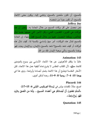 Page |58
‫بالمسيح‬،ّ‫مت‬ ‫ن‬‫نكو‬ ‫أن‬‫إليه‬ ‫وننتمي‬ ،‫بالمسيح‬ ‫حدين‬.‫ن‬‫ويكو‬‫معنى‬‫اال‬‫تح‬‫ا‬‫د‬
‫بالمسيح‬،‫ء‬‫جز‬ ‫ن‬‫نكو‬ ‫أن‬‫ا‬.‫شخصه‬ ‫من‬
Jeffrey Jue
‫نحن‬‫ن‬‫حص‬‫ل‬‫على‬‫بركا‬ ‫كل‬‫المسيح‬ ‫ت‬‫ب‬ ‫اتحادنا‬ ‫خالل‬ ‫من‬‫ه‬.‫أن‬ ‫عتبر‬َ‫ون‬‫هذه‬
‫البركات‬‫هي‬‫ال‬ ‫األمور‬ ‫وكل‬ ،‫التبني‬ ،‫التقديس‬ ،‫ير‬‫ر‬‫التب‬‫ن‬ ‫عندما‬ ‫نصفها‬ ‫تي‬‫ن‬‫ا‬‫ل‬
‫ويمكن‬ ،‫الخالص‬‫الح‬ ‫نا‬‫ص‬‫ول‬‫علي‬‫المسيح‬ ‫خالل‬ ‫من‬ ‫ها‬‫فقط‬.‫ول‬‫ه‬‫ذ‬‫ا‬،‫إن‬‫ا‬‫تح‬‫ا‬‫دن‬‫ا‬
‫ب‬‫لن‬ ‫المسيح‬‫ن‬‫البركات‬ ‫هذه‬ ‫ال‬‫لنا‬ ‫بالنسبة‬
ُ
‫أساسي‬‫و‬ ٌ‫مهم‬ ‫أمر‬ ،‫هذه‬ ‫ننال‬ ‫كيف‬ .
‫البرك‬‫ات‬‫أ‬‫و‬‫بالمسيح‬ ‫نتحد‬ ‫بالمسيح؟‬ ‫نتحد‬ ‫كيف‬‫ب‬‫و‬ ،‫اإليمان‬‫ب‬‫فهو‬ .‫وحده‬ ‫اإليمان‬
ّ‫يوح‬‫دنا‬‫ب‬‫و‬ ،‫المسيح‬‫تأتي‬‫اإليم‬ ‫موهبة‬‫ا‬.‫هللا‬ ‫من‬ ‫تلك‬ ‫ن‬
Animation: 143
‫غالب‬‫ا‬‫ما‬‫األ‬ ‫االتحاد‬ ‫هذا‬ ‫عن‬ ‫ن‬‫الالهوتيو‬ ‫يتكلم‬‫ساس‬‫المؤمنين‬‫و‬ ‫ع‬‫يسو‬ ‫بين‬ ‫ي‬
‫كاتحاد‬ّ‫سر‬‫ي‬،‫تمام‬ ‫ح‬‫يشر‬ ‫ال‬ ‫س‬ّ‫المقد‬ ‫الكتاب‬ ‫ألن‬‫ا‬‫كيف‬‫ية‬‫ع‬‫االتحاد‬ ‫هذا‬ ‫مل‬.‫لكن‬
‫المقدسة‬ ‫األسفار‬‫ت‬ّ‫وض‬‫هذا‬ ‫ى‬‫ونر‬ .‫احنا‬‫و‬‫أر‬‫و‬ ‫أجسادنا‬ ‫يشمل‬ ‫االتحاد‬ ‫هذا‬ ‫أن‬ ‫ح‬‫في‬
‫يوحنا‬65:1-7،‫رومية‬1:9–66،‫و‬‫عدة‬.‫ى‬‫أخر‬ ‫أماكن‬
Placard: 144
‫ا‬‫صغ‬،‫مثال‬،‫في‬ ‫بولس‬ ‫لكلمات‬[‫رسالة‬‫كورنثوس‬‫األولى‬1:65–67]:
«ْ‫م‬ُ‫ك‬َ‫اد‬ َ‫س‬ْ‫َج‬‫أ‬ َّ‫َن‬‫أ‬ َ‫ن‬‫و‬ُ‫م‬َ‫ل‬ْ‫ع‬َ‫ت‬ ْ‫م‬ُ‫ت‬ ْ‫س‬َ‫ل‬َ‫أ‬ِ‫يح‬ ِ‫س‬َ‫م‬ْ‫ل‬‫ا‬ ُ‫اء‬ َ‫ض‬ْ‫َع‬‫أ‬
َ
‫ي‬ِ‫ه‬...ِّ‫ب‬َّ‫الر‬ِ‫ب‬ َ‫ق‬ َ‫ص‬َ‫ت‬ْ‫ل‬‫ا‬ ِ‫ن‬َ‫م‬ ‫ا‬َّ‫َم‬‫أ‬َ‫و‬
ٌ‫د‬ِ‫اح‬َ‫و‬ ٌ‫وح‬ ُ‫ر‬ َ‫و‬ُ‫ه‬َ‫ف‬.»
Quotation: 145
 