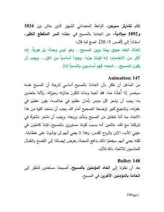 Page |59
‫تكلم‬‫سبرجن‬ ‫لز‬‫ر‬‫تشا‬‫بين‬ ‫عاش‬ ‫الذي‬ ‫الشهير‬ ‫المعمداني‬ ‫اعظ‬‫و‬‫ال‬ ،6111
‫و‬6190‫م‬‫يالدية‬‫اتحادنا‬ ‫عن‬ ،‫ب‬‫عظته‬ ‫في‬ ‫المسيح‬‫ال‬ ‫السر‬‫منقطع‬‫النظير‬،
‫ا‬‫ستن‬‫ا‬‫د‬‫ا‬‫إلى‬[‫أفسس‬5:31]‫ا‬ .‫صغ‬:‫قال‬ ‫لما‬
[‫وبين‬ ‫بيننا‬ ‫ي‬‫حيو‬ ‫اتحاد‬ ‫هناك‬.‫المسيح‬..‫وهو‬ً‫ة‬‫وحد‬ ‫ليس‬ً‫ة‬‫هوي‬ ‫بل‬ ‫؛‬.‫إنه‬
‫ا‬ ‫من‬ ‫أكثر‬‫النضمام‬‫؛‬‫إنه‬‫كون‬‫نا‬‫ء‬‫جز‬ً‫ا‬،‫و‬‫ء‬‫جز‬ً‫ا‬‫أساسي‬ً‫ا‬...‫الكل‬ ‫من‬‫و‬‫أن‬ ‫يجب‬
‫ن‬‫يكو‬.‫للمسيح‬‫شعبه؛‬ ..‫ف‬‫هم‬‫أساسيين‬‫له‬ ‫بالنسبة‬].
Animation: 147
‫بالمسيح‬ ‫اتحادنا‬ ‫بأن‬ ‫نفكر‬ ‫أن‬ ‫المذهل‬ ‫من‬‫أساسي‬‫لد‬ِ‫رجة‬‫نفسه‬ ‫المسيح‬ ‫أن‬
‫إ‬ ‫سيخسر‬‫ذا‬ُ‫أ‬ِ‫خ‬ْ‫ذ‬‫ف‬ .‫منه‬ ‫نا‬‫قد‬‫أ‬‫ته‬‫ز‬‫جائ‬ ‫ن‬‫لنكو‬ ‫ومات‬ ‫حبنا‬‫ومي‬‫ر‬‫ا‬‫متحدين‬ ‫ألننا‬‫و‬ .‫ثه‬
‫ب‬‫يجب‬ ،‫ه‬‫يشعر‬ ‫أن‬‫في‬ ‫عظيم‬ ‫يقين‬ ،‫خالصه‬ ‫في‬ ‫عظيم‬ ‫بأمان‬ ‫مؤمن‬ ‫كل‬
،‫انه‬‫ر‬‫غف‬‫و‬‫كبير‬ ‫تشجيع‬‫ل‬‫وضع‬‫نا‬‫هذا‬ ‫من‬ ‫القوة‬ ‫نستمد‬ ‫أن‬ ‫يجب‬ .‫هللا‬ ‫أمام‬ ‫الصحيح‬
‫االتحاد‬‫أ‬ ‫بما‬‫نن‬‫ا‬‫المسيح‬ ‫من‬ ‫نتغذى‬ُ‫بالج‬ ‫نشعر‬ ‫أن‬ ‫ويجب‬ .‫بروحه‬ ‫ونتأيد‬‫في‬ ‫أة‬‫ر‬
‫أنه‬ ‫عالمين‬ ،‫هللا‬ ‫مع‬ ‫شركتنا‬‫بسبب‬‫ين‬‫ر‬‫مستو‬ ‫كوننا‬‫ب‬‫ف‬ ،‫المسيح‬‫إ‬‫نن‬‫ا‬‫في‬ ‫ن‬‫كاملو‬
‫أنه‬ ‫يعني‬ ‫ال‬ ‫وهذا‬ .‫القدس‬ ‫ح‬‫الرو‬‫و‬ ‫االبن‬ ،‫اآلب‬ ‫ي‬َ‫عين‬‫م‬ّ‫يؤد‬ ‫لن‬‫ب‬‫و‬.‫خطايانا‬ ‫على‬ ‫نا‬
‫لكن‬‫ه‬‫أنه‬ ‫يعني‬‫م‬‫س‬‫يفعل‬‫ا‬‫و‬‫بغرض‬ ،‫المحبة‬ ‫بدافع‬ ‫ذلك‬‫إيصالنا‬ُ‫الن‬ ‫إلى‬‫الكم‬‫و‬ ‫ضج‬‫ال‬
‫ل‬ ‫ن‬َ‫المناسبي‬‫ال‬‫تح‬‫ا‬‫د‬‫با.هل‬.‫لألبد‬
Bullet: 148
‫نا‬‫ر‬‫نظ‬ ‫أن‬ ‫بعد‬‫إلى‬‫المؤمنين‬ ‫اتحاد‬‫ب‬‫المسيح‬،‫أصبح‬‫ل‬ ‫مستعدين‬ ‫نا‬‫ل‬‫نظر‬‫إلى‬
‫اتحادنا‬‫ب‬‫اآلخرين‬ ‫المؤمنين‬.‫المسيح‬ ‫في‬
 