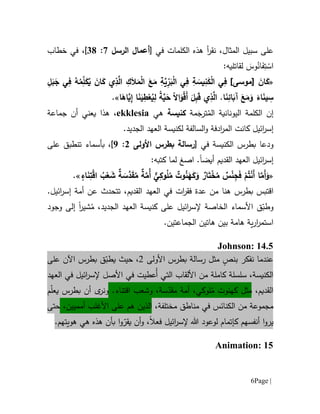 Page |6
،‫المثال‬ ‫سبيل‬ ‫على‬‫الكلمات‬ ‫هذه‬ ‫أ‬‫ر‬‫نق‬‫في‬[‫أعمال‬‫الرسل‬7:11]،‫ف‬‫خطاب‬ ‫ي‬
َ‫وس‬ُ‫ان‬َ‫ف‬ِ‫ت‬ ْ‫اس‬‫ل‬:‫قاتليه‬
«َ‫ان‬َ‫ك‬]‫[موسى‬ِ‫ل‬َ‫ب‬َ‫ج‬ ‫ي‬ِ‫ف‬ ُ‫ه‬ُ‫م‬ِّ‫ل‬َ‫ك‬ُ‫ي‬ َ‫ان‬َ‫ك‬ ‫ي‬ِ‫ذ‬َّ‫ال‬ ِ‫ك‬َ‫ال‬َ‫م‬ْ‫ل‬‫ا‬ َ‫ع‬َ‫م‬ ِ‫ة‬َّ‫ي‬ِّ‫ر‬َ‫ب‬ْ‫ل‬‫ا‬ ‫ي‬ِ‫ف‬ ِ‫ة‬ َ‫يس‬ِ‫ن‬َ‫ك‬ْ‫ل‬‫ا‬ ‫ي‬ِ‫ف‬
‫ا‬َ‫اه‬َّ‫ي‬ِ‫إ‬ ‫ا‬َ‫ن‬َ‫ي‬ِ‫ط‬ْ‫ع‬ُ‫ي‬ِ‫ل‬ ً‫ة‬َّ‫ي‬َ‫ح‬ ً‫ال‬‫ا‬َ‫و‬ْ‫ق‬َ‫أ‬ َ‫ل‬ِ‫ب‬َ‫ق‬ ‫ي‬ِ‫ذ‬َّ‫ال‬ .‫ا‬َ‫ن‬ِ‫ائ‬َ‫آب‬ َ‫ع‬َ‫م‬َ‫و‬ َ‫اء‬َ‫ن‬‫ي‬ ِ‫س‬.»
‫إن‬ُ‫الم‬ ‫اليونانية‬ ‫الكلمة‬َ‫ترج‬‫مة‬‫كنيسة‬‫ه‬‫ي‬ekklesia،‫هذا‬‫جماعة‬ ‫أن‬ ‫يعني‬
‫ائيل‬‫ر‬‫إس‬‫كانت‬‫ادف‬‫ر‬‫الم‬‫ة‬‫السا‬‫و‬‫لفة‬.‫الجديد‬ ‫العهد‬ ‫لكنيسة‬
‫و‬‫الكنيسة‬ ‫بطرس‬ ‫دعا‬‫في‬[‫بطرس‬ ‫رسالة‬‫األولى‬0:9]،‫على‬ ‫تنطبق‬ ‫بأسماء‬
‫القديم‬ ‫العهد‬ ‫ائيل‬‫ر‬‫إس‬‫أيض‬‫ا‬‫ا‬ .‫صغ‬‫كتب‬ ‫لما‬‫ه‬:
«ٌ‫ة‬َّ‫ُم‬‫أ‬ ٌّ‫ي‬ِ‫وك‬ُ‫ل‬ُ‫م‬ ٌ‫وت‬ُ‫ن‬َ‫ه‬َ‫ك‬َ‫و‬ ٌ‫ار‬َ‫ت‬ْ‫خ‬ُ‫م‬ ٌ‫س‬ْ‫ن‬ِ‫ج‬َ‫ف‬ ْ‫م‬ُ‫ت‬ْ‫ن‬َ‫أ‬ ‫ا‬َّ‫َم‬‫أ‬َ‫و‬‫اء‬َ‫ن‬ِ‫ت‬ْ‫ق‬‫ا‬ ُ‫ب‬ْ‫ع‬ َ‫ش‬ ٌ‫ة‬ َ‫َّس‬‫د‬َ‫ق‬ُ‫م‬».
‫ا‬‫بطرس‬ ‫قتبس‬‫هنا‬‫عدة‬ ‫من‬‫ف‬‫ق‬‫ر‬‫ا‬‫ت‬‫القديم‬ ‫العهد‬ ‫في‬،‫عن‬ ‫تتحدث‬‫أمة‬.‫ائيل‬‫ر‬‫إس‬
‫ق‬ّ‫وطب‬‫األ‬‫سماء‬‫إل‬ ‫الخاصة‬ُ‫م‬ ،‫الجديد‬ ‫العهد‬ ‫كنيسة‬ ‫على‬ ‫ائيل‬‫ر‬‫س‬‫ش‬‫ي‬‫ر‬‫ا‬‫إلى‬‫وجود‬
‫ي‬‫ر‬‫ا‬‫ر‬‫استم‬‫ة‬‫هام‬‫ة‬.‫الجماعتين‬ ‫هاتين‬ ‫بين‬
Johnson: 14.5
‫ن‬ ‫عندما‬‫فكر‬ٍ‫بنص‬‫مثل‬‫رسالة‬‫بطرس‬‫األ‬‫و‬‫ل‬‫ى‬2،‫بطرس‬ ‫ق‬ّ‫يطب‬ ‫حيث‬‫اآلن‬‫على‬
‫الكنيسة‬‫سلسل‬ ،‫ُعطيت‬‫أ‬ ‫التي‬ ‫األلقاب‬ ‫من‬ ‫كاملة‬ ‫ة‬‫األ‬ ‫في‬‫العهد‬ ‫في‬ ‫ائيل‬‫ر‬‫إلس‬ ‫صل‬
،‫القديم‬‫مثل‬ُ‫م‬ ‫كهنوت‬‫اقتنا‬ ‫وشعب‬ ،‫سة‬ّ‫مقد‬ ‫أمة‬ ،‫لوكي‬‫ء‬.‫و‬‫ن‬‫ى‬‫ر‬‫م‬ّ‫ل‬‫يع‬ ‫بطرس‬ ‫أن‬
،‫مختلفة‬ ‫مناطق‬ ‫في‬ ‫الكنائس‬ ‫من‬ ‫مجموعة‬‫األ‬ ‫على‬ ‫هم‬ ‫الذين‬‫غلب‬‫أ‬‫م‬‫ميي‬،‫ن‬‫حتى‬
‫ك‬ ‫أنفسهم‬ ‫ا‬‫و‬‫ير‬‫ائيل‬‫ر‬‫إلس‬ ‫هللا‬ ‫لوعود‬ ‫إتمام‬‫فعال‬‫ا‬‫و‬ّ‫يقر‬ ‫أن‬‫و‬ ،‫ب‬.‫هويتهم‬ ‫هي‬ ‫هذه‬ ‫أن‬
Animation: 15
 