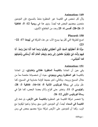 Page |61
Animation: 149
‫أل‬‫و‬‫الكنيسة‬ ‫في‬ ‫شخص‬ ‫كل‬ ‫ن‬‫ة‬‫ر‬‫المنظو‬ ‫غير‬ٌ‫متحد‬‫ف‬ ،‫بالمسيح‬‫إ‬‫المؤمنين‬ ‫ن‬
‫ن‬‫متحدو‬‫ببعض‬‫ال‬ ‫هم‬‫بعض‬‫فيه‬‫أ‬‫يض‬‫ا‬‫في‬ ‫هذا‬ ‫ى‬‫ونر‬ .‫رومية‬60:5،‫غالطية‬
1:01–01،‫أفسس‬1:05.‫ى‬‫األخر‬ ‫المقاطع‬ ‫من‬ ‫وعدد‬
Placard: 150
‫ا‬‫صغ‬‫التي‬ ‫يقة‬‫ر‬‫للط‬‫م‬ّ‫ل‬‫ك‬‫ب‬‫ع‬‫يسو‬ ‫ها‬‫اآل‬‫ب‬‫عن‬‫الشركة‬ ‫هذه‬‫في‬[‫يوحنا‬67:00-
01]:
«ً‫ا‬‫د‬ِ‫اح‬َ‫و‬ ‫ا‬‫و‬ُ‫ن‬‫و‬ُ‫ك‬َ‫ي‬ِ‫ل‬ ‫ي‬ِ‫ن‬َ‫ت‬ْ‫ي‬َ‫ط‬ْ‫َع‬‫أ‬ ‫ي‬ِ‫ذ‬َّ‫ال‬ َ‫د‬ْ‫ج‬َ‫م‬ْ‫ل‬‫ا‬ ُ‫م‬ُ‫ه‬ُ‫ت‬ْ‫ي‬َ‫ط‬ْ‫َع‬‫أ‬ ْ‫د‬َ‫ق‬ ‫ا‬َ‫ن‬َ‫أ‬َ‫و‬‫ا‬َ‫م‬َ‫ك‬‫ا‬َ‫ن‬َ‫أ‬ .ٌ‫د‬ِ‫اح‬َ‫و‬ ُ‫ن‬ْ‫ح‬َ‫ن‬ ‫ا‬َ‫ن‬َّ‫َن‬‫أ‬
‫و‬ُ‫ك‬َ‫ي‬ِ‫ل‬ َّ‫ي‬ِ‫ف‬ َ‫ت‬ْ‫ن‬َ‫أ‬َ‫و‬ ْ‫م‬ِ‫ه‬‫ي‬ِ‫ف‬‫د‬ِ‫اح‬َ‫و‬ ‫ى‬َ‫ل‬ِ‫إ‬ َ‫ين‬ِ‫ل‬َّ‫م‬َ‫ك‬ُ‫م‬ ‫ا‬‫و‬ُ‫ن‬‫ا‬ َ‫م‬َ‫ل‬ْ‫ع‬َ‫ي‬ِ‫ل‬َ‫و‬‫ي‬ِ‫ن‬َ‫ت‬ْ‫ل‬ َ‫س‬ْ‫َر‬‫أ‬ َ‫ك‬َّ‫َن‬‫أ‬ ُ‫م‬َ‫ل‬‫ا‬َ‫ع‬ْ‫ل‬ْ‫م‬ُ‫ه‬َ‫ت‬ْ‫ب‬َ‫ب‬ْ‫َح‬‫أ‬َ‫و‬
‫ي‬ِ‫ن‬َ‫ت‬ْ‫ب‬َ‫ب‬ْ‫َح‬‫أ‬ ‫ا‬َ‫م‬َ‫ك‬.»
Animation: 151
‫و‬‫في‬‫حي‬‫ن‬‫اتحادنا‬ ‫أن‬‫ة‬‫المنظور‬ ‫بالكنيسة‬‫عق‬‫الني‬‫اختبار‬‫و‬‫ي‬،‫إ‬‫اتحا‬ ‫ن‬‫دنا‬
‫بالكنيسة‬‫ة‬‫المنظور‬ ‫غير‬‫ووجودي‬ ‫روحي‬.‫أن‬ ‫حيث‬‫مع‬ ‫ملتحمة‬ ‫شخصياتنا‬‫ا‬‫من‬
‫و‬ .‫وروحه‬ ‫المسيح‬ ‫خالل‬‫بالتالي‬‫ل‬ ،‫دى‬‫جميع‬‫ن‬‫ا‬‫المسيح‬ ‫في‬ ‫متساوية‬ ‫امة‬‫ر‬‫ك‬،‫كما‬
‫في‬ ‫بولس‬ ‫م‬ّ‫ل‬‫ع‬‫رسالة‬‫كورنثوس‬‫الثانية‬5:61–61،‫غالطية‬1:01،
‫و‬‫كولوسي‬1:66.‫و‬‫نقر‬ ‫كما‬ ،‫البعض‬ ‫بعضنا‬ ‫وآالم‬ ‫اح‬‫ر‬‫أف‬ ‫حتى‬ ‫نختبر‬‫في‬ ‫أ‬
‫رسالة‬‫كورنثوس‬‫األولى‬60:01.
‫و‬‫ت‬ ‫ال‬‫نح‬‫صر‬‫الكنيسة‬ ‫شركة‬‫ة‬‫ر‬‫المنظو‬ ‫غير‬‫األرض‬ ‫على‬ ‫بالكنيسة‬‫إلى‬ ‫تمتد‬ ‫بل‬ ،
‫السماء‬ ‫في‬ ‫الكنيسة‬‫أيض‬‫ا‬،‫مع‬ ‫ا‬‫و‬‫ليكون‬ ‫ا‬‫و‬‫وذهب‬ ‫ا‬‫و‬‫ومات‬ ‫سبق‬ ‫الذين‬ ‫المؤمنين‬ ‫أي‬
‫أن‬ ‫وكما‬ .‫الرب‬‫ل‬ّ‫سر‬ ‫شركة‬ ‫األرض‬ ‫على‬ ‫لمؤمنين‬‫بعضهم‬ ‫ية‬‫ب‬‫بعض‬‫و‬ ‫في‬‫من‬
 