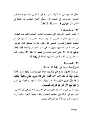 Page |61
‫ف‬ ،‫المسيح‬ ‫خالل‬‫إن‬‫لنا‬‫مع‬ ‫ذاتها‬ ‫الشركة‬‫كل‬ّ‫المت‬‫حد‬‫ي‬‫بالمسيح‬ ‫ن‬–‫في‬ ‫بما‬‫هم‬
‫المؤمن‬‫ي‬‫الموج‬ ‫ن‬‫و‬‫د‬‫ي‬‫السماء‬ ‫في‬ ‫ن‬‫اآلن‬‫و‬ .‫ت‬‫األ‬ ‫م‬ّ‫ل‬‫ع‬‫سفار‬‫س‬ّ‫المقد‬‫ة‬‫في‬ ‫ة‬‫ر‬‫الفك‬ ‫هذه‬
‫مثل‬ ‫أماكن‬‫انيين‬‫ر‬‫عب‬66:1‫؛‬‫و‬60:00–01.
Animation: 152
‫إن‬‫التي‬ ‫المدهشة‬ ‫الصور‬ ‫إحدى‬‫ت‬‫ستخدمها‬‫األ‬‫سفار‬‫س‬ّ‫المقد‬‫ة‬‫ل‬‫ت‬‫م‬ّ‫ل‬‫ع‬‫الحقيقة‬ ‫هذه‬،
‫ه‬‫ي‬‫ت‬‫ص‬‫و‬‫ي‬‫ر‬‫كعروس‬ ‫الكنيسة‬‫ا‬.‫لمسيح‬‫ف‬‫مع‬ ‫فيه‬ ‫التعامل‬ ‫يتم‬ ‫معنى‬ ‫هناك‬
‫كعروس‬ ‫ة‬‫ر‬‫المنظو‬ ‫الكنيسة‬‫ا‬‫لكن‬ ،‫لمسيح‬‫ن‬‫يكو‬‫العروس‬ ‫كمال‬ ‫منطلق‬ ‫من‬ ‫هذا‬
‫الكنيسة‬ ‫في‬‫ة‬‫ر‬‫المنظو‬ ‫غير‬‫في‬ ‫القديم‬ ‫العهد‬ ‫في‬ ‫هذا‬ ‫ى‬‫ونر‬ .‫إشعياء‬51:5–1،
‫هوشع‬0:69–01،‫في‬ ‫الجديد‬ ‫العهد‬ ‫وفي‬‫أفسس‬5:01-07.‫ويظهر‬‫إتمام‬
‫ال‬ ‫هذه‬‫الكنيسة‬ ‫في‬ ‫صور‬‫ة‬‫ر‬‫المنظو‬ ‫غير‬‫الكاملة‬‫رؤيا‬ ‫في‬69.
Placard: 153
‫ا‬‫صغ‬‫لو‬‫صف‬‫في‬ ‫يوحنا‬[‫رؤيا‬69:1–1]:
«ً‫ة‬َ‫ل‬ِ‫ائ‬َ‫ق‬ ‫ة‬َ‫يد‬ِ‫د‬ َ‫ش‬ ‫ود‬ُ‫ع‬ُ‫ر‬ ِ‫ت‬ ْ‫و‬ َ‫ص‬َ‫ك‬َ‫و‬ ‫ة‬َ‫ير‬ِ‫ث‬َ‫ك‬ ‫اه‬َ‫ي‬ِ‫م‬ ِ‫ت‬ ْ‫و‬ َ‫ص‬َ‫ك‬َ‫و‬ ‫ير‬ِ‫ث‬َ‫ك‬ ‫ع‬ْ‫م‬َ‫ج‬ ِ‫ت‬ ْ‫و‬ َ‫ص‬َ‫ك‬ ُ‫ت‬ْ‫ع‬ِ‫م‬ َ‫س‬َ‫و‬
َ‫ق‬ْ‫ل‬‫ا‬ ُ‫له‬ ِ‫اإل‬ ُّ‫ب‬َّ‫الر‬ َ‫ك‬َ‫ل‬َ‫م‬ ْ‫د‬َ‫ق‬ ُ‫ه‬َّ‫ن‬ِ‫إ‬َ‫ف‬ ‫ا‬َ‫وي‬ُ‫ل‬ِّ‫ل‬َ‫ه‬ِ‫ه‬ِ‫ط‬ْ‫ع‬ُ‫ن‬َ‫و‬ ْ‫ل‬َّ‫ل‬َ‫ه‬َ‫ت‬َ‫ن‬َ‫و‬ ْ‫ح‬َ‫ر‬ْ‫ف‬َ‫ن‬ِ‫ل‬ .‫ء‬
ْ
‫ي‬ َ‫ش‬ ِ
ّ‫ل‬ُ‫ك‬ ‫ى‬َ‫ل‬َ‫ع‬ ُ‫ر‬ِ‫اد‬
َ‫س‬َ‫ب‬ْ‫ل‬َ‫ت‬ ْ‫َن‬‫أ‬ ْ‫ت‬َ‫ي‬ِ‫ط‬ْ‫ُع‬‫أ‬َ‫و‬ .‫ا‬َ‫ه‬ َ‫س‬ْ‫ف‬َ‫ن‬ ْ‫َت‬‫أ‬َّ‫ي‬َ‫ه‬ ُ‫ه‬ُ‫َت‬‫أ‬َ‫ر‬ْ‫ام‬َ‫و‬ َ‫اء‬َ‫ج‬ ْ‫د‬َ‫ق‬ ِ‫وف‬ ُ‫ر‬َ‫خ‬ْ‫ل‬‫ا‬ َ‫س‬ْ‫ر‬ُ‫ع‬ َّ‫َن‬‫أل‬ َ‫د‬ْ‫ج‬َ‫م‬ْ‫ل‬‫ا‬
ً‫ا‬ّ‫ز‬َ‫ب‬ً‫ا‬ّ‫ي‬ِ‫ق‬َ‫ن‬ً‫ا‬ّ‫ي‬ِ‫ه‬َ‫ب‬َ‫ين‬ ِ‫يس‬ِّ‫د‬ِ‫ق‬ْ‫ل‬‫ا‬ ُ‫ات‬َ‫ر‬ ُّ‫ر‬َ‫ب‬َ‫ت‬ َ‫و‬ُ‫ه‬ َّ‫ز‬َ‫ب‬ْ‫ل‬‫ا‬ َّ‫َن‬‫أل‬.»
‫ى‬‫نر‬‫هنا‬‫أن‬‫تت‬ ‫المسيح‬ ‫عروس‬‫ن‬ّ‫كو‬،‫العصور‬ ‫كل‬ ‫في‬ ‫المفديين‬ ‫القديسين‬ ‫كل‬ ‫من‬
‫جميع‬ ‫ونقف‬ .‫البعض‬ ‫بعضهم‬ ‫مع‬ ‫شركة‬ ‫في‬ ‫هم‬ ‫الذين‬‫ا‬‫رداء‬ ‫ونلبس‬ ،‫احد‬‫و‬‫ك‬
‫المك‬ ‫العرس‬.‫مؤمن‬ ‫لكل‬ ‫ة‬‫ر‬‫البا‬ ‫األعمال‬ ‫من‬ ‫ن‬ّ‫و‬
 