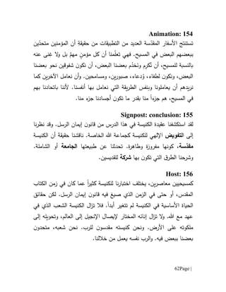 Page |62
Animation: 154
‫ت‬‫س‬‫تنتج‬‫األ‬‫سفار‬‫س‬ّ‫المقد‬‫ة‬‫ال‬‫عديد‬ِ‫حقيقة‬ ‫من‬ ‫التطبيقات‬ ‫من‬‫أ‬‫المؤمن‬ ‫ن‬‫ي‬‫ين‬ّ‫متحد‬ ‫ن‬
‫ببع‬‫ض‬‫ال‬ ‫هم‬‫بعض‬.‫المسيح‬ ‫في‬‫ف‬‫ه‬‫ي‬‫ت‬ٍ‫مؤمن‬ ‫كل‬ ‫أن‬ ‫منا‬ّ‫ل‬‫ع‬ٌ‫مهم‬‫بل‬‫عنه‬ ‫نى‬ِ‫غ‬ ‫ال‬‫و‬
‫للمسيح‬ ‫بالنسبة‬،ُ‫ن‬ ‫أن‬ِ‫كر‬َ‫ون‬ ‫م‬ُ‫خد‬‫بعضنا‬ ‫م‬‫ال‬‫بعض‬،‫شفوقين‬ ‫ن‬‫نكو‬ ‫أن‬‫نحو‬‫بعضنا‬
‫ال‬‫لطفاء‬ ‫ن‬‫ونكو‬ ،‫بعض‬،ُ‫و‬‫دع‬‫اء‬‫و‬ ،‫ين‬‫ر‬‫صبو‬ ،‫م‬.‫سامحين‬‫و‬‫كما‬ ‫ين‬‫ر‬‫اآلخ‬ ‫نعامل‬ ‫أن‬
‫وب‬ ‫يعاملونا‬ ‫أن‬ ‫يدهم‬‫ر‬‫ن‬‫نفس‬‫أن‬ ‫بها‬ ‫نعامل‬ ‫التي‬ ‫يقة‬‫ر‬‫الط‬‫باتحادنا‬ ‫ألننا‬ .‫فسنا‬‫ب‬‫هم‬
‫في‬،‫المسيح‬‫هم‬‫ء‬‫جز‬‫ا‬‫ما‬ ‫بقدر‬ ‫منا‬‫ن‬‫تكو‬.‫منا‬ ‫ء‬‫جز‬ ‫أجسادنا‬
Signpost: conclusion: 155
‫لقد‬‫است‬‫كشف‬‫الكنيسة‬ ‫عقيدة‬ ‫نا‬‫نا‬‫ر‬‫نظ‬ ‫وقد‬ .‫الرسل‬ ‫إيمان‬ ‫ن‬‫قانو‬ ‫من‬ ‫الدرس‬ ‫هذا‬ ‫في‬
‫ا‬ ‫إلى‬‫لتفويض‬‫ال‬ ‫هللا‬ ‫كجماعة‬ ‫للكنيسة‬ ‫اإللهي‬‫خاص‬.‫ة‬‫ناقش‬َ‫ة‬‫حقيق‬ ‫نا‬‫أ‬‫الكنيسة‬ ‫ن‬
‫سة‬ّ‫مقد‬،‫كو‬‫مفر‬ ‫نها‬‫و‬‫طبيعتها‬ ‫عن‬ ‫تحدثنا‬ .‫ة‬‫ر‬‫وطاه‬ ‫ة‬‫ز‬‫الجامعة‬.‫الشاملة‬ ‫أو‬
‫التي‬ ‫ق‬‫الطر‬ ‫وشرحنا‬‫ب‬ ‫ن‬‫تكو‬‫ها‬‫شركة‬‫لل‬.‫قديسين‬
Host: 156
‫الكتاب‬ ‫زمن‬ ‫في‬ ‫كان‬ ‫عما‬ ‫ا‬‫ر‬‫كثي‬ ‫للكنيسة‬ ‫نا‬‫ر‬‫اختبا‬ ‫يختلف‬ ،‫ين‬‫ر‬‫معاص‬ ‫كمسيحيين‬
‫حقائق‬ ‫لكن‬ .‫الرسل‬ ‫إيمان‬ ‫ن‬‫قانو‬ ‫فيه‬ ‫صيغ‬ ‫الذي‬ ‫الزمن‬ ‫في‬ ‫حتى‬ ‫أو‬ ،‫المقدس‬
‫الحياة‬‫في‬ ‫الذي‬ ‫الشعب‬ ‫الكنيسة‬ ‫ال‬‫ز‬‫ت‬ ‫فال‬ .‫أبدا‬ ‫تتغير‬ ‫لم‬ ‫الكنيسة‬ ‫في‬ ‫األساسية‬
‫إلى‬ ‫وتحويله‬ ،‫العالم‬ ‫إلى‬ ‫اإلنجيل‬ ‫إليصال‬ ‫المختار‬ ‫إنائه‬ ‫ال‬‫ز‬‫ت‬ ‫ال‬‫و‬ .‫هللا‬ ‫مع‬ ‫عهد‬
‫ن‬‫متحدو‬ ،‫شعبه‬ ‫نحن‬ .‫للرب‬ ‫ن‬‫مقدسو‬ ‫كنيسته‬ ‫ونحن‬ .‫األرض‬ ‫على‬ ‫ملكوته‬
.‫خاللنا‬ ‫من‬ ‫يعمل‬ ‫نفسه‬ ‫الرب‬‫و‬ .‫فيه‬ ‫ببعض‬ ‫بعضنا‬
 