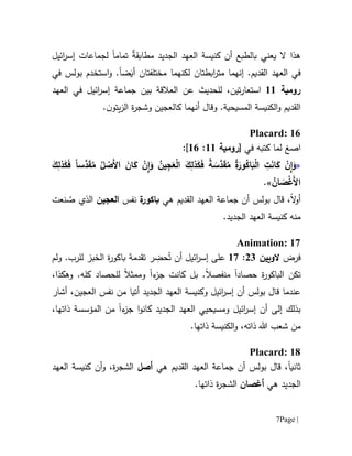 Page |7
‫يعني‬ ‫ال‬ ‫هذا‬‫بالطبع‬ٌ‫ة‬‫مطابق‬ ‫الجديد‬ ‫العهد‬ ‫كنيسة‬ ‫أن‬‫تمام‬‫ا‬‫لجماع‬‫ات‬‫ائيل‬‫ر‬‫إس‬
.‫القديم‬ ‫العهد‬ ‫في‬‫إن‬‫مختلفتان‬ ‫لكنهما‬ ‫ابطتان‬‫ر‬‫مت‬ ‫هما‬‫ض‬َ‫أي‬‫ا‬‫و‬ .‫ا‬‫في‬ ‫بولس‬ ‫ستخدم‬
‫رومية‬66‫تين‬‫ر‬‫استعا‬،‫ل‬‫لحد‬‫ي‬‫عن‬ ‫ث‬‫الع‬‫العهد‬ ‫في‬ ‫ائيل‬‫ر‬‫إس‬ ‫جماعة‬ ‫بين‬ ‫القة‬
‫و‬ .‫المسيحية‬ ‫الكنيسة‬‫و‬ ‫القديم‬‫قال‬‫أ‬‫نهما‬‫ك‬.‫ن‬‫يتو‬‫ز‬‫ال‬ ‫ة‬‫ر‬‫وشج‬ ‫العجين‬
Placard: 16
‫ا‬‫صغ‬‫في‬ ‫كتبه‬ ‫لما‬[‫رومية‬66:61]:
«ً‫ا‬‫َّس‬‫د‬َ‫ق‬ُ‫م‬ ُ‫ل‬ ْ‫َص‬‫أل‬‫ا‬ َ‫ان‬َ‫ك‬ ْ‫ن‬ِ‫ا‬َ‫و‬ ُ‫ين‬ِ‫ج‬َ‫ع‬ْ‫ل‬‫ا‬ َ‫ك‬ِ‫ذل‬َ‫ك‬َ‫ف‬ ً‫ة‬ َ‫َّس‬‫د‬َ‫ق‬ُ‫م‬ ُ‫ة‬َ‫ور‬ُ‫اك‬َ‫ب‬ْ‫ل‬‫ا‬ ِ‫ت‬َ‫ن‬‫ا‬َ‫ك‬ ْ‫ن‬ِ‫ا‬َ‫و‬َ‫ك‬ِ‫ذل‬َ‫ك‬َ‫ف‬
ُ‫ان‬ َ‫ص‬ْ‫غ‬َ‫أل‬‫ا‬».
‫ال‬‫و‬‫أ‬‫هي‬ ‫القديم‬ ‫العهد‬ ‫جماعة‬ ‫أن‬ ‫بولس‬ ‫قال‬ ،‫ة‬‫باكور‬‫نفس‬‫العجين‬‫الذ‬‫نعت‬ ُ‫ص‬ ‫ي‬
.‫الجديد‬ ‫العهد‬ ‫كنيسة‬ ‫منه‬
Animation: 17
‫فرض‬‫الويين‬01:67‫على‬‫أن‬ ‫ائيل‬‫ر‬‫إس‬‫ر‬ ِ‫حض‬ُ‫ت‬‫تقدمة‬‫ة‬‫ر‬‫باكو‬‫الخبز‬.‫للرب‬‫و‬‫لم‬
‫تكن‬‫حصاد‬ ‫ة‬‫ر‬‫الباكو‬‫ا‬‫منفصال‬.‫ء‬‫جز‬ ‫كانت‬ ‫بل‬‫ا‬‫و‬‫م‬‫ل‬ ‫مثال‬‫لحصاد‬‫كله‬.‫وهك‬‫ذا‬،
‫ق‬ ‫عندما‬‫من‬ ‫أتيا‬ ‫الجديد‬ ‫العهد‬ ‫وكنيسة‬ ‫ائيل‬‫ر‬‫إس‬ ‫أن‬ ‫بولس‬ ‫ال‬‫نفس‬‫أشار‬ ،‫العجين‬
‫ء‬‫جز‬ ‫ا‬‫و‬‫كان‬ ‫الجديد‬ ‫العهد‬ ‫ومسيحيي‬ ‫ائيل‬‫ر‬‫إس‬ ‫أن‬ ‫إلى‬ ‫بذلك‬‫ا‬،‫ذاتها‬ ‫المؤسسة‬ ‫من‬
‫من‬.‫ذاتها‬ ‫الكنيسة‬‫و‬ ،‫ذاته‬ ‫هللا‬ ‫شعب‬
Placard: 18
‫ثانيا‬‫هي‬ ‫القديم‬ ‫العهد‬ ‫جماعة‬ ‫أن‬ ‫بولس‬ ‫قال‬ ،‫أصل‬‫العهد‬ ‫كنيسة‬ ‫أن‬‫و‬ ،‫ة‬‫ر‬‫الشج‬
‫الجد‬‫هي‬ ‫يد‬‫أغصان‬.‫ذاتها‬ ‫ة‬‫ر‬‫الشج‬
 