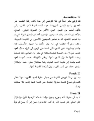 Page |8
Animation: 19
‫ل‬ّ‫توس‬ ‫قد‬‫ف‬ ‫بولس‬ ‫ع‬‫عال‬‫ال‬ ‫هذا‬ ‫في‬‫تو‬‫ض‬‫ي‬‫ح‬‫إلى‬‫عدة‬‫آي‬‫ا‬‫ت‬.‫و‬‫عبر‬ ‫الكنيسة‬ ‫ه‬ّ‫شب‬
‫ن‬‫يتو‬‫ز‬‫ال‬ ‫ة‬‫ر‬‫بشج‬ ‫العصور‬‫المزروعة‬.‫كانت‬ ‫حيث‬،‫القديم‬ ‫العهد‬ ‫كنيسة‬‫و‬‫ال‬‫تي‬
‫تتأ‬ّ‫ل‬‫أساس‬ ‫ف‬‫ا‬،‫اليهود‬ ‫من‬‫ال‬‫ج‬‫من‬ ‫األكبر‬ ‫ء‬‫ز‬،‫الجذع‬ ،‫الجذور‬ :‫ة‬‫ر‬‫الشج‬
.‫العديدة‬ ‫األغصان‬‫و‬‫و‬‫كان‬‫المسيحي‬‫ي‬‫األمم‬ ‫ن‬‫يين‬‫أغصان‬‫ن‬‫يتو‬‫ز‬‫ال‬ّ‫ي‬‫ر‬‫الب‬‫التي‬ ‫ة‬‫تم‬
‫ب‬‫ها‬‫ت‬‫طع‬‫ي‬‫م‬‫ة‬‫ر‬‫الشج‬.‫تطعيم‬ ‫تم‬ ‫لقد‬‫المسيحي‬‫ي‬‫األمم‬ ‫ن‬‫يين‬.‫اليهودية‬ ‫الكنيسة‬ ‫في‬
‫و‬‫ه‬‫كذ‬‫ا‬،‫تألف‬ ‫بولس‬ ‫زمن‬ ‫في‬ ‫الكنيسة‬ ‫أن‬ ‫غم‬‫ر‬‫ت‬‫من‬‫ال‬‫و‬ ‫يهود‬‫األ‬‫مم‬‫يين‬،‫كا‬‫ن‬
‫ها‬‫وجذور‬ ‫جذعها‬،‫نفس‬‫التي‬ ‫ة‬‫ر‬‫الشج‬‫امتدت‬‫اء‬‫ر‬‫الو‬ ‫إلى‬ ‫الزمن‬ ‫في‬‫خ‬‫ال‬‫ل‬‫الع‬‫هد‬
.‫القديم‬،‫نعم‬‫إ‬‫الجديدة‬ ‫ة‬‫ر‬‫الشج‬ ‫هذه‬ ‫ن‬‫م‬‫ختلف‬‫ة‬‫كثير‬ ‫في‬‫من‬‫احي‬‫و‬‫الن‬‫فقد‬ .‫تحسن‬‫ت‬
‫و‬‫نمت‬‫ما‬ ‫لكنها‬ .‫ت‬‫وب‬ .‫ذاتها‬ ‫ة‬‫ر‬‫الشج‬ ‫ال‬‫ز‬‫نفس‬‫يقة‬‫ر‬‫الط‬،‫تحسن‬‫ت‬‫العهد‬ ‫كنيسة‬
.‫الجديد‬ ‫العهد‬ ‫كنيسة‬ ‫إلى‬ ‫ونمت‬ ‫القديم‬‫و‬‫هما‬‫م‬‫ختلف‬‫ت‬‫ان‬‫ق‬‫بطر‬‫وتمثالن‬ ،‫هامة‬
‫لكن‬ .‫النمو‬ ‫من‬ ‫مختلفة‬ ‫احل‬‫ر‬‫م‬‫ما‬‫ي‬‫ال‬‫ز‬‫كالهما‬‫الك‬.‫ذاتها‬ ‫نيسة‬
Panel: 20
‫من‬ ‫الكنيسة‬ ‫تفويض‬ ‫درسنا‬ ‫أن‬ ‫بعد‬‫معيار‬‫خلفية‬‫ا‬‫القديم‬ ‫لعهد‬،‫ننظر‬ ‫دعونا‬
‫بنى‬ ‫كيف‬‫ع‬‫يسو‬‫القديم‬ ‫العهد‬ ‫كنيسة‬ ‫على‬ ‫اعتمدت‬ ‫يقة‬‫ر‬‫بط‬ ‫كنيسته‬،‫لكن‬‫ن‬ ّ‫حس‬‫تها‬
‫أيض‬‫ا‬.
Host: 21
‫تأثير‬ ‫األرضية‬ ‫ه‬ُ‫خدمت‬ ‫تركت‬ ،َ‫ع‬‫يسو‬ ِ‫بمجيء‬ ‫أنه‬ َ‫نعترف‬ ‫أن‬ ‫بد‬ ‫ال‬‫ا‬‫اماتيكي‬‫ر‬‫د‬‫ا‬
‫ا‬ ‫على‬ْ‫يؤيد‬ ‫لم‬ َ‫ع‬‫يسو‬ ‫أن‬ ‫إلى‬ ٍ‫بحق‬ ‫ن‬‫الالهوتيو‬ ‫أشار‬ ‫وقد‬ .‫هللا‬ ِ‫شعب‬ ‫وعلى‬ ِ‫م‬‫لعال‬
 