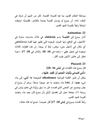 Page |9
‫في‬ َ‫ندرك‬ ‫أن‬ ِ‫م‬‫المه‬ ‫من‬ ‫لكن‬ .‫القديمة‬ ‫كنيسته‬ ‫فيه‬ ‫بما‬ ،‫القديم‬ َ‫النظام‬ ‫ببساطة‬
‫تبطت‬‫ر‬‫ا‬ ‫ه‬ُ‫فكنيست‬ .‫بالكامل‬ ‫جديدة‬ ‫كنيسة‬ ْ‫يؤسس‬ ‫لم‬ َ‫ع‬‫يسو‬ ‫أن‬ ،‫ذاته‬ ‫الوقت‬
‫تباط‬‫ر‬‫ا‬‫ا‬‫وثيق‬‫ا‬.‫القديم‬ ِ‫العهد‬ ِ‫بكنيسة‬
Animation: 22
‫إلى‬ ‫ع‬‫يسو‬ ‫أشار‬‫الكنيسة‬‫باسم‬ekklesia،‫في‬ ‫نة‬ّ‫مدو‬ ‫مناسبات‬ ‫ثالث‬ ‫في‬
،‫اقع‬‫و‬‫ال‬ ‫في‬ .‫األناجيل‬‫إنها‬‫ال‬ ‫الوحيدة‬ ‫ات‬‫ر‬‫الم‬‫ت‬َ‫ت‬ ‫ي‬‫فيه‬ ‫ظهر‬‫ا‬‫كلمة‬ekklesia‫في‬
‫أي‬‫في‬ ‫مكان‬‫لوقا‬ ،‫مرقس‬ ،‫متى‬ ‫أناجيل‬‫أ‬‫و‬.‫يوحنا‬‫هذه‬ ‫إن‬‫ال‬‫ف‬‫ق‬‫ر‬‫ا‬‫ت‬‫الثالث‬
‫موجودة‬‫إنجيل‬ ‫في‬‫متى‬–‫احد‬‫و‬‫ة‬‫في‬61:61،‫اثن‬‫و‬‫ت‬‫ان‬‫في‬61:67‫دعونا‬ .
‫ه‬ ‫إلى‬ ‫ننظر‬‫ات‬‫اآل‬ ‫ين‬‫يتي‬‫ن‬‫ب‬‫قرب‬‫أكثر‬.
Placard: 23
‫ق‬‫ال‬‫الكلمات‬ ‫هذه‬ ‫ع‬‫يسو‬‫في‬[‫متى‬61:61]:
«‫ا‬َ‫ه‬ْ‫ي‬َ‫ل‬َ‫ع‬ ‫ى‬َ‫و‬ْ‫ق‬َ‫ت‬ ْ‫ن‬َ‫ل‬ ِ‫م‬‫ي‬ِ‫ح‬َ‫ج‬ْ‫ل‬‫ا‬ ُ‫اب‬َ‫و‬ْ‫َب‬‫أ‬َ‫و‬ ‫ي‬ِ‫ت‬ َ‫يس‬ِ‫ن‬َ‫ك‬ ‫ني‬ْ‫َب‬‫أ‬.»
‫تشير‬ ‫أن‬ ‫يمكن‬‫اليونانية‬ ‫الكلمة‬oikodomeo‫المترجمة‬‫هنا‬‫أبني‬،‫بناء‬ ‫إلى‬
‫شيء‬‫جديد‬‫أو‬ ،‫إعا‬‫دة‬‫وت‬ ‫بناء‬‫جديد‬‫ما‬‫ه‬ٌ‫موجود‬ ‫و‬‫مسبقا‬‫لم‬ ‫ع‬‫يسو‬ ‫أن‬ ‫غم‬‫ور‬ .
‫يعلن‬‫بوضو‬‫ح‬‫عن‬‫المعن‬‫ى‬‫في‬ ‫بولس‬ ‫تعليم‬ ‫في‬ ‫أيناه‬‫ر‬‫و‬ ‫سبق‬ ‫ما‬ ‫فإن‬ ،‫قصده‬ ‫الذي‬
‫رومية‬11،‫بناء‬ ‫يعيد‬ ‫كان‬ ‫ع‬‫يسو‬ ‫بأن‬ ‫أي‬‫ر‬‫ال‬ ‫تفضيل‬ ‫إلى‬ ‫نميل‬ ‫يجعلنا‬‫وت‬‫جديد‬
.‫القديم‬ ‫العهد‬ ‫كنيسة‬
‫د‬َ‫ع‬ُ‫وت‬‫في‬ ‫ع‬‫يسو‬ ‫كلمات‬[‫متى‬61:67]‫أ‬‫قل‬‫غم‬‫وض‬‫ا‬.‫ا‬‫صغ‬:‫هناك‬ ‫قاله‬ ‫لما‬
 