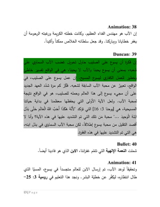 13 | P a g e
Animation: 38
‫إن‬.‫العظيم‬ ‫الفداء‬ ‫مهندس‬ ‫هو‬ ‫اآلب‬‫وكانت‬‫الرحومة‬ ‫غبته‬‫ور‬ ‫يمة‬‫ر‬‫الك‬ ‫خطته‬‫أن‬
‫ي‬‫غفر‬‫و‬ ‫خطايانا‬‫ي‬‫ب‬‫ا‬‫و‬ .‫ركنا‬‫جعل‬ ‫قد‬‫سلطانه‬‫ال‬‫ممكن‬ ‫خالص‬‫ا‬‫أكيد‬‫و‬‫ا‬.
39:Duncan
‫إن‬‫الصليب‬ ‫على‬ ‫ع‬‫يسو‬ ‫أن‬ ‫ة‬‫ر‬‫فك‬‫حاول‬‫ت‬‫حو‬‫يل‬‫ع‬ ‫السماوي‬ ‫اآلب‬ ‫غضب‬‫لى‬
‫يحبنا‬ ‫ع‬‫يسو‬ ‫أن‬ ‫بمعنى‬ ،‫شعبه‬‫و‬‫ال‬ ‫اآلب‬‫يحبنا‬‫خاطئ‬ ‫تفسير‬ ‫اقع‬‫و‬‫ال‬ ‫في‬ ‫هي‬ ،
‫ل‬ ‫وخطير‬‫ل‬‫ي‬‫الكفار‬ ‫عمل‬‫ل‬‫ع‬‫يسو‬‫المسيح‬.‫إن‬‫الصليب‬ ‫على‬ ‫ع‬‫يسو‬ ‫عمل‬،‫في‬
‫اقع‬‫و‬‫ال‬،ٌ‫تعبير‬.‫لشعبه‬ ‫السابقة‬ ‫اآلب‬ ‫محبة‬ ‫عن‬ِّ‫فك‬ْ‫ر‬‫الجدي‬ ‫العهد‬ ‫د‬ّ‫شد‬ ‫ة‬‫ر‬‫م‬ ‫كم‬‫د‬
‫ال‬ ‫في‬ ‫هو‬ ،‫للصليب‬ ‫وحمله‬ ‫العالم‬ ‫هذا‬ ‫إلى‬ ‫ع‬‫يسو‬ ‫مجيء‬ ‫أن‬ ‫على‬‫اقع‬‫و‬‫نتيجة‬
‫ل‬.‫اآلب‬ ‫محبة‬‫و‬‫لعل‬‫اآل‬‫ية‬‫األول‬‫ى‬‫ال‬‫ت‬‫يحفظه‬ ‫ي‬‫ا‬‫حياتنا‬ ‫بداية‬ ‫في‬ ‫معظمنا‬
‫ه‬ ،‫المسيحية‬‫ي‬[‫يوحنا‬3:61]‫ال‬‫ت‬‫ي‬‫ت‬‫ؤكد‬"َ‫ل‬َ‫ذ‬َ‫ب‬ ‫ى‬َّ‫ت‬َ‫ح‬ َ‫م‬َ‫ل‬‫ا‬َ‫ع‬ْ‫ل‬‫ا‬ َُّ‫َّللا‬ َّ‫ب‬َ‫َح‬‫أ‬ ‫ا‬َ‫ذ‬َ‫ك‬َ‫ه‬ ُ‫ه‬َّ‫َن‬‫أل‬
"... َ‫يد‬ِ‫ح‬َ‫و‬ْ‫ل‬‫ا‬ ُ‫ه‬َ‫ن‬ْ‫اب‬‫م‬‫حب‬‫ة‬َ‫م‬‫ن‬‫الت‬ ‫تم‬ ‫التي‬ ‫تلك‬‫شد‬‫ي‬‫عليه‬ ‫د‬‫ا‬‫هذ‬ ‫في‬‫ه‬‫اآل‬‫ية‬‫؟‬‫و‬‫ال‬ ‫أنا‬
‫أ‬‫قصد‬‫ع‬‫يسو‬ ‫محبة‬ ‫من‬ ‫التقليل‬‫إطالقا‬،‫ابنه‬ ‫بذل‬ ‫في‬ ‫السماوي‬ ‫اآلب‬ ‫محبة‬ ‫لكن‬ ،
‫ال‬ ‫هي‬‫الت‬ ‫تم‬ ‫تي‬‫شد‬‫ي‬‫هذ‬ ‫في‬ ‫عليها‬ ‫د‬‫ه‬‫ال‬‫ف‬‫ق‬‫ة‬‫ر‬.
Bullet: 40
‫شملت‬‫اإللهية‬ ‫النعمة‬‫التي‬‫ت‬‫غفر‬ ‫م‬ّ‫تم‬‫ان‬‫نا‬،‫االبن‬‫فادينا‬ ‫هو‬ ‫الذي‬‫أيض‬‫ا‬.
Animation: 41
‫و‬‫تحقيق‬‫ا‬،‫اآلب‬ ‫لوعد‬‫إ‬ ‫تم‬‫رس‬‫ا‬‫متجسد‬ ‫للعالم‬ ‫االبن‬ ‫ل‬‫ا‬‫الذي‬ ‫ا‬ّ‫المسي‬ ،‫ع‬‫يسو‬ ‫في‬
‫في‬ ‫التعليم‬ ‫هذا‬ ‫ونجد‬ .‫البشر‬ ‫ة‬ّ‫خطي‬ ‫عن‬ ‫ر‬ّ‫ف‬‫ليك‬ ،‫ه‬‫ر‬‫انتظا‬ ‫طال‬‫رومية‬3:52-
 