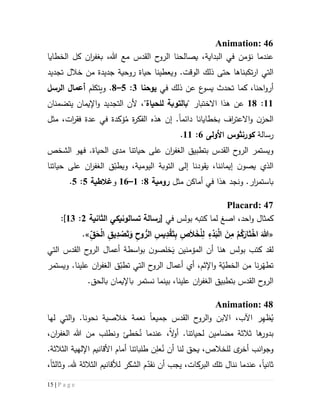 15 | P a g e
Animation: 46
‫عندما‬‫نؤ‬،‫البداية‬ ‫في‬ ‫من‬‫ي‬‫هللا‬ ‫مع‬ ‫القدس‬ ‫ح‬‫الرو‬ ‫صالحنا‬،‫ب‬‫ان‬‫ر‬‫غف‬‫الخطايا‬ ‫كل‬
‫ار‬ ‫التي‬‫تكب‬‫تجديد‬ ‫خالل‬ ‫من‬ ‫جديدة‬ ‫روحية‬ ‫حياة‬ ‫ويعطينا‬ .‫الوقت‬ ‫ذلك‬ ‫حتى‬ ‫ناها‬
،‫احنا‬‫و‬‫أر‬‫كما‬‫في‬ ‫ذلك‬ ‫عن‬ ‫ع‬‫يسو‬ ‫تحدث‬‫يوحنا‬3:2–1.‫و‬‫يتكلم‬‫الرسل‬ ‫أعما‬
55:51‫عن‬" ‫االختبار‬ ‫هذا‬‫ب‬‫للحياة‬ ‫التوبة‬‫يتضمنان‬ ‫اإليمان‬‫و‬ ‫التجديد‬ ‫ألن‬ ،"
‫بخطايانا‬ ‫اف‬‫ر‬‫االعت‬‫و‬ ‫ن‬‫الحز‬‫دائم‬‫ا‬.‫إن‬ُ‫م‬ ‫ة‬‫ر‬‫الفك‬ ‫هذه‬‫ؤ‬‫ك‬‫في‬ ‫دة‬‫ف‬ ‫عدة‬‫ق‬‫ر‬‫ا‬‫ت‬‫مثل‬ ،
‫رسالة‬‫كورنثوس‬‫األولى‬6:55.
‫ال‬ ‫بتطبيق‬ ‫القدس‬ ‫ح‬‫الرو‬ ‫ويستمر‬‫ان‬‫ر‬‫غف‬‫حياتنا‬ ‫على‬‫الحياة‬ ‫مدى‬‫الشخص‬ ‫فهو‬ .
‫يقودنا‬ ،‫إيماننا‬ ‫ن‬‫يصو‬ ‫الذي‬‫ال‬ ‫ق‬ّ‫ويطب‬ ،‫اليومية‬ ‫التوبة‬ ‫إلى‬‫ان‬‫ر‬‫غف‬‫حياتنا‬ ‫على‬
‫ار‬‫ر‬‫باستم‬‫ونجد‬ .‫ه‬‫ذ‬‫ا‬‫مثل‬ ‫أماكن‬ ‫في‬‫رومية‬1:5–56‫و‬‫غالطية‬2:2.
Placard: 47
‫ا‬ ،‫احد‬‫و‬ ‫كمثال‬‫صغ‬‫في‬ ‫بولس‬ ‫كتبه‬ ‫لما‬[‫رسالة‬‫تسالونيكي‬‫الثانية‬5:53]:
«َ‫ت‬َ‫و‬ ِ‫وح‬ ُّ‫الر‬ ِ‫يس‬ِ‫د‬ْ‫ق‬َ‫ت‬ِ‫ب‬ ِ‫ص‬َ‫ال‬َ‫خ‬ْ‫ل‬ِ‫ل‬ ِ‫ء‬ْ‫د‬َ‫ب‬ْ‫ل‬‫ا‬ َ‫ن‬ِ‫م‬ ْ‫م‬ُ‫ك‬َ‫ار‬َ‫ت‬ْ‫اخ‬ َ‫هللا‬ِّ‫ق‬َ‫ح‬ْ‫ل‬‫ا‬ ِ‫يق‬ِ‫د‬ ْ‫ص‬.»
‫لقد‬َ‫ي‬ ‫المؤمنين‬ ‫أن‬ ‫هنا‬ ‫بولس‬ ‫كتب‬‫التي‬ ‫القدس‬ ‫ح‬‫الرو‬ ‫أعمال‬ ‫اسطة‬‫و‬‫ب‬ ‫ن‬‫خلصو‬
‫ال‬ ‫ق‬ّ‫تطب‬ ‫التي‬ ‫ح‬‫الرو‬ ‫أعمال‬ ‫أي‬ ،‫اإلثم‬‫و‬ ‫ة‬ّ‫الخطي‬ ‫من‬ ‫نا‬‫ر‬ّ‫تطه‬‫ان‬‫ر‬‫غف‬‫ويستمر‬ .‫علينا‬
‫ال‬ ‫بتطبيق‬ ‫القدس‬ ‫ح‬‫الرو‬‫ان‬‫ر‬‫غف‬‫علينا‬،‫بي‬.‫بالحق‬ ‫باإليمان‬ ‫نستمر‬ ‫نما‬
Animation: 48
ُ‫ي‬ِ‫ه‬‫ظ‬‫ر‬‫اآلب‬،‫االب‬‫جميع‬ ‫القدس‬ ‫ح‬‫الرو‬‫و‬ ‫ن‬‫ا‬‫و‬ .‫نحونا‬ ‫خالصية‬ ‫نعمة‬‫لها‬ ‫التي‬
‫ها‬‫بدور‬‫ثالث‬‫ة‬‫مضامين‬‫ال‬‫و‬‫أ‬ .‫لحياتنا‬‫ال‬ ‫هللا‬ ‫من‬ ‫ونطلب‬ ‫خطئ‬ُ‫ن‬ ‫عندما‬ ،‫ان‬‫ر‬‫غف‬،
‫و‬‫ج‬‫ا‬‫و‬‫نب‬‫ى‬‫أخر‬‫ل‬ُ‫ن‬ ‫أن‬ ‫لنا‬ ‫يحق‬ ،‫لخالص‬ِ‫عل‬‫أمام‬ ‫طلباتنا‬ ‫ن‬‫األ‬‫قانيم‬‫اإللهية‬‫الثالثة‬.
‫ثاني‬‫ا‬‫ل‬ ‫الشكر‬ ‫م‬ّ‫نقد‬ ‫أن‬ ‫يجب‬ ،‫البركات‬ ‫تلك‬ ‫ننال‬ ‫عندما‬ ،‫أل‬‫قان‬‫يم‬‫الثالثة‬‫هلل‬‫وثالث‬ .‫ا‬،
 