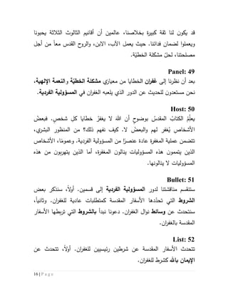 16 | P a g e
‫قد‬‫يحبونا‬ ‫الثالثة‬ ‫الثالوث‬ ‫أقانيم‬ ‫أن‬ ‫عالمين‬ ،‫بخالصنا‬ ‫ة‬‫ر‬‫كبي‬ ‫ثقة‬ ‫لنا‬ ‫ن‬‫يكو‬
‫ويعملو‬‫ا‬.‫فدائنا‬ ‫لضمان‬‫حيث‬‫يعمل‬‫مع‬ ‫القدس‬ ‫ح‬‫الرو‬‫و‬ ،‫االبن‬ ،‫اآلب‬‫ا‬‫أ‬ ‫من‬‫جل‬
.‫ة‬ّ‫الخطي‬ ‫مشكلة‬ ّ‫لحل‬ ،‫مصلحتنا‬
Panel: 49
‫إلى‬ ‫نا‬‫ر‬‫نظ‬ ‫أن‬ ‫بعد‬‫ان‬‫ر‬‫غف‬‫ا‬‫من‬ ‫لخطايا‬‫ي‬َ‫معيار‬‫الخ‬ ‫مشكلة‬‫ة‬ّ‫طي‬‫و‬‫اإللهية‬ ‫النعمة‬،
‫نحن‬‫مستعد‬‫و‬‫ن‬‫لل‬‫حد‬‫ي‬‫الذي‬ ‫الدور‬ ‫عن‬ ‫ث‬‫ي‬‫ال‬ ‫لعبه‬‫ان‬‫ر‬‫غف‬‫في‬‫الفردية‬ ‫المسؤولية‬.
Host: 50
ُ‫فبعض‬ .ٍ‫شخص‬ ِ‫كل‬ ‫خطايا‬ ُ‫يغفر‬ ‫ال‬ َ‫هللا‬ ‫أن‬ ٍ‫ح‬‫بوضو‬ ُ‫المقدس‬ ُ‫الكتاب‬ ُ‫م‬ِّ‫ل‬‫يع‬
،‫ي‬‫البشر‬ ‫المنظور‬ ‫من‬ ‫ذلك؟‬ ‫نفهم‬ ‫كيف‬ .‫ال‬ ُ‫البعض‬‫و‬ ‫لهم‬ ‫غفر‬ُ‫ي‬ ِ‫األشخاص‬
‫ة‬‫ر‬‫المغف‬ ‫عملية‬ ‫تتضمن‬‫األشخاص‬ ،‫ا‬‫وعموم‬ .‫الفردية‬ ‫المسؤولية‬ ‫من‬ ‫ا‬‫عنصر‬ ‫عادة‬
‫هذه‬ ‫من‬ ‫ن‬‫بو‬‫ر‬‫يته‬ ‫الذين‬ ‫أما‬ ،‫ة‬‫ر‬‫المغف‬ ‫ن‬‫ينالو‬ ‫المسؤوليات‬ ‫هذه‬ ‫ن‬‫يتممو‬ ‫الذين‬
.‫ينالونها‬ ‫ال‬ ‫المسؤوليات‬
Bullet: 51
‫س‬‫ت‬‫نقسم‬‫مناقشتنا‬‫لدور‬‫الفردية‬ ‫المسؤولية‬‫بعض‬ ‫سنذكر‬ ،‫ال‬‫و‬‫أ‬ .‫قسمين‬ ‫إلى‬
‫الشروط‬‫التي‬‫ت‬‫دها‬ّ‫حد‬‫المقد‬ ‫األسفار‬‫سة‬‫لل‬ ‫عادية‬ ‫كمتطلبات‬‫ان‬‫ر‬‫غف‬‫وثاني‬ .‫ا‬،
‫عن‬ ‫سنتحدث‬‫وسائط‬‫ن‬‫ا‬‫و‬‫ال‬ ‫ل‬‫ان‬‫ر‬‫غف‬.‫دعونا‬‫نبدأ‬‫ب‬‫الشروط‬‫التي‬‫ت‬‫بطها‬‫ر‬‫األسفار‬
‫المقدسة‬‫بال‬‫ان‬‫ر‬‫غف‬.
List: 52
‫ت‬‫تحدث‬‫المقدسة‬ ‫األسفار‬‫لل‬ ‫ئيسيين‬‫ر‬ ‫شرطين‬ ‫عن‬‫ان‬‫ر‬‫غف‬،‫ال‬‫و‬‫أ‬ .‫تتحدث‬‫عن‬
‫باهلل‬ ‫اإليمان‬‫كشرط‬‫ل‬‫ل‬‫ان‬‫ر‬‫غف‬.
 