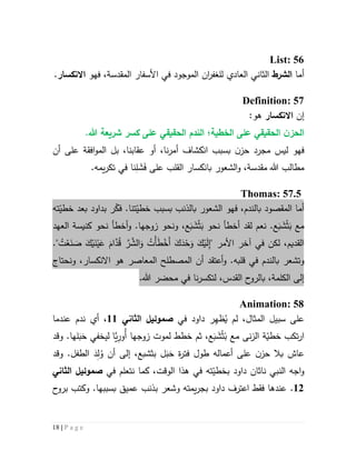 18 | P a g e
List: 56
‫أما‬‫الشرط‬‫العاد‬ ‫الثاني‬‫ي‬‫لل‬‫ان‬‫ر‬‫غف‬‫ال‬‫مو‬‫ج‬‫و‬‫في‬ ‫د‬‫المقدسة‬ ‫األسفار‬‫فهو‬ ،‫االنكسار‬.
Definition: 57
‫إن‬‫االنكسار‬:‫هو‬
.‫هللا‬ ‫شريعة‬ ‫كسر‬ ‫على‬ ‫الحقيقي‬ ‫الندم‬ ‫الخطية؛‬ ‫على‬ ‫الحقيقي‬ ‫ن‬‫الحز‬
‫أن‬ ‫على‬ ‫افقة‬‫و‬‫الم‬ ‫بل‬ ،‫عقابنا‬ ‫أو‬ ،‫نا‬‫ر‬‫أم‬ ‫انكشاف‬ ‫بسبب‬ ‫ن‬‫حز‬ ‫مجرد‬ ‫ليس‬ ‫فهو‬
َ‫ف‬ ‫على‬ ‫القلب‬ ‫بانكسار‬ ‫الشعور‬‫و‬ ،‫مقدسة‬ ‫هللا‬ ‫مطالب‬َ‫ش‬ِ‫ل‬‫ف‬ ‫نا‬.‫يمه‬‫ر‬‫تك‬ ‫ي‬
Thomas: 57.5
‫فهو‬ ،‫بالندم‬ ‫المقصود‬ ‫أما‬‫ال‬ّ‫فك‬ .‫تنا‬ّ‫خطي‬ ‫بسبب‬ ‫بالذنب‬ ‫شعور‬‫ته‬ّ‫خطي‬ ‫بعد‬ ‫بداود‬ ‫ر‬
َ‫ب‬ ‫مع‬ْ‫ث‬َ‫ش‬َ‫ب‬‫نحو‬ ‫أخطأ‬ ‫لقد‬ ‫نعم‬ .‫ع‬َ‫ب‬ْ‫ث‬َ‫ش‬َ‫ب‬‫ع‬‫زوج‬ ‫ونحو‬ ،‫ها‬.‫و‬‫العهد‬ ‫كنيسة‬ ‫نحو‬ ‫أخطأ‬
َ‫ن‬ْ‫ي‬َ‫ع‬ َ‫ام‬َّ‫د‬ُ‫ق‬ َّ‫ر‬ َّ‫الش‬َ‫و‬ ُ‫ْت‬‫أ‬َ‫ط‬ْ‫َخ‬‫أ‬ َ‫ك‬َ‫د‬ْ‫ح‬َ‫و‬ َ‫ك‬ْ‫ي‬َ‫ل‬ِ‫إ‬" ‫األمر‬ ‫آخر‬ ‫في‬ ‫لكن‬ ،‫القديم‬." ُ‫ت‬ْ‫ع‬َ‫ن‬ َ‫ص‬ َ‫ك‬ْ‫ي‬
‫ب‬ ‫وتشعر‬‫ال‬‫ندم‬‫في‬‫قلب‬‫ه‬‫و‬ .‫أن‬ ‫أعتقد‬‫الم‬‫صطلح‬‫ه‬ ‫المعاصر‬‫و‬‫ونحتاج‬ ،‫االنكسار‬
‫الكلمة‬ ‫إلى‬،‫القدس‬ ‫ح‬‫بالرو‬،‫ل‬.‫هللا‬ ‫محضر‬ ‫في‬ ‫نا‬‫ر‬‫تكس‬
Animation: 58
،‫المثال‬ ‫سبيل‬ ‫على‬ُ‫ي‬ ‫لم‬ِ‫ه‬‫ظ‬‫داود‬ ‫ر‬‫في‬‫صموئيل‬‫الثاني‬55،‫عندما‬ ‫ندم‬ ‫أي‬
‫ب‬ ‫مع‬ ‫نى‬‫ز‬‫ال‬ ‫ة‬ّ‫خطي‬ ‫تكب‬‫ر‬‫ا‬ْ‫ث‬َ‫ش‬َ‫ب‬‫لموت‬ ‫خطط‬ ‫ثم‬ ،‫ع‬‫زوجها‬‫ا‬َّ‫ي‬ِ‫ُور‬‫أ‬‫ليخفي‬َ‫ح‬‫لها‬َ‫ب‬‫وقد‬ .
‫طول‬ ‫أعماله‬ ‫على‬ ‫ن‬‫حز‬ ‫بال‬ ‫عاش‬‫ة‬‫ر‬‫فت‬َ‫ح‬َ‫ب‬‫بثشبع‬ ‫ل‬‫أن‬ ‫إلى‬ ،ُ‫و‬ِ‫ل‬َ‫د‬.‫الطفل‬‫وقد‬
‫ته‬ّ‫بخطي‬ ‫داود‬ ‫ناثان‬ ‫النبي‬ ‫اجه‬‫و‬‫الوقت‬ ‫هذا‬ ‫في‬‫نتعلم‬ ‫كما‬ ،‫في‬‫صموئيل‬‫الثاني‬
55.‫ب‬ ‫وشعر‬ ‫يمته‬‫ر‬‫بج‬ ‫داود‬ ‫اعترف‬ ‫فقط‬ ‫عندها‬‫ذنب‬‫عميق‬‫بسبب‬.‫ها‬‫ح‬‫برو‬ ‫وكتب‬
 