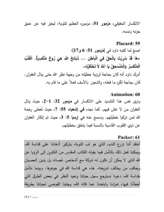 19 | P a g e
‫اال‬‫نكسار‬‫ال‬‫حق‬،‫يقي‬‫مزمور‬25،‫العظيم‬ ‫ه‬‫ر‬‫مزمو‬‫ل‬‫لتوبة‬‫عمق‬ ‫عن‬ ‫فيه‬ ‫ر‬ّ‫ليعب‬ ،
.‫وندمه‬ ‫نه‬‫ز‬‫ح‬
Placard: 59
‫ا‬‫صغ‬‫في‬ ‫داود‬ ‫كتبه‬ ‫لما‬[‫مزمور‬25:6‫و‬57]:
«ِ‫ن‬ِ‫اط‬َ‫ب‬ْ‫ل‬‫ا‬ ‫ي‬ِ‫ف‬ ِّ‫ق‬َ‫ح‬ْ‫ل‬‫ا‬ِ‫ب‬ َ‫ت‬ْ‫ر‬ِ‫ر‬ ُ‫س‬ ْ‫د‬َ‫ق‬ ‫ا‬َ‫ه‬...ُ‫ب‬ْ‫ل‬َ‫ق‬ْ‫ل‬‫ا‬ .‫ة‬َ‫ر‬ ِ‫س‬َ‫ك‬ْ‫ن‬ُ‫م‬ ‫وح‬ ُ‫ر‬
َ
‫ي‬ِ‫ه‬ ِ‫هللا‬ ُ‫ح‬ِ‫ائ‬َ‫ب‬َ‫ذ‬
َ‫ا‬ ‫ا‬َ‫ي‬ ُ‫ق‬ِ‫ح‬ َ‫س‬ْ‫ن‬ُ‫م‬ْ‫ل‬‫ا‬َ‫و‬ ُ‫ر‬ ِ‫س‬َ‫ك‬ْ‫ن‬ُ‫م‬ْ‫ل‬‫ا‬ُ‫ه‬ُ‫ر‬ِ‫ق‬َ‫ت‬ْ‫ح‬َ‫ت‬ َ‫ال‬ ُ‫هلل‬.»
‫بحاجة‬ ‫كان‬ ‫أنه‬ ‫داود‬ ‫أدرك‬‫لرؤية‬‫هللا‬ ‫نظر‬ ‫وجهة‬ ‫من‬ ‫ته‬ّ‫خطي‬‫حتى‬‫ينال‬‫ال‬‫ان‬‫ر‬‫غف‬.
‫بحاجة‬ ‫كان‬‫ل‬ُ‫ك‬ِ‫ه‬‫ر‬‫و‬ ،‫فعله‬ ‫ما‬‫ال‬‫شع‬‫و‬‫باألسف‬ ‫ر‬‫فعال‬.‫به‬ ‫قام‬ ‫ما‬ ‫على‬
Animation: 60
‫ى‬‫ونر‬‫نفس‬‫في‬ ‫االنكسار‬ ‫على‬ ‫التشديد‬ ‫هذا‬‫مزمور‬35:5-5،‫ينال‬ ‫حيث‬
‫ال‬‫ان‬‫ر‬‫غف‬‫م‬.‫فيهم‬ ‫غش‬ ‫ال‬ ‫ن‬‫نجده‬ ‫كما‬‫إشعياء‬ ‫في‬22:7،‫حيث‬‫عطى‬ُ‫ت‬‫رحمة‬
‫ل‬ ‫هللا‬‫م‬‫في‬ ‫عنه‬ ‫ونسمع‬ .‫تهم‬ّ‫خطي‬ ‫ا‬‫و‬‫ترك‬ ‫ن‬‫إرميا‬2:3،‫حيث‬‫إنكار‬ ‫تم‬‫ال‬‫ان‬‫ر‬‫غف‬
‫عن‬‫ذوي‬‫ال‬‫قلوب‬‫ال‬‫قاسية‬‫بالنسبة‬‫ب‬ ‫يتعلق‬ ‫فيما‬ّ‫خطي‬‫تهم‬.
Packer: 61
‫أننا‬ ‫أعتقد‬،‫التوبة‬ ‫لب‬ ‫هو‬ ‫الذي‬ ،‫الندم‬ ‫ع‬‫نزر‬‫ب‬.‫هللا‬ ‫قداسة‬ ‫على‬ ‫أذهاننا‬ ‫تركيز‬
‫ويمكننا‬‫ذلك‬ ‫فعل‬‫ب‬‫يقوله‬ ‫فيما‬ ‫التأمل‬‫ال‬‫كتاب‬‫المقدس‬‫عن‬ ‫الرؤيا‬ ‫إلى‬ ‫التكوين‬ ‫من‬
‫ي‬ ‫ال‬ ‫الذي‬ ‫هللا‬‫مكن‬ُ‫ع‬ ‫أشخاص‬ ‫مع‬ ‫شركة‬ ‫له‬ ‫ن‬‫تكو‬ ‫أن‬َ‫ي‬ ‫بل‬ ،‫صاة‬‫العصيان‬ ‫دين‬
‫ويعاقب‬‫من‬‫و‬ .‫ها‬‫جوهر‬ ‫في‬ ‫هللا‬ ‫قداسة‬ ‫هي‬ ‫هذه‬ .‫يعته‬‫ر‬‫ش‬ ‫يخالف‬‫بينما‬‫نتأمل‬
‫ا‬ ‫بعض‬ ‫في‬ ‫النظر‬ ‫ونعيد‬ ‫حياتنا‬ ‫سجل‬ ‫نسترجع‬ ‫دعونا‬ ،‫هللا‬ ‫بقداسة‬‫التي‬ ‫ق‬‫لطر‬
‫يقة‬‫ر‬‫بط‬ ‫لحياتنا‬ ‫الفوضى‬ ‫وجلبنا‬ ،‫هللا‬ ‫قاله‬ ‫عما‬ ‫ابتعدنا‬‫و‬ ‫دنا‬ّ‫تمر‬ ،‫فيها‬ ‫أخطأنا‬
 