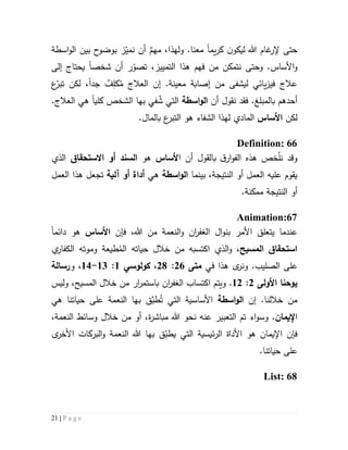 21 | P a g e
‫حتى‬‫غام‬‫إلر‬‫هللا‬‫ل‬‫يكو‬‫يم‬‫ر‬‫ك‬ ‫ن‬‫ا‬‫مع‬‫نا‬.‫و‬‫ل‬‫ه‬ٌ‫مهم‬ ،‫ذا‬‫اسطة‬‫و‬‫ال‬ ‫بين‬ ‫ح‬‫بوضو‬ ‫ز‬ّ‫نمي‬ ‫أن‬
‫و‬ .‫األساس‬‫و‬‫حتى‬‫التمييز‬ ‫هذا‬ ‫فهم‬ ‫من‬ ‫نتمكن‬،‫ر‬ّ‫تصو‬‫أن‬‫شخص‬‫ا‬‫إلى‬ ‫يحتاج‬
.‫معينة‬ ‫إصابة‬ ‫من‬ ‫ليشفى‬ ‫يائي‬‫ز‬‫في‬ ‫عالج‬‫إن‬ُ‫م‬ ‫العالج‬ِ‫كل‬ٌ‫ف‬‫جد‬‫ا‬‫لكن‬ ،‫ع‬ّ‫تبر‬
‫أحدهم‬‫ب‬.‫المبلغ‬‫ف‬‫أن‬ ‫نقول‬ ‫قد‬‫اسطة‬‫و‬‫ال‬‫في‬ ُ‫ش‬ ‫التي‬‫بها‬‫كلي‬ ‫الشخص‬‫ا‬‫العال‬ ‫هي‬.‫ج‬
‫لكن‬‫األساس‬‫الماد‬.‫بالمال‬ ‫ع‬‫التبر‬ ‫هو‬ ‫الشفاء‬ ‫لهذا‬ ‫ي‬
Definition: 66
‫وقد‬‫هذه‬ ‫خص‬ّ‫ل‬‫ن‬‫ق‬‫ار‬‫و‬‫الف‬‫ب‬‫ا‬ ‫أن‬ ‫القول‬‫ألساس‬‫هو‬‫االستحقاق‬ ‫أو‬ ‫السند‬‫الذي‬
‫بينما‬ ،‫النتيجة‬ ‫أو‬ ‫العمل‬ ‫عليه‬ ‫يقوم‬‫اسطة‬‫و‬‫ال‬‫هي‬‫آلية‬ ‫أو‬ ‫أداة‬‫العمل‬ ‫هذا‬ ‫تجعل‬
‫ممكن‬ ‫النتيجة‬ ‫أو‬‫ة‬.
Animation:67
‫األمر‬ ‫يتعلق‬ ‫عندما‬‫بن‬‫ا‬‫و‬‫ال‬ ‫ل‬‫ان‬‫ر‬‫غف‬،‫هللا‬ ‫من‬ ‫النعمة‬‫و‬‫ف‬‫إن‬‫األساس‬‫هو‬‫دائم‬‫ا‬
‫المسيح‬ ‫استحقاق‬ُ‫الم‬ ‫حياته‬ ‫خالل‬ ‫من‬ ‫اكتسبه‬ ‫الذي‬‫و‬ ،‫ي‬‫الكفار‬ ‫وموته‬ ‫طيعة‬
‫في‬ ‫هذا‬ ‫ى‬‫ونر‬ .‫الصليب‬ ‫على‬‫متى‬56:51،‫كولوسي‬5:53-54‫و‬ ،‫رسالة‬
‫يوحنا‬‫األولى‬5:55.‫و‬‫اكتساب‬ ‫يتم‬‫ال‬‫ان‬‫ر‬‫غف‬‫وليس‬ ،‫المسيح‬ ‫خالل‬ ‫من‬ ‫ار‬‫ر‬‫باستم‬
‫خالل‬ ‫من‬.‫نا‬‫إن‬‫الو‬‫ا‬‫س‬‫ط‬‫ة‬‫التي‬ ‫األساسية‬ُ‫ت‬َّ‫طب‬‫ق‬‫ب‬‫هي‬ ‫حياتنا‬ ‫على‬ ‫النعمة‬ ‫ها‬
‫ا‬‫إليمان‬.‫و‬‫اء‬‫و‬‫س‬‫الت‬ ‫تم‬‫عب‬‫ي‬‫هللا‬ ‫نحو‬ ‫عنه‬ ‫ر‬‫ة‬‫ر‬‫مباش‬،‫النعمة‬ ‫وسائط‬ ‫خالل‬ ‫من‬ ‫أو‬ ،
‫اإليمان‬ ‫فإن‬ِّ‫يطب‬ ‫التي‬ ‫ئيسية‬‫ر‬‫ال‬ ‫األداة‬ ‫هو‬‫ق‬‫بها‬‫ى‬‫األخر‬ ‫البركات‬‫و‬ ‫النعمة‬ ‫هللا‬
‫حيا‬ ‫على‬.‫تنا‬
List: 68
 