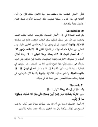 22 | P a g e
َ‫ت‬ُ‫ذك‬‫ر‬‫المقدسة‬ ‫األسفار‬‫عد‬‫ة‬‫وسائط‬‫يعمل‬‫بها‬‫أجل‬ ‫من‬ ‫لكن‬ .‫عادة‬ ‫اإليمان‬
‫يمكننا‬ ،‫الدرس‬ ‫هذا‬ ‫في‬ ‫أهدافنا‬‫ت‬‫لخ‬‫ي‬‫فئتين‬ ‫تحت‬ ‫ى‬‫األخر‬ ‫الوسائط‬ ‫تلك‬ ‫ص‬
‫بدء‬ ،‫عامتين‬‫ا‬‫ب‬‫الصالة‬.
Animation: 70
‫يتم‬‫تقد‬‫ي‬‫كل‬ ‫في‬ ‫الصالة‬ ‫م‬‫المقدسة‬ ‫األسفار‬‫النعمة‬ ‫لطلب‬ ‫العادية‬ ‫اسطة‬‫و‬‫كال‬ ،
‫ال‬‫و‬‫ان‬‫ر‬‫غف‬‫ي‬ ،‫المثال‬ ‫سبيل‬ ‫على‬ .‫هللا‬ ‫من‬‫تكلم‬‫ال‬‫كتاب‬‫المقدس‬‫ات‬‫و‬‫صل‬ ‫عن‬ ‫عادة‬
‫اال‬‫و‬ ‫اف‬‫ر‬‫عت‬‫ال‬‫توبة‬‫كتعبير‬‫ات‬‫ق‬ّ‫يطب‬ ‫إيمان‬‫بها‬‫ال‬ ‫القدس‬ ‫ح‬‫الرو‬‫ان‬‫ر‬‫غف‬‫و‬ .‫علينا‬‫يتم‬
‫ال‬‫تعل‬‫ي‬‫في‬ ‫ات‬‫و‬‫الصل‬ ‫هذه‬ ‫فعالية‬ ‫عن‬ ‫م‬‫ال‬‫ملوك‬‫األو‬1:59–41،‫مزمور‬35:
5–55،‫الرسل‬ ‫أعما‬1:55،‫رسالة‬‫يوحنا‬‫األولى‬5:9،‫و‬‫عدة‬‫أماكن‬
.‫ى‬‫أخر‬‫التو‬‫و‬ ‫اف‬‫ر‬‫االعت‬ ‫ات‬‫و‬‫صل‬ ‫إن‬ُ‫الم‬ ‫بة‬ِ‫خل‬‫صة‬،‫ب‬‫ل‬ ‫النسبة‬‫م‬‫الرب‬ ‫على‬ ‫ف‬ّ‫تعر‬ ‫ن‬
‫حديث‬‫ا‬‫وسائ‬ ‫هي‬ ،ٌ‫ط‬ُ‫ي‬ِّ‫طب‬‫بها‬ ‫ق‬‫ال‬ ‫القدس‬ ‫ح‬‫الرو‬‫ان‬‫ر‬‫غف‬‫حياتهم‬ ‫على‬ ‫الخالص‬‫و‬‫في‬
‫البداية‬.‫و‬‫التجديد‬ ‫إلى‬ ‫الكنيسة‬ ‫تشير‬ ‫السبب‬ ‫لهذا‬‫في‬‫الرسل‬ ‫أعما‬55:51
‫ب‬‫للحياة‬ ‫التوبة‬.‫و‬‫التوبة‬‫و‬ ‫اف‬‫ر‬‫االعت‬ ‫ات‬‫و‬‫صل‬ ‫تستمر‬‫في‬ ،‫المؤمنين‬ ‫لكل‬ ‫بالنسبة‬
‫كونه‬‫هامة‬ ‫وسائط‬ ‫ا‬.‫حياتنا‬ ‫في‬ ‫هللا‬ ‫نعمة‬ ‫على‬ ‫للحصول‬
Placard: 71
‫في‬ ‫أ‬‫ر‬‫نق‬ ‫وكما‬[‫رسالة‬‫يوحنا‬‫األولى‬5:9]:
«َ‫و‬ُ‫ه‬َ‫ف‬ ‫ا‬َ‫ن‬‫ا‬َ‫اي‬َ‫ط‬َ‫خ‬ِ‫ب‬ ‫ا‬َ‫ن‬ْ‫ف‬َ‫ر‬َ‫ت‬ْ‫اع‬ ِ‫ن‬ِ‫إ‬]‫[هللا‬‫ا‬َ‫ن‬َ‫ر‬ِّ‫ه‬َ‫ط‬ُ‫ي‬ َ‫و‬ ‫ا‬َ‫ن‬‫ا‬َ‫اي‬َ‫ط‬َ‫خ‬ ‫ا‬َ‫ن‬َ‫ل‬ َ‫ر‬ِ‫ف‬ْ‫غ‬َ‫ي‬ ‫ى‬َّ‫ت‬َ‫ح‬ ِ‫اد‬َ‫ع‬َ‫و‬ ‫ين‬ِ‫َم‬‫أ‬
ٍ‫م‬ْ‫ث‬ِ‫إ‬ ِ
ّ‫ل‬ُ‫ك‬ ْ‫ن‬ِ‫م‬.»
‫إن‬‫ائعة‬‫ر‬‫ال‬ ‫اإلنجيل‬ ‫أخبار‬‫مجان‬ ‫خطايانا‬ ‫يغفر‬ ‫هللا‬ ‫أن‬ ‫هي‬‫ا‬‫فعله‬ ‫ما‬ ‫أساس‬ ‫على‬
‫ن‬ ‫ويمكننا‬ .‫أجلنا‬ ‫من‬ ‫المسيح‬‫و‬‫ال‬ ‫هذا‬ ‫ال‬‫ان‬‫ر‬‫غف‬‫ببساطة‬‫نطلب‬ ‫عندما‬‫ه‬.‫باإليمان‬
 