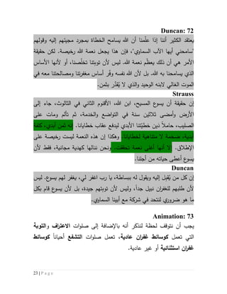 23 | P a g e
Duncan: 72
‫يعتقد‬‫أن‬ ‫الكثير‬‫نا‬‫إ‬‫ذا‬‫م‬ّ‫ل‬‫ع‬‫نا‬‫وقولهم‬ ‫إليه‬ ‫مجيئهم‬ ‫بمجرد‬ ‫الخطاة‬ ‫يسامح‬ ‫هللا‬ ‫أن‬
"‫سامحني‬‫السماوي‬ ‫اآلب‬ ‫أيها‬"‫نعمة‬ ‫يجعل‬ ‫هذا‬ ‫فإن‬ ،‫هللا‬‫حقيقة‬ ‫لكن‬ .‫رخيصة‬
‫األمر‬‫ه‬‫أ‬ ‫ي‬،‫صنا‬ّ‫ل‬‫تخ‬ ‫توبتنا‬ ‫ألن‬ ‫ليس‬ .‫هللا‬ ‫نعمة‬ ‫م‬ّ‫ظ‬‫يع‬ ‫ذلك‬ ‫ن‬‫األساس‬ ‫ألنها‬ ‫أو‬
‫يسامحنا‬ ‫الذي‬‫به‬.‫هللا‬‫معه‬ ‫ومصالحتنا‬ ‫تنا‬‫ر‬‫مغف‬ ‫أساس‬ ‫ر‬ّ‫ف‬‫و‬ ‫نفسه‬ ‫هللا‬ ‫ألن‬ ‫بل‬‫في‬
‫الوحيد‬ ‫البنه‬ ‫الغالي‬ ‫الموت‬‫و‬ُ‫ي‬ ‫ال‬ ‫الذي‬َّ‫قد‬.‫بثمن‬ ‫ر‬
Strauss
‫إن‬‫هللا‬ ‫ابن‬ ،‫المسيح‬ ‫ع‬‫يسو‬ ‫أن‬ ‫حقيقة‬‫إلى‬ ‫جاء‬ ،‫الثالوث‬ ‫في‬ ‫الثاني‬ ‫األقنوم‬ ،
‫و‬ ‫األرض‬‫أمضى‬‫ثالث‬‫ي‬‫على‬ ‫ومات‬ ‫تألم‬ ‫ثم‬ ،‫الخدمة‬‫و‬ ‫اضع‬‫و‬‫الت‬ ‫في‬ ‫سنة‬ ‫ن‬
‫الصليب‬،‫حامال‬‫ين‬َ‫د‬.‫خطايانا‬ ‫عقاب‬ ‫ليدفع‬ ‫األبدي‬ ‫تنا‬ّ‫خطي‬‫إن‬‫أبدي‬ ‫ثمن‬ ‫ه‬،‫كلفة‬
.‫لخطايانا‬ ‫متناهية‬ ‫ال‬ ‫ضخمة‬ ،‫أبدية‬‫و‬‫هكذا‬‫إن‬‫هذه‬‫ال‬‫نعمة‬‫ليست‬‫على‬ ‫رخيصة‬
.‫اإلطالق‬‫أنها‬ ‫إال‬.‫تحققت‬ ‫نعمة‬ ‫أغلى‬‫ألن‬ ‫فقط‬ ،‫مجانية‬ ‫كهدية‬ ‫ننالها‬ ‫ونحن‬
.‫أجلنا‬ ‫من‬ ‫حياته‬ ‫أعطى‬ ‫ع‬‫يسو‬
Duncan
‫إن‬‫كل‬‫م‬ُ‫ي‬ ‫ن‬ِ‫ب‬‫ق‬‫لهم‬ ‫يغفر‬ ،‫لي‬ ‫اغفر‬ ‫رب‬ ‫يا‬ ،‫ببساطة‬ ‫له‬ ‫ويقول‬ ‫إليه‬ ‫ل‬‫ع‬‫يسو‬‫ليس‬ .
‫لل‬ ‫طلبهم‬ ‫ألن‬‫ان‬‫ر‬‫غف‬‫جد‬ ‫نبيل‬‫ا‬‫بكل‬ ‫قام‬ ‫ع‬‫يسو‬ ‫ألن‬ ‫بل‬ ،‫جيدة‬ ‫توبتهم‬ ‫ألن‬ ‫وليس‬ ،
‫مع‬ ‫شركة‬ ‫في‬ ‫لنتحد‬ ‫ي‬‫ضرور‬ ‫هو‬ ‫ما‬.‫السماوي‬ ‫أبينا‬
Animation: 73
‫أن‬ ‫يجب‬‫لن‬ ‫لحظة‬ ‫نتوقف‬‫ذكر‬‫ات‬‫و‬‫صل‬ ‫إلى‬ ‫باإلضافة‬ ‫أنه‬‫اف‬‫ر‬‫االعت‬‫و‬‫التوبة‬
‫تع‬ ‫التي‬‫مل‬‫ك‬‫وسائط‬‫ان‬‫ر‬‫غف‬‫عادية‬،‫تعمل‬‫ات‬‫و‬‫صل‬‫التشفع‬‫أحيان‬‫ا‬‫ك‬‫وسائط‬
‫ان‬‫ر‬‫غف‬‫استثنائية‬.‫عادية‬ ‫غير‬ ‫أو‬
 
