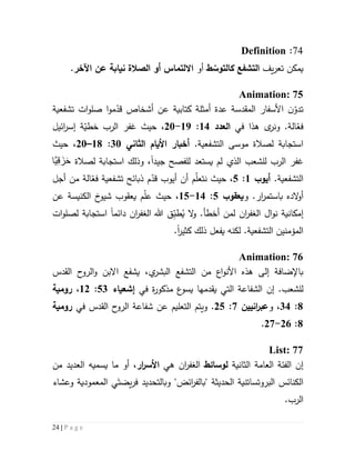 24 | P a g e
47:Definition
‫يمكن‬‫ت‬‫يف‬‫ر‬‫ع‬‫التشفع‬‫ط‬ ّ‫كالتوس‬‫أو‬‫االلتماس‬‫نيا‬ ‫الصالة‬ ‫أو‬‫اآلخر‬ ‫عن‬ ‫بة‬.
Animation: 75
‫ت‬‫ن‬ّ‫دو‬‫المقدسة‬ ‫األسفار‬‫عدة‬‫أمثلة‬‫كتابية‬‫أشخاص‬ ‫عن‬‫م‬ّ‫قد‬‫ات‬‫و‬‫صل‬ ‫ا‬‫و‬‫ت‬‫شفع‬‫ي‬‫ة‬
‫في‬ ‫هذا‬ ‫ى‬‫ونر‬ .‫الة‬ّ‫فع‬‫العدد‬54:59-51،‫ائيل‬‫ر‬‫إس‬ ‫ة‬ّ‫خطي‬ ‫الرب‬ ‫غفر‬ ‫حيث‬
.‫التشفعية‬ ‫موسى‬ ‫لصالة‬ ‫استجابة‬‫األ‬ ‫أخبار‬‫يام‬‫الثاني‬31:51–51،‫حيث‬
‫لل‬ ‫يستعد‬ ‫لم‬ ‫الذي‬ ‫للشعب‬ ‫الرب‬ ‫غفر‬‫فصح‬‫جيد‬‫ا‬‫لصالة‬ ‫استجابة‬ ‫وذلك‬ ،‫َّا‬‫ي‬ِ‫ق‬ َ‫ز‬َ‫ح‬
.‫التشفعية‬‫أيوب‬5:2،‫ن‬ ‫حيث‬‫م‬ّ‫ل‬‫تع‬‫أجل‬ ‫من‬ ‫الة‬ّ‫فع‬ ‫تشفعية‬ ‫ذبائح‬ ‫م‬ّ‫قد‬ ‫أيوب‬ ‫أن‬
‫الده‬‫و‬‫أ‬‫ار‬‫ر‬‫باستم‬.‫و‬‫يعقوب‬2:54-52،‫الكنيسة‬ ‫خ‬‫شيو‬ ‫يعقوب‬ ‫م‬ّ‫ل‬‫ع‬ ‫حيث‬‫عن‬
‫إ‬‫مك‬‫ا‬‫ن‬‫ية‬‫ن‬‫ا‬‫و‬‫ال‬ ‫ل‬‫ان‬‫ر‬‫غف‬‫ل‬‫م‬‫أخط‬ ‫ن‬‫أ‬.‫و‬‫ال‬ُ‫ي‬ِّ‫طب‬‫ق‬‫ال‬ ‫هللا‬‫ان‬‫ر‬‫غف‬‫دائم‬‫ا‬‫ات‬‫و‬‫لصل‬ ‫استجابة‬
‫يفعل‬ ‫لكنه‬ .‫التشفعية‬ ‫المؤمنين‬‫ذلك‬‫كثير‬‫ا‬.
Animation: 76
‫ال‬ ‫من‬ ‫اع‬‫و‬‫األن‬ ‫هذه‬ ‫إلى‬ ‫باإلضافة‬‫ت‬،‫ي‬‫البشر‬ ‫شفع‬‫يشفع‬‫القدس‬ ‫ح‬‫الرو‬‫و‬ ‫االبن‬
‫ل‬.‫لشعب‬‫إن‬‫في‬ ‫ة‬‫ر‬‫مذكو‬ ‫ع‬‫يسو‬ ‫يقدمها‬ ‫التي‬ ‫الشفاعة‬‫إشعياء‬23:55،‫رومية‬
1:34‫و‬ ،‫انيين‬‫ر‬‫عب‬7:52.‫و‬‫ال‬ ‫يتم‬‫تعل‬‫ي‬‫م‬‫عن‬‫في‬ ‫القدس‬ ‫ح‬‫الرو‬ ‫شفاعة‬‫رومية‬
1:56-57.
List: 77
‫إن‬‫الفئة‬‫العامة‬‫الثانية‬‫لوسائط‬‫ال‬‫ان‬‫ر‬‫غف‬‫هي‬‫ار‬‫ر‬‫األس‬‫ما‬ ‫أو‬ ،‫ي‬‫من‬ ‫العديد‬ ‫سميه‬
" ‫الحديثة‬ ‫البروتساتنية‬ ‫الكنائس‬‫ب‬َ‫يضت‬‫ر‬‫ف‬ ‫وبالتحديد‬ "‫ائض‬‫ر‬‫الف‬‫وعشاء‬ ‫المعمودية‬ ‫ي‬
.‫الرب‬
 