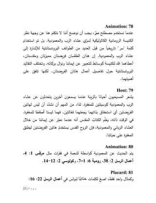 25 | P a g e
Animation: 78
‫م‬ ‫نستخدم‬ ‫عندما‬‫صطلح‬، ّ‫سر‬‫يجب‬‫نظر‬ ‫وجهة‬ ‫عن‬ ‫هنا‬ ‫نتكلم‬ ‫ال‬ ‫أننا‬ ‫نوضح‬ ‫أن‬
‫ال‬.‫المعمودية‬‫و‬ ‫الرب‬ ‫عشاء‬ ‫ي‬ّ‫لسر‬ ‫الكاثوليكية‬ ‫الرومانية‬ ‫كنيسة‬‫استخدام‬ ‫تم‬ ‫بل‬
‫يخي‬‫ر‬‫تا‬ "‫"سر‬ ‫كلمة‬‫ا‬‫إلى‬ ‫ة‬‫ر‬‫لإلشا‬ ‫البروتستانتية‬ ‫ائف‬‫و‬‫الط‬ ‫من‬ ‫العديد‬ ‫قبل‬ ‫من‬
.‫المعمودية‬‫و‬ ‫الرب‬ ‫عشاء‬‫إن‬،‫ومقدستان‬ ‫تان‬‫ز‬‫ممي‬ ‫يضتان‬‫ر‬‫ف‬ ‫الطقسان‬ ‫هذان‬
‫و‬ ‫إيماننا‬ ‫عن‬ ‫للتعبير‬ ‫كوسائط‬ ‫للكنيسة‬ ‫هللا‬ ‫أعطاهما‬‫ال‬‫و‬‫ن‬‫برك‬‫ا‬‫التقاليد‬ ‫وتختلف‬ .‫ته‬
‫أعمال‬ ‫تفاصيل‬ ‫حول‬ ‫البروتستانتية‬‫هاتان‬‫يضت‬‫ر‬‫الف‬‫ا‬‫على‬ ‫تتفق‬ ‫لكنها‬ .‫ن‬
‫أهميته‬.‫ما‬
Host: 79
‫عشاء‬ ‫عن‬ ‫ن‬‫يتحدثو‬ ‫ين‬‫ر‬‫آخ‬ ‫ن‬‫يسمعو‬ ‫عندما‬ ‫ة‬َ‫يب‬َ‫بالر‬ ‫ا‬‫أحيان‬ ‫ن‬‫المسيحيو‬ ‫يشعر‬
‫لهاتين‬ ‫ليس‬ ‫أن‬ ‫د‬ّ‫نشد‬ ‫أن‬ ‫المهم‬ ‫من‬ ،‫لذا‬ .‫ة‬‫ر‬‫للمغف‬ ‫كوسيلتين‬ ‫المعمودية‬‫و‬ ‫الرب‬
‫يضتين‬‫ر‬‫الف‬‫ليستا‬ ‫فهما‬ .‫التين‬ّ‫فع‬ ‫يجعلهما‬ ‫بذاتهما‬ ‫استحقاق‬ ‫أي‬‫ا‬‫أساس‬.‫ة‬‫ر‬‫للمغف‬
‫خالل‬ ‫من‬ ‫إيماننا‬ ‫عن‬ ‫ر‬ّ‫نعب‬ ‫عندما‬ ‫أنه‬ ‫المقدس‬ ُ‫الكتاب‬ ‫م‬ّ‫ل‬‫يع‬ ،‫ذاته‬ ‫الوقت‬ ‫في‬
‫ق‬ّ‫ليطب‬ ‫تين‬ َ‫يض‬‫ر‬‫الف‬ ‫هاتين‬ ُ‫يستخدم‬ ‫القدس‬ ‫ح‬‫الرو‬ ‫فإن‬ ،‫المعمودية‬‫و‬ ‫باني‬‫ر‬‫ال‬ ‫العشاء‬
.‫حياتنا‬ ‫على‬ ‫ة‬‫ر‬‫المغف‬
Animation: 80
‫الحديث‬ ‫يتم‬‫عن‬‫كو‬ ‫المعمودية‬‫ا‬‫س‬‫ط‬‫ة‬‫ل‬‫ل‬‫نعمة‬‫في‬‫ف‬‫ق‬‫ر‬‫ا‬‫ت‬‫مثل‬‫مرقس‬5:4،
‫الرسل‬ ‫أعما‬5:31،‫رومية‬6:5–7‫و‬ ،‫كولوسي‬5:55-54.
Placard: 81
‫و‬‫كمث‬‫ا‬‫احد‬‫و‬ ‫ل‬‫فقط‬‫ا‬ ،‫صغ‬‫لكلمات‬‫َّا‬‫ي‬ِ‫ن‬‫َا‬‫ن‬َ‫ح‬‫في‬ ‫لبولس‬‫الرسل‬ ‫أعما‬55:56:
 