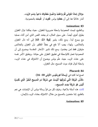 26 | P a g e
«ِ‫اع‬َ‫د‬ َ‫اك‬َ‫اي‬َ‫ط‬َ‫خ‬ ْ‫ل‬ ِ‫س‬ْ‫غ‬‫ا‬َ‫و‬ ْ‫د‬ِ‫م‬َ‫ت‬ْ‫اع‬َ‫و‬ ْ‫م‬ُ‫ق‬ ‫ى‬َ‫ن‬‫ا‬َ‫و‬َ‫ت‬َ‫ت‬ ‫ا‬َ‫ذ‬‫ا‬َ‫م‬ِ‫ل‬ َ‫اآلن‬َ‫و‬‫يا‬ِّ‫ب‬َّ‫الر‬ ِ‫م‬ ْ‫اس‬ِ‫ب‬.»
‫أشار‬‫َّا‬‫ي‬ِ‫ن‬‫َا‬‫ن‬َ‫ح‬‫ه‬‫نا‬‫أن‬ ‫إلى‬‫خطايا‬‫بولس‬ِ‫ف‬ُ‫غ‬‫رت‬‫أو‬ِ‫س‬ُ‫غ‬‫لت‬‫ب‬.‫المعمودية‬
Animation: 83
‫و‬‫و‬ ‫المعمودية‬ ‫ليست‬ ،‫بالطبع‬‫ا‬‫س‬‫ط‬‫ة‬‫ية‬‫ر‬‫ضرو‬‫لل‬‫ان‬‫ر‬‫غف‬.‫حيث‬‫يمكنن‬‫ا‬‫ن‬‫و‬‫ال‬ ‫ال‬‫ان‬‫ر‬‫غف‬
‫أيض‬ ‫ى‬‫أخر‬ ‫ق‬‫بطر‬‫ا‬،‫المثال‬ ‫سبيل‬ ‫على‬ .‫يعتمد‬ ‫لم‬‫صلبه‬ ‫أثناء‬ ‫آمن‬ ‫الذي‬ ‫اللص‬
‫أبد‬ ‫ع‬‫يسو‬ ‫مع‬‫ا‬.‫ومع‬،‫ذلك‬‫يشير‬[‫لوقا‬53:43]‫إلى‬‫ال‬ ‫نال‬ ‫أنه‬‫ان‬‫ر‬‫غف‬
‫و‬‫ال‬‫خال‬.‫ص‬‫و‬‫ل‬‫ه‬‫ذا‬،ْ‫أ‬‫خط‬ ‫في‬ ‫نقع‬ ‫أال‬ ‫يجب‬‫ال‬ ‫بأن‬ ‫التفكير‬‫ان‬‫ر‬‫غف‬‫الخالص‬‫و‬
‫ل‬ ‫فقط‬ ‫ان‬‫ر‬‫متوف‬‫م‬‫يعتمدو‬ ‫ن‬‫ا‬.‫و‬‫ذلك‬ ‫مع‬‫ت‬‫شير‬‫المقدسة‬ ‫األسفار‬‫أن‬ ‫إلى‬ ‫ح‬‫بوضو‬
‫تع‬ ‫المعمودية‬‫مل‬‫ك‬‫ال‬ ‫تطبيق‬ ‫في‬ ‫اسطة‬‫و‬‫ال‬‫ان‬‫ر‬‫غف‬.‫حياتنا‬ ‫على‬‫و‬‫ينطبق‬‫نفسه‬ ‫األمر‬
‫عل‬.‫الرب‬ ‫عشاء‬ ‫ى‬‫م‬ّ‫ل‬‫ع‬ ‫حيث‬‫الرب‬ ‫عشاء‬ ‫في‬ ‫اك‬‫ر‬‫االشت‬ ‫أن‬ ‫ح‬‫بوضو‬ ‫بولس‬،
‫و‬‫ا‬‫س‬‫ط‬‫لن‬ ‫ة‬‫ا‬‫و‬‫ال‬ ‫مثل‬ ،‫المسيح‬ ‫موت‬ ‫ائد‬‫و‬‫ف‬ ‫ل‬‫ان‬‫ر‬‫غف‬.
Placard: 84
‫ا‬‫صغ‬‫في‬ ‫كتبه‬ ‫لما‬[‫رسالة‬‫كورنثوس‬‫األولى‬51:56]:
«َّ‫ال‬ ُ‫ز‬ْ‫ب‬ُ‫خ‬ْ‫ل‬‫ا‬ ِ‫ح‬‫ي‬ ِ‫س‬َ‫م‬ْ‫ل‬‫ا‬ ِ‫م‬َ‫د‬ َ‫ة‬َ‫ك‬ِ‫ر‬ َ‫ش‬
َ
‫ي‬ِ‫ه‬ ْ‫ت‬ َ‫س‬ْ‫ي‬َ‫ل‬َ‫أ‬ ‫ا‬َ‫ه‬ُ‫ك‬ِ‫ار‬َ‫ب‬ُ‫ن‬ ‫ي‬ِ‫ت‬َّ‫ال‬ ِ‫ة‬َ‫ك‬َ‫ر‬َ‫ب‬ْ‫ل‬‫ا‬ ُ‫ْس‬‫أ‬َ‫ك‬ُ‫ه‬ُ‫ر‬ ِ‫س‬ْ‫ك‬َ‫ن‬ ‫ي‬ِ‫ذ‬
ِ‫يح‬ ِ‫س‬َ‫م‬ْ‫ل‬‫ا‬ ِ‫د‬ َ‫س‬َ‫ج‬ َ‫ة‬َ‫ك‬ِ‫ر‬ َ‫ش‬ َ‫و‬ُ‫ه‬ َ‫س‬ْ‫ي‬َ‫ل‬َ‫أ‬».
‫كانت‬.‫بالغية‬ ‫أسئلة‬ ‫هذه‬‫و‬َ‫ف‬َ‫ر‬َ‫ع‬‫نعم‬ ‫هي‬ ‫اإلجابات‬ ‫أن‬ ‫بولس‬ ‫رسالة‬ ‫أ‬‫ر‬‫ق‬ ‫من‬ ‫كل‬
‫بالطبع‬.‫إ‬‫نن‬‫ا‬‫م‬‫تحد‬‫ن‬‫و‬‫بالمسيح‬‫م‬‫ن‬‫خالل‬.‫باإليمان‬ ‫الرب‬ ‫بعشاء‬ ‫اك‬‫ر‬‫االشت‬
Animation: 85
 