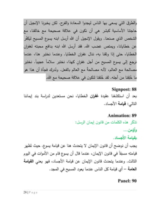 28 | P a g e
‫يسعى‬ ‫التي‬ ‫ق‬‫الطر‬‫و‬‫بها‬‫الناس‬‫ل‬.‫ح‬‫الفر‬‫و‬ ‫السعادة‬ ‫ا‬‫و‬‫يجد‬‫أن‬ ‫اإلنجيل‬ ‫نا‬‫ر‬‫يخب‬ ‫لكن‬
‫مع‬ ‫صحيحة‬ ‫عالقة‬ ‫في‬ ‫ن‬‫نكو‬ ‫أن‬ ‫هي‬ ‫كبشر‬ ‫األساسية‬ ‫حاجتنا‬‫مع‬ ،‫خالقنا‬
‫ابنه‬ ‫أرسل‬ ‫هللا‬ ‫أن‬ ‫اإلنجيل‬ ‫ويقول‬ .‫صنعنا‬ ‫الذي‬ ‫الشخص‬‫المسيح‬ ‫ع‬‫يسو‬‫ر‬ّ‫ف‬‫ليك‬
‫هللا‬ ‫غضب‬ ‫ويمتص‬ ،‫خطايانا‬ ‫عن‬‫ف‬ .‫قد‬‫ابنه‬ ‫هللا‬ ‫أرسل‬‫محبته‬ ‫بدافع‬‫ل‬‫غفر‬‫ان‬
‫ال‬‫خطايا‬،‫إذا‬ ‫حتى‬‫وثقنا‬‫ب‬‫ننال‬ ،‫ه‬‫ان‬‫ر‬‫غف‬‫ال‬‫عندما‬ ،‫هذا‬ ‫نختبر‬ ‫وعندما‬ .‫خطايا‬
‫أجل‬ ‫من‬ ‫المسيح‬ ‫ع‬‫يسو‬ ‫إلى‬ ‫نرجع‬ٍ‫ان‬‫ر‬‫غف‬‫كهذ‬‫ا‬‫سالم‬ ‫نختبر‬ ،‫ا‬‫عجيب‬‫ا‬‫نختبر‬ .
،‫العالم‬ ‫مع‬ ‫مصالحة‬‫أل‬ٌ‫ة‬‫مصالح‬ ‫نه‬‫العالم‬ ‫مع‬‫بالفعل‬.‫و‬ُ‫ن‬‫أن‬ ‫فجأة‬ ‫درك‬‫ه‬‫ذ‬‫ا‬‫هو‬
ُ‫خ‬ ‫ما‬ِ‫ل‬.‫أجله‬ ‫من‬ ‫قنا‬‫لقد‬ُ‫خ‬.‫هللا‬ ‫مع‬ ‫صحيحة‬ ‫عالقة‬ ‫في‬ ‫ن‬‫لنكو‬ ‫لقنا‬
Signpost: 88
‫است‬ ‫أن‬ ‫بعد‬‫كشف‬‫عقيدة‬ ‫نا‬‫ان‬‫ر‬‫غف‬،‫الخطايا‬‫نحن‬‫مستعدين‬‫ل‬‫در‬‫ا‬‫س‬‫ة‬‫إيماننا‬ ‫بند‬
:‫التالي‬‫قيام‬‫ة‬.‫األجساد‬
Animation: 89
:‫الرسل‬ ‫إيمان‬ ‫ن‬‫قانو‬ ‫من‬ ‫الكلمات‬ ‫هذه‬ ‫ر‬ّ‫تذك‬
...‫أؤمن‬‫و‬
‫َجساد‬‫أل‬‫ا‬ ‫بقيامة‬.
‫نوضح‬ ‫أن‬ ‫يجب‬‫أن‬.‫ع‬‫يسو‬ ‫قيامة‬ ‫عن‬ ‫هنا‬ ‫يتحدث‬ ‫ال‬ ‫اإليمان‬ ‫ن‬‫قانو‬‫ظهر‬َ‫ت‬ ‫حيث‬
‫قيام‬‫ته‬‫م‬‫سبق‬‫ا‬‫في‬‫اإليمان‬ ‫ن‬‫قانو‬،‫عندما‬‫قال‬‫ع‬‫يسو‬ ‫أن‬‫قام‬‫ات‬‫و‬‫األم‬ ‫من‬‫اليوم‬ ‫في‬
.‫الثالث‬‫و‬‫قا‬ ‫يتحدث‬ ‫عندما‬‫األجساد‬ ‫قيامة‬ ‫عن‬ ‫اإليمان‬ ‫ن‬‫نو‬‫فهو‬ ،‫يعني‬‫القيامة‬
‫ال‬‫ع‬‫امة‬–‫أي‬‫عند‬ ‫الناس‬ ‫كل‬ ‫قيامة‬‫ما‬‫يعود‬‫في‬ ‫المسيح‬‫ال‬.‫مجد‬
Panel: 90
 