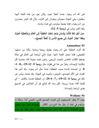 30 | P a g e
‫لعن‬‫هللا‬‫اء‬‫و‬‫وح‬ ‫آدم‬‫أخط‬ ‫عندما‬‫آ‬‫نحو‬‫ه‬‫أنهما‬ ‫اللعنة‬ ‫هذه‬ ‫من‬ ‫ء‬‫جز‬ ‫وكان‬ .
‫سي‬‫فنيان‬‫و‬ .‫اب‬‫ر‬‫الت‬ ‫إلى‬ ‫ويعودان‬ ‫سيموتان‬ ‫النهاية‬ ‫وفي‬ ،‫ألن‬‫ي‬ ‫البشر‬ ‫كل‬‫ن‬‫ن‬‫حدرو‬
‫ف‬ ،‫اء‬‫و‬‫وح‬ ‫آدم‬ ‫من‬‫إ‬‫نن‬‫ا‬‫جميع‬‫ا‬.‫مشابه‬ ‫فساد‬ ‫في‬ ‫ن‬‫مولودو‬
‫في‬ ‫بولس‬ ‫كتب‬ ‫وكما‬[‫رومية‬2:55]:
«َ‫س‬ْ‫ن‬ِ‫إ‬ِ‫ب‬ ‫ا‬َ‫م‬َّ‫َن‬‫أ‬َ‫ك‬ َ‫ك‬ِ‫ذل‬ ِ‫ل‬ْ‫َج‬‫أ‬ ْ‫ن‬ِ‫م‬ِ‫م‬َ‫ل‬‫ا‬َ‫ع‬ْ‫ل‬‫ا‬ ‫ى‬َ‫ل‬ِ‫إ‬ ُ‫ة‬َّ‫ي‬ِ‫ط‬َ‫خ‬ْ‫ل‬‫ا‬ ِ‫ت‬َ‫ل‬َ‫خ‬َ‫د‬ ٍ‫د‬ِ‫اح‬َ‫و‬ ٍ‫ان‬ُ‫ت‬ْ‫و‬َ‫م‬ْ‫ل‬‫ا‬ ِ‫ة‬َّ‫ي‬ِ‫ط‬َ‫خ‬ْ‫ل‬‫ا‬ِ‫ب‬ َ‫و‬
ُ‫يع‬ِ‫م‬َ‫ج‬ْ‫ل‬‫ا‬ َ‫أ‬َ‫ط‬ْ‫َخ‬‫أ‬ ْ‫ذ‬ِ‫إ‬ ِ‫اس‬َّ‫الن‬ ِ‫ع‬‫ي‬ِ‫م‬َ‫ج‬ ‫ى‬َ‫ل‬ِ‫إ‬ ُ‫ت‬ ْ‫و‬َ‫م‬ْ‫ل‬‫ا‬ َ‫از‬َ‫ت‬ْ‫اج‬ ‫ا‬َ‫ذ‬َ‫هك‬َ‫و‬.»
Animation: 93
‫لقد‬‫أثر‬‫اء‬‫و‬‫وح‬ ‫آدم‬ ‫على‬ ‫ة‬ّ‫الخطي‬ ‫ت‬‫ق‬‫بطر‬‫نسلهما‬ ‫من‬ ‫ألننا‬‫و‬ .‫ومادية‬ ‫روحية‬
‫ف‬ ،‫الطبيعي‬‫إ‬‫نن‬‫ا‬‫نح‬.‫ذاتها‬ ‫اللعنة‬ ‫مل‬‫تأتي‬ ‫حيث‬‫حالة‬ ‫في‬ ‫العالم‬ ‫إلى‬ ‫احنا‬‫و‬‫أر‬
‫يصفها‬‫ال‬‫كتاب‬‫المقدس‬.‫الروحي‬ ‫بالموت‬‫و‬‫كل‬ ‫نا‬‫ر‬‫وخس‬ ،‫هللا‬ ‫دينونة‬ ‫تحت‬ ‫نحن‬
.‫إلرضائه‬ ‫إمكانية‬‫و‬‫في‬ ‫هذا‬ ‫عن‬ ‫أ‬‫ر‬‫نق‬‫ف‬‫ق‬‫ر‬‫ا‬‫ت‬‫مثل‬‫رومية‬2:55–59‫؛‬‫و‬1:5–
1.‫إن‬‫ة‬ّ‫الخطي‬ ‫بسبب‬ ‫فاسدة‬ ‫أجسادنا‬،‫تماما‬‫و‬ .‫اء‬‫و‬‫وح‬ ‫آدم‬ ‫مثل‬‫أدى‬ ‫قد‬‫هذا‬
‫الف‬،‫المرض‬ ،‫الجسدي‬ ‫األلم‬ ‫إلى‬ ‫ساد‬‫و‬‫الموت‬‫النهاية‬ ‫في‬.‫وقد‬‫عن‬ ‫بولس‬ ‫تحدث‬
‫في‬ ‫ذلك‬‫رومية‬6:55–59‫؛‬‫و‬7:4–52.‫إن‬‫بالكامل‬ ‫تفسدنا‬ ‫ة‬ّ‫الخطي‬–‫أي‬
‫جسدا‬ ،‫كله‬ ‫كياننا‬‫وروحا‬ّ‫لكن‬ .‫المسيح‬ ‫في‬ ‫الخالص‬ ‫أن‬ ‫هو‬ ‫ائع‬‫ر‬‫ال‬ ‫هللا‬ ‫وعد‬
.‫أجسادنا‬‫و‬ ‫احنا‬‫و‬‫أر‬ ‫يفدي‬
Wellum: 94
‫يجب‬‫ينظر‬ ‫أال‬‫المسيحي‬‫و‬‫طبيعي‬ ‫كشيء‬ ‫الجسدي‬ ‫الموت‬ ‫إلى‬ ‫ن‬‫أبدا‬‫وغالب‬ .‫ا‬‫ما‬
.‫األفكار‬ ‫من‬ ‫ع‬‫النو‬ ‫هذا‬ ‫ننقل‬ ‫أو‬ ‫لغتنا‬ ‫في‬ ‫نستخدم‬‫قد‬ ‫أحيانا‬‫و‬‫نقول‬‫شخص‬ ‫عن‬
‫ما‬‫ات‬‫ز‬‫الجنا‬ ‫في‬‫يلي‬ ‫ما‬‫و‬ ."‫جيدة‬ ‫طويلة‬ ‫حياة‬ ‫عاش‬ ‫"لقد‬‫نقول‬‫موت‬ ‫عند‬ ‫فقط‬
 