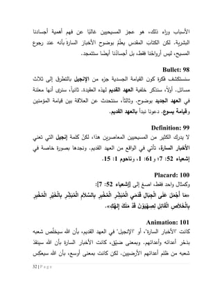 32 | P a g e
‫أجسادنا‬ ‫أهمية‬ ‫فهم‬ ‫عن‬ ‫ا‬‫غالب‬ ‫المسيحيين‬ ‫عجز‬ ‫هو‬ ،‫ذلك‬ ‫اء‬‫ر‬‫و‬ ‫األسباب‬
‫ع‬‫رجو‬ ‫عند‬ ‫بأنه‬ َ‫ة‬‫ر‬‫السا‬ َ‫األخبار‬ ‫ح‬‫بوضو‬ ُ‫م‬ّ‫ل‬‫يع‬ ِ‫المقدس‬ َ‫الكتاب‬ ‫لكن‬ .‫ية‬‫ر‬‫البش‬
.‫ستتمجد‬ ‫ا‬‫أيض‬ ‫نا‬ُ‫أجساد‬ ‫بل‬ ،‫فقط‬ ‫نا‬ُ‫اح‬‫و‬‫أر‬ ‫ليس‬ ،‫المسيح‬
Bullet: 98
‫الق‬ ‫ن‬‫كو‬ ‫ة‬‫ر‬‫فك‬ ‫سنستكشف‬‫من‬ ‫ء‬‫جز‬ ‫الجسدية‬ ‫يامة‬‫اإلنجيل‬‫إلى‬ ‫ق‬‫بالتطر‬‫ثالث‬
‫سن‬ ،‫ال‬‫و‬‫أ‬ .‫مسائل‬‫ذك‬‫خلفية‬ ‫ر‬‫القديم‬ ‫العهد‬‫ل‬‫العقيدة‬ ‫هذه‬‫ثاني‬ .‫ا‬‫معلنة‬ ‫أنها‬ ‫ى‬‫سنر‬ ،
‫في‬‫الجديد‬ ‫العهد‬‫ح‬‫بوضو‬‫وثالث‬ .‫ا‬‫المؤمنين‬ ‫قيامة‬ ‫بين‬ ‫العالقة‬ ‫عن‬ ‫سنتحدث‬ ،
‫و‬‫ع‬‫يسو‬ ‫قيامة‬.‫دعونا‬‫نبدأ‬‫ب‬‫القديم‬ ‫العهد‬.
Definition: 99
‫يدرك‬ ‫ال‬‫ال‬‫ال‬ ‫المسيحيين‬ ‫من‬ ‫كثير‬‫ين‬‫ر‬‫معاص‬ّ‫لكن‬ ،‫هذا‬‫كلمة‬‫إنجيل‬‫تعني‬ ‫التي‬
‫ة‬‫السار‬ ‫األخبار‬،‫في‬ ‫خاصة‬ ‫ة‬‫ر‬‫بصو‬ ‫ونجدها‬ .‫القديم‬ ‫العهد‬ ‫من‬ ‫اقع‬‫و‬‫ال‬ ‫في‬ ‫تأتي‬
‫إشعياء‬25:7‫؛‬‫و‬65:5‫و‬ ،‫ناحوم‬5:52.
Placard: 100
‫و‬‫كمث‬‫ا‬‫ا‬ ،‫فقط‬ ‫احد‬‫و‬ ‫ل‬‫صغ‬‫إلى‬[‫إشعياء‬25:7]:
«َ‫م‬َ‫د‬َ‫ق‬ ِ‫ا‬َ‫ب‬ِ‫ج‬ْ‫ل‬‫ا‬ ‫ى‬َ‫ل‬َ‫ع‬ َ‫ل‬َ‫م‬ْ‫َج‬‫أ‬ ‫ا‬َ‫م‬ِ‫ر‬ِ‫ب‬ْ‫خ‬ُ‫م‬ْ‫ل‬‫ا‬ ِ‫ر‬ْ‫ي‬َ‫خ‬ْ‫ل‬‫ا‬ِ‫ب‬ ِ‫ر‬ ِّ‫ش‬َ‫ب‬ُ‫م‬ْ‫ل‬‫ا‬ ِ‫م‬َ‫ال‬ َّ‫الس‬ِ‫ب‬ ِ‫ر‬ِ‫ب‬ْ‫خ‬ُ‫م‬ْ‫ل‬‫ا‬ ِ‫ر‬ ِّ‫ش‬َ‫ب‬ُ‫م‬ْ‫ل‬‫ا‬ ِ‫ي‬
ِ‫ك‬ُ‫له‬ِ‫إ‬ َ‫ك‬َ‫ل‬َ‫م‬ ْ‫د‬َ‫ق‬ َ‫ن‬ ْ‫و‬َ‫ي‬ْ‫ه‬ ِ‫ص‬ِ‫ل‬ ِ‫ل‬ِ‫ائ‬َ‫ق‬ْ‫ل‬‫ا‬ ِ‫ص‬َ‫ال‬َ‫خ‬ْ‫ل‬‫ا‬ِ‫ب‬.»
Animation: 101
‫كانت‬،‫القديم‬ ‫العهد‬ ‫في‬ "‫"اإلنجيل‬ ‫أو‬ ،"‫ة‬‫ر‬‫السا‬ ‫"األخبار‬‫ب‬‫هللا‬ ‫أن‬‫س‬ّ‫ل‬‫يخ‬‫شعبه‬ ‫ص‬
‫ب‬َ‫د‬ْ‫ح‬‫وبمعن‬ .‫أعدائهم‬‫و‬ ‫أعدائه‬ ‫ر‬،‫ق‬ّ‫ضي‬ ‫ى‬‫كانت‬‫ة‬‫ر‬‫السا‬ ‫األخبار‬‫ب‬‫سينقذ‬ ‫هللا‬ ‫أن‬
‫لكن‬ .‫األرضيين‬ ‫أعدائهم‬ ‫ظلم‬ ‫من‬ ‫شعبه‬‫كانت‬،‫أوسع‬ ‫بمعنى‬‫ب‬‫سي‬ ‫هللا‬ ‫أن‬ِ‫عك‬‫س‬
 