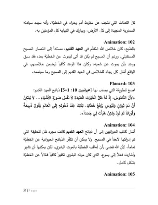 33 | P a g e
‫و‬ .‫ة‬ّ‫الخطي‬ ‫في‬ ‫اء‬‫و‬‫وح‬ ‫آدم‬ ‫سقوط‬ ‫عن‬ ‫نتجت‬ ‫التي‬ ‫اللعنات‬ ‫كل‬‫أنه‬‫سيم‬‫د‬‫سيادته‬
‫ال‬‫سماوي‬‫ة‬‫ال‬‫مجيد‬‫ة‬‫إلى‬‫النهاية‬ ‫في‬ ‫ويبارك‬ ،‫األرض‬ ‫كل‬‫كل‬.‫به‬ ‫المؤمنين‬
Animation: 102
،‫بالطبع‬‫كان‬ُ‫الم‬ ‫هللا‬ ‫خالص‬َّ‫قد‬‫في‬ ‫م‬‫القديم‬ ‫العهد‬،‫م‬‫ستند‬‫ا‬‫إ‬‫المسيح‬ ‫انتصار‬ ‫لى‬
‫ة‬ّ‫الخطي‬ ‫عن‬ ‫ليموت‬ ‫أتى‬ ‫قد‬ ‫يكن‬ ‫لم‬ ‫المسيح‬ ‫أن‬ ‫غم‬‫ور‬ .‫المستقبلي‬‫بعد‬‫سبق‬ ‫فقد‬ ،
‫يموت‬ ‫بأن‬ ‫ووعد‬‫ع‬‫و‬ .‫شعبه‬ ‫ن‬‫ه‬ ‫كان‬‫ذ‬‫ا‬‫كافي‬ ‫الوعد‬‫ا‬.‫خالصهم‬ ‫ليضمن‬‫في‬
‫اقع‬‫و‬‫ال‬‫أشار‬‫رجاء‬ ‫كل‬‫ل‬‫إلى‬ ‫القديم‬ ‫العهد‬ ‫في‬ ‫لخالص‬.‫سيتممه‬ ‫وما‬ ‫المسيح‬
Placard: 103
‫ا‬‫صغ‬‫يصف‬ ‫التي‬ ‫يقة‬‫ر‬‫للط‬‫ب‬‫ها‬[‫انيين‬‫ر‬‫عب‬51:5–2]:‫القديم‬ ‫العهد‬ ‫ذبائح‬
«ِ‫اء‬َ‫ي‬ ْ‫َش‬‫أل‬‫ا‬ ِ‫ة‬َ‫ور‬ ُ‫ص‬ ُ‫س‬ْ‫ف‬َ‫ن‬ َ‫ال‬ ِ‫ة‬َ‫يد‬ِ‫ت‬َ‫ع‬ْ‫ل‬‫ا‬ ِ‫ات‬َ‫ر‬ْ‫ي‬َ‫خ‬ْ‫ل‬‫ا‬ ُّ‫ل‬ِ‫ظ‬ ُ‫ه‬َ‫ل‬ ْ‫ذ‬ِ‫إ‬ ، َ‫وس‬ُ‫ام‬َّ‫الن‬ َّ‫َن‬‫أل‬...ُ‫ن‬ِ‫ك‬ْ‫م‬ُ‫ي‬ َ‫ال‬
.‫ا‬َ‫اي‬َ‫ط‬َ‫خ‬ ُ‫ع‬َ‫ف‬ْ‫ر‬َ‫ي‬ ٍ‫وس‬ُ‫ي‬ُ‫ت‬َ‫و‬ ٍ‫ان‬َ‫ير‬ِ‫ث‬ َ‫م‬َ‫د‬ َّ‫َن‬‫أ‬ُ ‫و‬ُ‫ق‬َ‫ي‬ ِ‫م‬َ‫ل‬‫ا‬َ‫ع‬ْ‫ل‬‫ا‬ ‫ى‬َ‫ل‬ِ‫إ‬ ِ‫ه‬ِ‫ل‬‫و‬ُ‫خ‬ُ‫د‬ َ‫د‬ْ‫ن‬ِ‫ع‬ َ‫ك‬ِ‫ذل‬ِ‫ل‬‫ة‬َ‫يح‬ِ‫ب‬َ‫ذ‬
‫انا‬َ‫ب‬ ْ‫ر‬ُ‫ق‬َ‫و‬‫دا‬ َ‫س‬َ‫ج‬ ‫ي‬ِ‫ل‬ َ‫ْت‬‫أ‬َّ‫ي‬َ‫ه‬ ْ‫ن‬ِ‫لك‬َ‫و‬ ْ‫د‬ِ‫ر‬ُ‫ت‬ ْ‫م‬َ‫ل‬.»
Animation: 104
‫ذبائح‬ ‫أن‬ ‫إلى‬ ‫انيين‬‫ر‬‫العب‬ ‫كاتب‬ ‫أشار‬‫القديم‬ ‫العهد‬‫التي‬ ‫للحقيقة‬ ‫ظل‬ ‫مجرد‬ ‫كانت‬
‫ت‬‫اكها‬‫ر‬‫إد‬ ‫م‬‫الحق‬‫ا‬.‫المسيح‬ ‫في‬‫و‬‫ر‬ّ‫ف‬‫تك‬ ‫أن‬ ‫يمكن‬ ‫ال‬‫ال‬‫ة‬ّ‫الخطي‬ ‫عن‬ ‫انية‬‫و‬‫الحي‬ ‫ذبائح‬
‫تمام‬‫ا‬ُ‫ت‬ ‫بأن‬ ‫قضى‬ ‫هللا‬ ‫ألن‬ ،َ‫ق‬‫عا‬‫ال‬ ‫بالموت‬ ‫ة‬ّ‫الخطي‬ ‫ب‬‫بشر‬‫يمكن‬ ‫لكن‬ .‫ي‬‫ها‬‫تشير‬ ‫أن‬
‫فعال‬ ‫أشارت‬‫و‬‫ع‬‫يسو‬ ‫إلى‬،‫كان‬ ‫الذي‬‫موت‬‫ه‬‫تكفير‬ ‫ي‬‫البشر‬‫ا‬‫كافيا‬‫ة‬ّ‫الخطي‬ ‫عن‬ ‫اال‬ّ‫فع‬
‫كامل‬ ‫بشكل‬.
Animation: 105
 