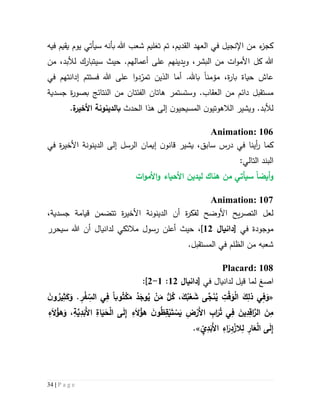 34 | P a g e
،‫القديم‬ ‫العهد‬ ‫في‬ ‫اإلنجيل‬ ‫من‬ ‫ء‬‫كجز‬‫تم‬‫ل‬َ‫تع‬‫ي‬‫هللا‬ ‫شعب‬ ‫م‬‫ب‬‫فيه‬ ‫يقيم‬ ‫يوم‬ ‫سيأتي‬ ‫أنه‬
.‫أعمالهم‬ ‫على‬ ‫ويدينهم‬ ،‫البشر‬ ‫من‬ ‫ات‬‫و‬‫األم‬ ‫كل‬ ‫هللا‬‫حيث‬‫لألبد‬ ‫سيتبارك‬،‫م‬‫ن‬
‫مؤمن‬ ،‫ة‬‫ر‬‫با‬ ‫حياة‬ ‫عاش‬‫ا‬‫فس‬ ‫هللا‬ ‫على‬ ‫ا‬‫و‬‫د‬ّ‫تمر‬ ‫الذين‬ ‫أما‬ .‫باهلل‬‫إ‬ ‫تتم‬‫دان‬‫تهم‬‫في‬
‫مستقبل‬‫من‬ ‫دائم‬‫ال‬‫و‬ .‫عقاب‬‫ستستمر‬‫ال‬ ‫هاتان‬‫فئتان‬‫ال‬ ‫من‬‫نتائج‬‫جسدية‬ ‫ة‬‫ر‬‫بصو‬
‫و‬ .‫لألبد‬‫يشير‬‫الالهو‬‫الحدث‬ ‫هذا‬ ‫إلى‬ ‫ن‬‫المسيحيو‬ ‫ن‬‫تيو‬‫ب‬‫ة‬‫األخير‬ ‫الدينونة‬.
Animation: 106
‫في‬ ‫ة‬‫ر‬‫األخي‬ ‫الدينونة‬ ‫إلى‬ ‫الرسل‬ ‫إيمان‬ ‫ن‬‫قانو‬ ‫يشير‬ ،‫سابق‬ ‫درس‬ ‫في‬ ‫أينا‬‫ر‬ ‫كما‬
:‫التالي‬ ‫البند‬
‫ات‬‫و‬‫األم‬‫و‬ ‫األحياء‬ ‫ليدين‬ ‫هناك‬ ‫من‬ ‫سيأتي‬ ‫أيضا‬‫و‬
Animation: 107
‫تتض‬ ‫ة‬‫ر‬‫األخي‬ ‫الدينونة‬ ‫أن‬ ‫ة‬‫ر‬‫لفك‬ ‫األوضح‬ ‫يح‬‫ر‬‫التص‬ ‫لعل‬،‫جسدية‬ ‫قيامة‬ ‫من‬
‫مو‬‫ج‬‫و‬‫د‬‫ة‬‫في‬[‫دانيا‬55]،‫أعلن‬ ‫حيث‬‫رس‬‫و‬‫ل‬‫مال‬‫ئ‬‫ك‬‫ي‬‫سي‬ ‫هللا‬ ‫أن‬ ‫لدانيال‬‫حرر‬
‫الظلم‬ ‫من‬ ‫شعبه‬‫المستقبل‬ ‫في‬.
Placard: 108
‫ا‬‫صغ‬‫قيل‬ ‫لما‬‫في‬ ‫لدانيال‬[‫دانيا‬55:5-5]:
«‫وبا‬ُ‫ت‬ْ‫ك‬َ‫م‬ ُ‫د‬َ‫وج‬ُ‫ي‬ ْ‫ن‬َ‫م‬ ُّ‫ل‬ُ‫ك‬ ،َ‫ك‬ُ‫ب‬ْ‫ع‬ َ‫ش‬ ‫ى‬َّ‫ج‬َ‫ن‬ُ‫ي‬ ِ‫ت‬ْ‫ق‬َ‫و‬ْ‫ل‬‫ا‬ َ‫ك‬ِ‫ذل‬ ‫ي‬ِ‫ف‬َ‫و‬ِ‫ث‬َ‫ك‬َ‫و‬ . ِ‫ر‬ْ‫ف‬ ِ
ّ‫الس‬ ‫ي‬ِ‫ف‬َ‫ن‬‫و‬ ُ‫ير‬
ِ‫ء‬َ‫ال‬ُ‫هؤ‬َ‫و‬ ،ِ‫ة‬َّ‫ي‬ِ‫د‬َ‫َب‬‫أل‬‫ا‬ ِ‫اة‬َ‫ي‬َ‫ح‬ْ‫ل‬‫ا‬ ‫ى‬َ‫ل‬ِ‫إ‬ ِ‫ء‬َ‫ال‬ُ‫هؤ‬ َ‫ن‬‫و‬ُ‫ظ‬ِ‫ق‬ْ‫ي‬َ‫ت‬ ْ‫س‬َ‫ي‬ ِ‫ض‬ْ‫َر‬‫أل‬‫ا‬ ِ‫اب‬َ‫ر‬ُ‫ت‬ ‫ي‬ِ‫ف‬ َ‫ين‬ِ‫د‬ِ‫اق‬َّ‫الر‬ َ‫ن‬ِ‫م‬
ِّ‫ي‬ِ‫د‬َ‫َب‬‫أل‬‫ا‬ ِ‫اء‬َ‫ر‬ِ‫د‬ْ‫الز‬ِ‫ل‬ ِ‫ار‬َ‫ع‬ْ‫ل‬‫ا‬ ‫ى‬َ‫ل‬ِ‫إ‬.»
 