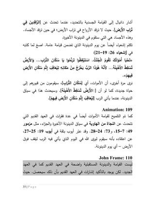 35 | P a g e
‫الجسدية‬ ‫القيامة‬ ‫إلى‬ ‫دانيال‬ ‫أشار‬‫بالتحديد‬،[ ‫عن‬ ‫تحدث‬ ‫عندما‬‫ي‬ِ‫ف‬ َ‫ين‬ِ‫د‬ِ‫اق‬َّ‫الر‬
ِ‫ض‬ْ‫َر‬‫أل‬‫ا‬ ِ‫اب‬َ‫ر‬ُ‫ت‬.]‫حيث‬‫ترقد‬ ‫ال‬‫األرض؛‬ ‫اب‬‫ر‬‫ت‬ ‫في‬ ‫اح‬‫و‬‫األر‬‫ترقد‬ ‫حين‬ ‫في‬.‫األجساد‬
‫و‬‫هذه‬‫ستقوم‬ ‫التي‬ ‫هي‬ ‫األجساد‬‫في‬.‫ة‬‫ر‬‫األخي‬ ‫الدينونة‬
‫أيض‬ ‫إشعياء‬ ‫تكلم‬‫ا‬‫ا‬ .‫عامة‬ ‫قيامة‬ ‫تضمن‬ ‫الذي‬ ‫الدينونة‬ ‫يوم‬ ‫عن‬‫صغ‬‫كتبه‬ ‫لما‬
‫في‬[‫إشعياء‬56:59–55]:
«ُ‫م‬َّ‫ن‬َ‫ر‬َ‫ت‬ ‫ا‬‫و‬ُ‫ظ‬ِ‫ق‬ْ‫ي‬َ‫ت‬ ْ‫اس‬ . ُ‫ث‬َ‫ث‬ُ‫ج‬ْ‫ل‬‫ا‬ ُ‫وم‬ُ‫ق‬َ‫ت‬ َ‫ك‬ُ‫ات‬َ‫و‬ْ‫َم‬‫أ‬ ‫ا‬َ‫ي‬ْ‫ح‬َ‫ت‬. ِ‫اب‬َ‫ر‬ُّ‫الت‬ َ‫ان‬َّ‫ك‬ ُ‫س‬ ‫ا‬َ‫ي‬ ‫ا‬‫و‬..َ‫و‬ُ‫ض‬ْ‫َر‬‫أل‬‫ا‬
..َ‫ة‬َ‫ل‬ِ‫ي‬ْ‫َخ‬‫أل‬‫ا‬ ُ‫ط‬ِ‫ق‬ ْ‫س‬ُ‫ت‬.ِ‫ض‬ْ‫َر‬‫أل‬‫ا‬ ِ‫ان‬َّ‫ك‬ ُ‫س‬ َ‫م‬ْ‫ث‬ِ‫إ‬ َ‫ب‬ِ‫اق‬َ‫ع‬ُ‫ي‬ِ‫ل‬ ِ‫ه‬ِ‫ان‬َ‫ك‬َ‫م‬ ْ‫ن‬ِ‫م‬ ُ‫ج‬ُ‫ر‬ْ‫خ‬َ‫ي‬ ُّ‫ب‬َّ‫الر‬ ‫ا‬َ‫ذ‬َ‫و‬ُ‫ه‬ ُ‫ه‬َّ‫َن‬‫أل‬
ْ‫م‬ِ‫ه‬‫ي‬ِ‫ف‬.»
‫ى‬‫نر‬‫أ‬ ،‫ات‬‫و‬‫األم‬ ‫أن‬ ،‫ى‬‫أخر‬ ‫ة‬‫ر‬‫م‬‫ي‬[ِ‫اب‬َ‫ر‬ُّ‫الت‬ َ‫ان‬َّ‫ك‬ ُ‫س‬‫إلى‬ ‫هم‬‫قبور‬ ‫من‬ ‫ن‬‫سيقومو‬ ،]
‫لو‬ ‫كما‬ ،‫جديدة‬ ‫حياة‬‫أن‬[‫ة‬َ‫ل‬ِ‫ي‬ْ‫َخ‬‫أل‬‫ا‬ ُ‫ط‬ِ‫ق‬ ْ‫س‬ُ‫ت‬ ُ‫ض‬ْ‫َر‬‫أل‬‫ا‬ََ‫وسيح‬ .]‫هذا‬ ‫دث‬‫في‬‫سياق‬
[ ‫الرب‬ ‫يأتي‬ ‫عندما‬ ،‫الدينونة‬ْ‫م‬ِ‫ه‬‫ي‬ِ‫ف‬ ِ‫ض‬ْ‫َر‬‫أل‬‫ا‬ ِ‫ان‬َّ‫ك‬ ُ‫س‬ َ‫م‬ْ‫ث‬ِ‫إ‬ َ‫ب‬ِ‫اق‬َ‫ع‬ُ‫ي‬ِ‫ل‬.]
Animation: 109
‫كما‬‫التلميح‬ ‫تم‬‫ل‬‫ات‬‫و‬‫األم‬ ‫قيامة‬‫أيضا‬‫في‬‫عدة‬‫ف‬‫ق‬‫ر‬‫ا‬‫ت‬‫القديم‬ ‫العهد‬ ‫في‬‫التي‬
‫عن‬ ‫تتحدث‬‫من‬ ‫النجاة‬‫الهاوية‬‫في‬‫سياق‬‫الدي‬‫األ‬ ‫نونة‬‫ة‬‫ر‬‫خي‬‫مثل‬ ،‫اء‬‫ز‬‫الج‬‫و‬‫مزمور‬
49:7–52،‫و‬73:54–51.‫بثقة‬ ‫أيوب‬ ‫ر‬ّ‫عب‬ ‫وقد‬‫في‬‫أيوب‬59:52–57،
‫في‬ ‫هللا‬ ‫ى‬‫لير‬ ‫سيقوم‬ ‫بأنه‬ ‫اعتقاده‬ ‫عن‬‫ال‬‫يوم‬‫فيه‬ ‫يأتي‬ ‫الذي‬‫ق‬‫فو‬ ‫ليقف‬ ‫الرب‬
‫األرض‬–‫أي‬.‫الدينونة‬ ‫يوم‬
John Frame: 110
‫ليست‬‫المستقبلي‬ ‫الدينونة‬‫و‬ ‫القيامة‬‫ة‬‫اضح‬‫و‬‫ة‬‫القد‬ ‫العهد‬ ‫في‬‫العهد‬ ‫في‬ ‫كما‬ ‫يم‬
‫لكن‬ .‫الجديد‬‫يوجد‬‫ب‬‫ال‬‫تأ‬‫ك‬‫ي‬‫القديم‬ ‫العهد‬ ‫في‬ ‫ات‬‫ر‬‫إشا‬ ‫د‬‫ب‬.‫سيحصل‬ ‫ذلك‬ ‫أن‬‫حيث‬
 