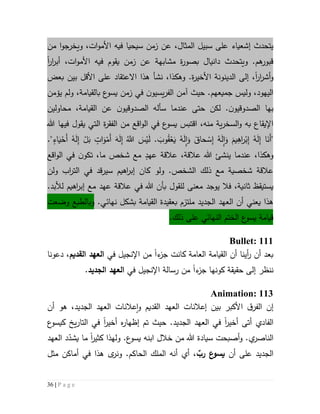 36 | P a g e
‫إشعياء‬ ‫يتحدث‬‫المثال‬ ‫سبيل‬ ‫على‬،‫ويخرجو‬ ،‫ات‬‫و‬‫األم‬ ‫فيه‬ ‫سيحيا‬ ‫زمن‬ ‫عن‬‫ا‬‫من‬
‫ار‬‫ر‬‫أب‬ ،‫ات‬‫و‬‫األم‬ ‫فيه‬ ‫يقوم‬ ‫زمن‬ ‫عن‬ ‫مشابهة‬ ‫ة‬‫ر‬‫بصو‬ ‫دانيال‬ ‫ويتحدث‬ .‫هم‬‫قبور‬‫ا‬
‫ار‬‫ر‬‫أش‬‫و‬‫ا‬،‫األ‬ ‫الدينونة‬ ‫إلى‬‫خ‬‫ي‬‫ر‬.‫ة‬‫وهك‬‫ذ‬‫ا‬،‫نشأ‬‫اال‬ ‫هذا‬‫بعض‬ ‫بين‬ ‫األقل‬ ‫على‬ ‫عتقاد‬
.‫جميعهم‬ ‫وليس‬ ،‫اليهود‬‫حيث‬‫آمن‬،‫بالقيامة‬ ‫ع‬‫يسو‬ ‫زمن‬ ‫في‬ ‫ن‬‫يسيو‬‫ر‬‫الف‬‫و‬‫ل‬‫يؤمن‬ ‫م‬
‫بها‬‫ن‬‫الصدوقيو‬.‫لكن‬‫حتى‬‫سأل‬ ‫عندما‬‫ه‬‫ن‬‫الصدوقيو‬‫القيامة‬ ‫عن‬،‫محاولين‬
‫اقتبس‬ ،‫منه‬ ‫ية‬‫ر‬‫السخ‬‫و‬ ‫به‬ ‫اإليقاع‬‫ع‬‫يسو‬‫ال‬ ‫من‬ ‫اقع‬‫و‬‫ال‬ ‫في‬‫ف‬‫ق‬‫ة‬‫ر‬‫ال‬‫ت‬‫فيه‬ ‫يقول‬ ‫ي‬‫ا‬‫هللا‬
ِ‫إ‬ ‫ا‬َ‫َن‬‫أ‬"."ٍ‫اء‬َ‫ي‬ْ‫َح‬‫أ‬ ُ‫ه‬َ‫ل‬ِ‫إ‬ ْ‫ل‬َ‫ب‬ ٍ‫ات‬َ‫و‬ْ‫َم‬‫أ‬ َ‫ه‬َ‫ل‬ِ‫إ‬ َُّ‫َّللا‬ َ‫س‬ْ‫ي‬َ‫ل‬ . َ‫وب‬ُ‫ق‬ْ‫ع‬َ‫ي‬ ُ‫ه‬َ‫ل‬ِ‫ا‬َ‫و‬ َ‫حاق‬ ْ‫س‬ِ‫إ‬ ُ‫ه‬َ‫ل‬ِ‫ا‬َ‫و‬ َ‫يم‬ِ‫اه‬‫ر‬ْ‫ب‬ِ‫إ‬ ُ‫ه‬َ‫ل‬
،‫وهكذا‬ٍ‫عهد‬ ‫عالقة‬ ،‫عالقة‬ ‫هللا‬ ‫ينشئ‬ ‫عندما‬‫اقع‬‫و‬‫ال‬ ‫في‬ ‫ن‬‫تكو‬ ،‫ما‬ ‫شخص‬ ‫مع‬
.‫الشخص‬ ‫ذلك‬ ‫مع‬ ‫شخصية‬ ‫عالقة‬‫ولو‬‫ولن‬ ‫اب‬‫ر‬‫الت‬ ‫في‬ ‫قد‬‫ر‬‫سي‬ ‫اهيم‬‫ر‬‫إب‬ ‫كان‬
‫فال‬ ،‫ثانية‬ ‫يستيقظ‬‫للقول‬ ‫معنى‬ ‫يوجد‬‫ب‬‫اهيم‬‫ر‬‫إب‬ ‫مع‬ ‫عهد‬ ‫عالقة‬ ‫في‬ ‫هللا‬ ‫أن‬‫لألبد‬.
‫ه‬‫ذ‬‫ا‬‫يعني‬‫القيامة‬ ‫بعقيدة‬ ‫ملتزم‬ ‫الجديد‬ ‫العهد‬ ‫أن‬‫نهائي‬ ‫بشكل‬.‫وبالطبع‬‫وضعت‬
‫ذ‬ ‫على‬ ‫النهائي‬ ‫الختم‬ ‫ع‬‫يسو‬ ‫قيامة‬‫لك‬.
Bullet: 111
‫ء‬‫جز‬ ‫كانت‬ ‫العامة‬ ‫القيامة‬ ‫أن‬ ‫أينا‬‫ر‬ ‫أن‬ ‫بعد‬‫ا‬‫في‬ ‫اإلنجيل‬ ‫من‬‫القديم‬ ‫العهد‬،‫دعونا‬
‫ننظر‬‫ء‬‫جز‬ ‫كونها‬ ‫حقيقة‬ ‫إلى‬‫ا‬‫في‬ ‫اإلنجيل‬ ‫رسالة‬ ‫من‬‫الجديد‬ ‫العهد‬.
Animation: 113
‫إن‬‫ه‬ ،‫الجديد‬ ‫العهد‬ ‫عالنات‬‫ا‬‫و‬ ‫القديم‬ ‫العهد‬ ‫إعالنات‬ ‫بين‬ ‫األكبر‬ ‫ق‬‫الفر‬‫و‬‫أن‬
‫الفادي‬‫أتى‬‫أخير‬‫ا‬.‫الجديد‬ ‫العهد‬ ‫في‬‫إ‬ ‫تم‬ ‫حيث‬‫ظه‬‫ا‬‫ر‬‫ه‬‫أخير‬‫ا‬‫ع‬‫كيسو‬ ‫يخ‬‫ر‬‫التا‬ ‫في‬
‫و‬ .‫ي‬‫الناصر‬‫سيادة‬ ‫أصبحت‬‫ابنه‬ ‫خالل‬ ‫من‬ ‫هللا‬.‫ع‬‫يسو‬‫و‬‫كثير‬ ‫لهذا‬‫ا‬‫العهد‬ ‫د‬ّ‫يشد‬ ‫ما‬
‫أن‬ ‫على‬ ‫الجديد‬‫رب‬ ‫ع‬‫يسو‬‫مثل‬ ‫أماكن‬ ‫في‬ ‫هذا‬ ‫ى‬‫ونر‬ .‫الحاكم‬ ‫الملك‬ ‫أنه‬ ‫أي‬ ،
 