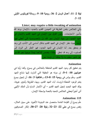 37 | P a g e
‫لوقا‬5:55،‫الرسل‬ ‫أعما‬5:36،‫رومية‬51:9،‫و‬‫رسالة‬‫كورنثوس‬‫األولى‬
55:3.
Lister; may require a little tweaking of animation
‫ب‬ ‫الخالص‬ ‫يأتي‬‫نفس‬‫ال‬ ‫في‬ ‫يقة‬‫ر‬‫الط‬،‫الجديد‬‫و‬ ‫القديم‬ ‫عهدين‬‫ب‬‫ب‬ ‫اإليمان‬‫وعد‬‫هللا‬
‫االحتياجات‬ ‫بتأمين‬.‫و‬‫ليس‬‫في‬ ‫اإليمان‬‫و‬ ‫القديم‬ ‫العهد‬ ‫في‬ ‫اإليمان‬ ‫بين‬ ‫ق‬‫الفر‬
‫بل‬ ،‫هللا‬ ‫نحو‬ ‫اإليمان‬ ‫جهة‬ ‫من‬ ،‫الجديد‬ ‫العهد‬‫ب‬‫فيها‬ ‫ُعطي‬‫أ‬ ‫التي‬ ‫الخصوصية‬
.‫الوعد‬‫حيث‬‫نظر‬‫القديم‬ ‫العهد‬ ‫في‬ ‫اإليمان‬‫بشكل‬‫أساس‬‫ي‬‫وعد‬ ‫إلى‬ ،‫األمام‬ ‫إلى‬
‫يتحق‬ ‫لم‬.‫بعد‬ ‫ق‬‫أما‬،‫الجديد‬ ‫العهد‬ ‫في‬ ‫اإليمان‬‫النظر‬ ‫فهو‬‫إلى‬ ‫اء‬‫ر‬‫الو‬ ‫إلى‬
.‫تحقق‬ ‫قد‬ ‫وعد‬ ‫إلى‬ ،‫الصليب‬‫و‬‫ه‬‫ك‬‫يتضمن‬ ،‫ذا‬‫كالهم‬‫إيمان‬ ‫ا‬‫ا‬‫موجه‬‫ا‬‫من‬ ‫هللا‬ ‫نحو‬
‫تدبير‬ ‫أجل‬‫و‬ ‫به‬ ‫سيقوم‬‫ن‬ ‫أن‬ ‫يمكننا‬ ‫ال‬‫ؤمن‬‫ه‬‫نحن‬.
Animation
‫تحقيق‬ ‫يتم‬‫في‬ ‫بالخالص‬ ‫المتعلقة‬ ‫القديم‬ ‫العهد‬ ‫وعود‬ ‫كل‬‫ع‬‫يسو‬‫أينا‬‫ر‬ ‫وكما‬ .‫في‬
‫انيين‬‫ر‬‫عب‬51:5–2‫العهد‬ ‫ذبائح‬ ‫إليها‬ ‫أشارت‬ ‫التي‬ ‫الحقيقة‬ ‫هو‬ ‫موته‬ ‫إن‬ ،
‫و‬ .‫القديم‬‫بولس‬ ‫م‬ّ‫ل‬‫ع‬‫في‬‫رومية‬52:1–53‫و‬ ،‫غالطية‬3:56،‫ع‬‫يسو‬ ‫إنجيل‬ ‫أن‬
ُ‫الم‬ ‫الوعود‬ ‫م‬ّ‫يتم‬‫ل‬ ‫عطاة‬‫رؤساء‬.‫القديم‬ ‫العهد‬ ‫آباء‬‫و‬‫و‬ ‫يقة‬‫ر‬‫الط‬ ‫بهذه‬‫ى‬‫أخر‬،‫ها‬‫غير‬
‫ي‬‫ؤكد‬‫الجديد‬ ‫العهد‬‫القديم‬ ‫العهد‬ ‫إنجيل‬–‫أي‬‫األ‬‫اإللهي‬ ‫الملك‬ ‫بأن‬ ‫ة‬‫ر‬‫السا‬ ‫خبار‬
‫أخير‬ ‫أتى‬‫ا‬‫لي‬‫عطي‬.‫اإليمان‬ ‫اسطة‬‫و‬‫ب‬ ‫بالنعمة‬ ‫لشعبه‬ ‫الخالص‬
Animation: 115
،‫المثال‬ ‫سبيل‬ ‫على‬ .‫ة‬‫ر‬‫األخي‬ ‫الدينونة‬ ‫عند‬ ‫ستحصل‬ ‫العامة‬ ‫القيامة‬ ‫أن‬ ‫ع‬‫يسو‬ ‫م‬ّ‫ل‬‫ع‬
‫ع‬‫يسو‬ ‫رفض‬‫في‬‫متى‬55:53-35‫و‬‫لوقا‬51:57–31،‫الصدوقيين‬ ‫إنكار‬
 