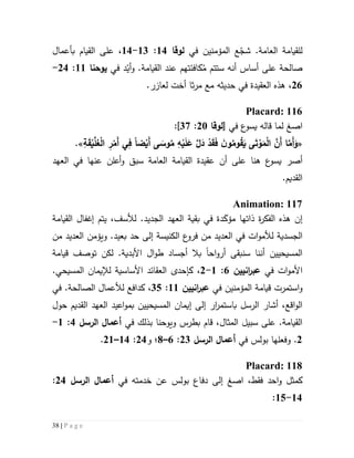 38 | P a g e
.‫العامة‬ ‫للقيامة‬‫المؤ‬ ‫ع‬ّ‫شج‬‫منين‬‫في‬‫لوقا‬54:53-54،‫بأعمال‬ ‫القيام‬ ‫على‬
‫س‬ ‫أنه‬ ‫أساس‬ ‫على‬ ‫صالحة‬ُ‫م‬ ‫تتم‬‫كاف‬‫ئتهم‬.‫القيامة‬ ‫عند‬‫و‬‫د‬ّ‫أي‬‫في‬‫يوحنا‬55:54-
56،‫ال‬ ‫هذه‬‫عق‬.‫لعازر‬ ‫أخت‬ ‫ثا‬‫ر‬‫م‬ ‫مع‬ ‫حديثه‬ ‫في‬ ‫يدة‬
Placard: 116
‫ا‬‫صغ‬‫في‬ ‫ع‬‫يسو‬ ‫قاله‬ ‫لما‬[‫لوقا‬51:37]:
«َّ َ‫د‬ ْ‫د‬َ‫ق‬َ‫ف‬ َ‫ن‬‫و‬ُ‫وم‬ُ‫ق‬َ‫ي‬ ‫ى‬َ‫ت‬ ْ‫و‬َ‫م‬ْ‫ل‬‫ا‬ َّ‫َن‬‫أ‬ ‫ا‬َّ‫َم‬‫أ‬َ‫و‬‫ضا‬ْ‫َي‬‫أ‬ ‫ى‬ َ‫وس‬ُ‫م‬ ِ‫ه‬ْ‫ي‬َ‫ل‬َ‫ع‬ِ‫ة‬َ‫ق‬ْ‫ي‬َّ‫ل‬ُ‫ع‬ْ‫ل‬‫ا‬ ِ‫ر‬ْ‫َم‬‫أ‬ ‫ي‬ِ‫ف‬.»
‫أصر‬‫ع‬‫يسو‬‫هنا‬‫أعلن‬‫و‬ ‫سبق‬ ‫العامة‬ ‫القيامة‬ ‫عقيدة‬ ‫أن‬ ‫على‬‫عنها‬‫العه‬ ‫في‬‫د‬
.‫القديم‬
Animation: 117
‫إن‬‫مؤ‬ ‫ذاتها‬ ‫ة‬‫ر‬‫الفك‬ ‫هذه‬َ‫ك‬.‫الجديد‬ ‫العهد‬ ‫بقية‬ ‫في‬ ‫دة‬‫ل‬،‫ألسف‬‫إغفال‬ ‫يتم‬‫القيامة‬
‫الجسدية‬‫ات‬‫و‬‫لألم‬‫الكنيسة‬ ‫ع‬‫فرو‬ ‫من‬ ‫العديد‬ ‫في‬.‫بعيد‬ ‫حد‬ ‫إلى‬‫و‬‫يؤمن‬‫ال‬‫عديد‬‫من‬
‫سن‬ ‫أننا‬ ‫المسيحيين‬‫بقى‬‫اح‬‫و‬‫أر‬‫ا‬‫لكن‬ .‫األبدية‬ ‫ال‬‫و‬‫ط‬ ‫أجساد‬ ‫بال‬‫قيامة‬ ‫توصف‬
‫ات‬‫و‬‫األم‬‫في‬‫انيين‬‫ر‬‫عب‬6:5-5،.‫المسيحي‬ ‫لإليمان‬ ‫األساسية‬ ‫العقائد‬ ‫كإحدى‬
‫و‬‫المؤمنين‬ ‫قيامة‬ ‫استمرت‬‫في‬‫انيين‬‫ر‬‫عب‬55:32،‫في‬ .‫الصالحة‬ ‫لألعمال‬ ‫كدافع‬
‫با‬ ‫الرسل‬ ‫أشار‬ ،‫اقع‬‫و‬‫ال‬‫إلى‬ ‫ار‬‫ر‬‫ستم‬‫إي‬‫م‬‫ا‬‫ن‬‫حول‬ ‫القديم‬ ‫العهد‬ ‫اعيد‬‫و‬‫بم‬ ‫المسيحيين‬
،‫المثال‬ ‫سبيل‬ ‫على‬ .‫القيامة‬‫قام‬‫ويوحنا‬ ‫بطرس‬‫ب‬‫في‬ ‫ذلك‬‫الرسل‬ ‫أعما‬4:5-
5.‫و‬‫فعل‬‫ها‬‫في‬ ‫بولس‬‫أعما‬‫الرسل‬53:6–1‫؛‬‫و‬54:54–55.
Placard: 118
‫ا‬ ،‫فقط‬ ‫احد‬‫و‬ ‫كمثل‬‫صغ‬‫في‬ ‫خدمته‬ ‫عن‬ ‫بولس‬ ‫دفاع‬ ‫إلى‬‫الرسل‬ ‫أعما‬54:
54-52:
 