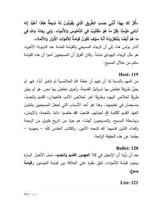 39 | P a g e
«ِ‫ُق‬‫أ‬َ‫له‬ِ‫إ‬ ُ‫د‬ُ‫ب‬ْ‫َع‬‫أ‬ ‫ا‬َ‫ذ‬َ‫هك‬ ‫ة‬َ‫يع‬ ِ‫ش‬ ُ‫ه‬َ‫ل‬ َ‫ن‬‫و‬ُ‫ل‬‫و‬ُ‫ق‬َ‫ي‬ ‫ي‬ِ‫ذ‬َّ‫ال‬ ِ‫يق‬ِ‫ر‬َّ‫الط‬ َ‫ب‬ َ‫س‬َ‫ح‬ ‫ي‬ِ‫ن‬َّ‫َن‬‫أ‬ ‫ا‬َ‫ذ‬‫ه‬ِ‫ب‬ َ‫ك‬َ‫ل‬ ُّ‫ر‬
‫ي‬ِ‫ف‬ ِ‫اهلل‬ِ‫ب‬ ‫اء‬َ‫ج‬َ‫ر‬ ‫ي‬ِ‫ل‬َ‫و‬ . ِ‫اء‬َ‫ي‬ِ‫ب‬ْ‫ن‬َ‫أل‬‫ا‬َ‫و‬ ِ‫وس‬ُ‫ام‬َّ‫الن‬ ‫ي‬ِ‫ف‬ ‫وب‬ُ‫ت‬ْ‫ك‬َ‫م‬ َ‫و‬ُ‫ه‬ ‫ا‬َ‫م‬ ِ
ّ‫ل‬ُ‫ك‬ِ‫ب‬ ‫ا‬‫ن‬ِ‫م‬ ْ‫ؤ‬ُ‫م‬ ‫ي‬ِ‫ائ‬َ‫آب‬
ُ‫ن‬‫و‬ُ‫ك‬َ‫ت‬ َ‫ف‬ْ‫و‬ َ‫س‬ ُ‫ه‬َّ‫َن‬‫أ‬ ُ‫ه‬َ‫ن‬‫و‬ ُ‫ر‬ِ‫ظ‬َ‫ت‬ْ‫ن‬َ‫ي‬ ‫ا‬‫ض‬ْ‫َي‬‫أ‬ ْ‫م‬ُ‫ه‬ ‫ا‬َ‫م‬ِ‫ات‬َ‫و‬ْ‫َم‬‫أل‬ِ‫ل‬ ‫ة‬َ‫ام‬َ‫ي‬ِ‫ق‬ِ‫ة‬َ‫م‬َ‫ث‬َ‫أل‬‫ا‬َ‫و‬ ِ‫ار‬َ‫ر‬ْ‫َب‬‫أل‬‫ا‬.»
‫ب‬ ‫المسيحي‬ ‫الرجاء‬ ‫أن‬ ‫إلى‬ ،‫هنا‬ ‫بولس‬ ‫أشار‬‫ال‬‫قيامة‬‫ال‬‫ة‬‫ر‬‫األخي‬ ‫الدينونة‬ ‫عند‬ ‫عامة‬،
‫اليهودي‬ ‫الرجاء‬ ‫مثل‬ ‫هو‬‫تمام‬‫ا‬‫و‬ .‫كان‬‫ه‬ ‫أن‬ ‫ا‬‫و‬‫آمن‬ ‫المسيحيين‬ ‫أن‬ ‫ق‬‫الفر‬‫القيامة‬ ‫ذه‬
.‫المسيح‬ ‫خالل‬ ‫من‬ ‫ستتم‬
Host: 119
‫أ‬ ‫لنا‬ ‫بالنسبة‬ ‫المهم‬ ‫من‬‫لم‬ ‫فهو‬ .‫ا‬‫أبد‬ ْ‫تتغير‬ ‫لم‬ ْ‫ة‬‫الخالصي‬ ِ‫هللا‬ َ‫ة‬‫خط‬ ‫أن‬ َ‫نفهم‬ ‫ن‬
‫ن‬ّ‫يعي‬ ‫لم‬ ‫هو‬ .‫نحن‬ ‫بها‬ ُ‫نخلص‬ ‫ى‬‫أخر‬‫و‬ ،ُ‫ة‬‫القديم‬ ُ‫ائيل‬‫ر‬‫إس‬ ‫بها‬ ُ‫تخلص‬ ‫يقة‬‫ر‬‫ط‬ ْ‫ن‬ّ‫يعي‬
،ُ‫الجديد‬‫و‬ ُ‫القديم‬ ،‫فالعهدان‬ .‫األمم‬ ِ‫لخالص‬ ‫آخر‬ ‫ا‬‫يق‬‫ر‬‫وط‬ ‫اليهود‬ ‫لخالص‬ ‫ا‬‫يق‬‫ر‬‫ط‬
‫تجع‬ ‫التي‬ ِ‫األسباب‬ ‫أحد‬ ‫هو‬ ‫وهذا‬ .‫تعليمهما‬ ‫في‬ ‫منسجمان‬َ‫ن‬‫نو‬ّ‫يثم‬ ‫المسيحيين‬ ُ‫ل‬
ِ‫ككلمة‬ ‫القديم‬ َ‫العهد‬‫هللا‬ُ‫فشعب‬ .‫هم‬ِ‫لحيات‬‫هللا‬،‫باإليمان‬ ،‫بالنعمة‬ ‫ا‬‫دائم‬ ‫ا‬‫و‬‫خلص‬
ِ‫الرحمة‬ ‫من‬ ٍ‫طويل‬ ‫يخ‬‫ر‬‫تا‬ ‫من‬ ٌ‫ء‬‫جز‬ ‫هم‬ ،‫ا‬‫أيض‬ ‫ن‬‫المسيحيو‬‫و‬ .‫المسيح‬ ‫اسطة‬‫و‬‫وب‬
‫ه‬ُ‫ل‬‫ك‬ ‫المقدس‬ ‫الكتاب‬‫و‬ .‫األمين‬ ‫لشعبه‬ ‫هللا‬ ‫قدمهما‬ ‫ين‬َ‫ذ‬‫الل‬ ِ‫الفداء‬‫و‬–‫بعهديه‬–
‫هذ‬ ‫عن‬ ‫منا‬ّ‫ل‬‫يع‬.‫ائعة‬‫ر‬‫ال‬ ‫الحقيقة‬ ‫ه‬
Bullet: 120
‫أن‬ ‫أينا‬‫ر‬ ‫أن‬ ‫بعد‬‫اإلنجيل‬‫كال‬ ‫في‬‫الجديد‬‫و‬ ‫القديم‬ ‫العهدين‬،‫شمل‬‫ة‬‫ر‬‫السا‬ ‫األخبار‬
‫و‬ ‫المؤمنين‬ ‫قيامة‬ ‫بين‬ ‫العالقة‬ ‫على‬ ‫ة‬‫ر‬‫نظ‬ ‫لنلق‬ ،‫ات‬‫و‬‫لألم‬ ‫قيامة‬ ‫بوجود‬‫قيامة‬
‫ع‬‫يسو‬.
List: 121
 