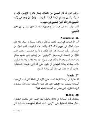 41 | P a g e
«ِ‫ذ‬ِ‫إ‬ ُ‫ه‬َّ‫ن‬ِ‫إ‬َ‫ف‬ . َ‫ين‬ِ‫د‬ِ‫اق‬َّ‫الر‬ َ‫ة‬َ‫ور‬ُ‫اك‬َ‫ب‬ َ‫ار‬ َ‫ص‬َ‫و‬ ِ‫ات‬َ‫و‬ْ‫َم‬‫أل‬‫ا‬ َ‫ن‬ِ‫م‬ ُ‫يح‬ ِ‫س‬َ‫م‬ْ‫ل‬‫ا‬ َ‫ام‬َ‫ق‬ ْ‫د‬َ‫ق‬ َ‫اآلن‬ ِ‫ن‬ِ‫لك‬َ‫و‬
ِ‫إ‬ِ‫ب‬ ٍ‫ان‬ َ‫س‬ْ‫ن‬ِ‫إ‬ِ‫ب‬ ُ‫ت‬ ْ‫و‬َ‫م‬ْ‫ل‬‫ا‬‫ضا‬ْ‫َي‬‫أ‬ ٍ‫ان‬ َ‫س‬ْ‫ن‬. ِ‫ات‬َ‫و‬ْ‫َم‬‫أل‬‫ا‬ ُ‫ة‬َ‫ام‬َ‫ي‬ِ‫ق‬..ِ‫ه‬ِ‫ت‬َ‫ب‬ْ‫ت‬ُ‫ر‬ ‫ي‬ِ‫ف‬ ٍ‫د‬ِ‫اح‬َ‫و‬ َّ‫ل‬ُ‫ك‬ َّ‫ن‬ِ‫لك‬َ‫و‬
ِ‫ه‬ِ‫يئ‬ِ‫ج‬َ‫م‬ ‫ي‬ِ‫ف‬ ِ‫يح‬ ِ‫س‬َ‫م‬ْ‫ل‬ِ‫ل‬ َ‫ين‬ِ‫ذ‬َّ‫ال‬ َّ‫م‬ُ‫ث‬ ‫ة‬َ‫ور‬ُ‫اك‬َ‫ب‬ ُ‫يح‬ ِ‫س‬َ‫م‬ْ‫ل‬‫ا‬.»
‫بولس‬ ‫أشار‬‫هنا‬‫ع‬‫يسو‬ ‫قيامة‬ ‫إلى‬‫ك‬‫ة‬‫ر‬‫باكو‬‫سيشمل‬ ‫الذي‬ ‫الحصاد‬‫الذين‬ ‫كل‬
ِ‫يح‬ ِ‫س‬َ‫م‬ْ‫ل‬ِ‫ل‬.
Animation: 126
‫ائيل‬‫ر‬‫إس‬ ‫هللا‬ ‫أمر‬‫أن‬ ،‫القديم‬ ‫العهد‬ ‫في‬‫ت‬‫له‬ ‫م‬ّ‫قد‬‫ة‬‫باكور‬‫حصاده‬‫ا‬‫على‬ ‫هذا‬ ‫ى‬‫ونر‬ .
‫في‬ ‫المثال‬ ‫سبيل‬‫الويين‬53:57‫و‬ .‫كانت‬‫من‬ ‫األول‬ ‫القسم‬ ‫ات‬‫ر‬‫الباكو‬ ‫هذه‬
‫ل‬ّ‫ث‬‫وم‬ ،‫الحصاد‬‫ت‬‫ل‬ّ‫شك‬ ‫فقد‬ .‫كله‬ ‫الحصاد‬‫ت‬‫نوع‬‫ا‬‫الضمان‬ ‫من‬–‫ب‬‫القسم‬ ‫تقديم‬
،‫للرب‬ ‫الحصاد‬ ‫من‬ ‫األول‬‫ر‬ّ‫وعب‬‫اإل‬‫ائيل‬‫ر‬‫س‬‫ن‬‫يو‬‫س‬ ‫أنفسهم‬ ‫بأنهم‬ ‫إيمانهم‬ ‫عن‬‫ينالو‬‫ا‬
‫و‬ .‫الحصاد‬ ‫بقية‬‫هللا‬ ‫هن‬‫بر‬‫ب‬َ‫م‬ْ‫ن‬ِ‫ح‬‫يقة‬‫ر‬‫بالط‬ ‫بإقامتنا‬ ‫الكاملة‬ ‫ته‬ّ‫ني‬ ‫عن‬ ،‫ع‬‫يسو‬ ‫قيامة‬ ‫نا‬
.‫ذاتها‬‫وهك‬‫أن‬ ‫كمؤمنين‬ ‫يمكننا‬ ،‫ذا‬‫ن‬‫ن‬‫كو‬‫على‬‫ة‬‫ر‬‫كبي‬ ‫ثقة‬‫ب‬،‫المستقبلية‬ ‫قيامتنا‬
‫اليوم‬ ‫ذلك‬ ‫إلى‬ ‫ختمنا‬ ‫هللا‬ ‫أن‬ ‫عالمين‬‫ب‬.‫المسيح‬ ‫قيامة‬
Panel: 127
‫نا‬‫ر‬‫نظ‬ ‫لقد‬‫الجسد‬ ‫لقيامة‬ ‫استنا‬‫ر‬‫د‬ ‫في‬‫اآلن‬ ‫حتى‬،‫إلى‬‫اللعنة‬‫موت‬ ‫إلى‬ ‫أدت‬ ‫التي‬
‫عن‬ ‫وتحدثنا‬ ،‫أجسادنا‬‫اإلنجيل‬.‫ألجسادنا‬ ‫الحياة‬ ‫م‬ّ‫يقد‬ ‫الذي‬‫نحن‬‫مستعد‬ ‫اآلن‬‫و‬‫ن‬
‫ل‬‫در‬‫ا‬‫س‬‫ة‬‫التي‬ ‫يقة‬‫ر‬‫الط‬‫ت‬‫ختبر‬‫بها‬‫أجسادنا‬‫الفداء‬‫فعال‬.
Bullet: 128
‫سنتناول‬‫فداء‬‫أجسادنا‬‫في‬‫التي‬ ‫األمور‬ ،‫ال‬‫و‬‫أ‬ :‫احل‬‫ر‬‫م‬ ‫ثالث‬‫ي‬‫ها‬‫ختبر‬‫ال‬‫مؤمن‬‫و‬‫ن‬
‫خالل‬‫حيا‬‫ة‬‫الحاضر‬ ‫تنا‬‫ثاني‬ .‫األرض‬ ‫على‬‫ا‬،‫المتوسطة‬ ‫الحالة‬‫التي‬ ‫ألجسادنا‬
 