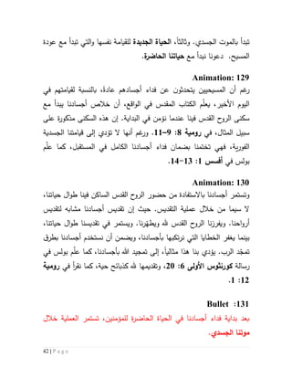 42 | P a g e
‫تبدأ‬‫ب‬‫وثالث‬ .‫الجسدي‬ ‫الموت‬‫ا‬،‫الجديدة‬ ‫الحياة‬‫نفسها‬ ‫للقيامة‬‫عودة‬ ‫مع‬ ‫تبدأ‬ ‫التي‬‫و‬
.‫المسيح‬‫دعونا‬‫مع‬ ‫نبدأ‬‫ة‬‫الحاضر‬ ‫حياتنا‬.
Animation: 129
‫أجسادهم‬ ‫فداء‬ ‫عن‬ ‫ن‬‫يتحدثو‬ ‫المسيحيين‬ ‫أن‬ ‫غم‬‫ر‬‫عادة‬،‫بالنسبة‬‫ل‬‫قيامته‬‫في‬ ‫م‬
،‫األخير‬ ‫اليوم‬‫م‬ّ‫ل‬‫يع‬‫ال‬‫كتاب‬‫المقدس‬‫مع‬ ‫يبدأ‬ ‫أجسادنا‬ ‫خالص‬ ‫أن‬ ،‫اقع‬‫و‬‫ال‬ ‫في‬
‫فينا‬ ‫القدس‬ ‫ح‬‫الرو‬ ‫سكنى‬‫عندم‬‫ا‬‫نؤ‬‫من‬‫البداية‬ ‫في‬.‫إن‬‫على‬ ‫ة‬‫ر‬‫مذكو‬ ‫السكنى‬ ‫هذه‬
‫في‬ ،‫المثال‬ ‫سبيل‬‫رومية‬1:9–55.‫الجسدية‬ ‫قيامتنا‬ ‫إلى‬ ‫تؤدي‬ ‫ال‬ ‫أنها‬ ‫غم‬‫ور‬
‫الكا‬ ‫أجسادنا‬ ‫فداء‬ ‫بضمان‬ ‫تختمنا‬ ‫فهي‬ ،‫ية‬‫ر‬‫الفو‬‫م‬ّ‫ل‬‫ع‬ ‫كما‬ ،‫المستقبل‬ ‫في‬ ‫مل‬
‫في‬ ‫بولس‬‫أفسس‬5:53-54.
Animation: 130
‫القدس‬ ‫ح‬‫الرو‬ ‫حضور‬ ‫من‬ ‫باالستفادة‬ ‫أجسادنا‬ ‫وتستمر‬‫الساكن‬،‫حياتنا‬ ‫ال‬‫و‬‫ط‬ ‫فينا‬
.‫التقديس‬ ‫عملية‬ ‫خالل‬ ‫من‬ ‫سيما‬ ‫ال‬‫إن‬ ‫حيث‬‫لتقديس‬ ‫مشابه‬ ‫أجسادنا‬ ‫تقديس‬
.‫احنا‬‫و‬‫أر‬‫و‬‫نا‬‫ز‬‫يفر‬‫تقد‬ ‫في‬ ‫ويستمر‬ .‫نا‬‫ر‬ّ‫ويطه‬ ‫هلل‬ ‫القدس‬ ‫ح‬‫الرو‬،‫حياتنا‬ ‫ال‬‫و‬‫ط‬ ‫يسنا‬
‫بينما‬‫ي‬‫غفر‬‫نر‬ ‫التي‬ ‫الخطايا‬‫تكب‬‫ق‬‫بطر‬ ‫أجسادنا‬ ‫نستخدم‬ ‫أن‬ ‫ويضمن‬ ،‫بأجسادنا‬ ‫ها‬
.‫الرب‬ ‫د‬ّ‫تمج‬‫يؤدي‬‫بنا‬‫هذا‬‫مثالي‬‫ا‬‫في‬ ‫بولس‬ ‫م‬ّ‫ل‬‫ع‬ ‫كما‬ ،‫بأجسادنا‬ ‫هللا‬ ‫تمجيد‬ ‫إلى‬ ،
‫رسالة‬‫كورنثوس‬‫األولى‬6:51،‫في‬ ‫أ‬‫ر‬‫نق‬ ‫كما‬ ،‫حية‬ ‫كذبائح‬ ‫هلل‬ ‫وتقديمها‬‫رومية‬
55:5.
535:Bullet
‫خالل‬ ‫العملية‬ ‫تستمر‬ ،‫للمؤمنين‬ ‫ة‬‫ر‬‫الحاض‬ ‫الحياة‬ ‫في‬ ‫أجسادنا‬ ‫فداء‬ ‫بداية‬ ‫بعد‬
‫الجسدي‬ ‫موتنا‬.
 