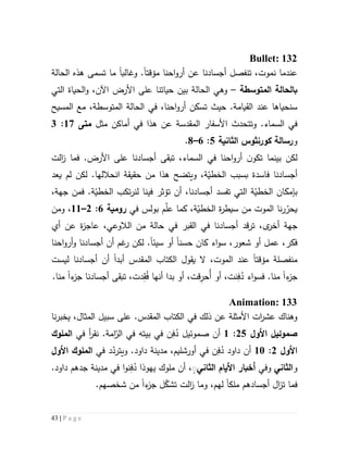 43 | P a g e
Bullet: 132
‫احنا‬‫و‬‫أر‬ ‫عن‬ ‫أجسادنا‬ ‫تنفصل‬ ،‫نموت‬ ‫عندما‬‫مؤقتا‬‫و‬ .‫غالب‬‫ا‬‫تسمى‬ ‫ما‬‫الحالة‬ ‫هذه‬
‫ب‬‫المتوسطة‬ ‫الحالة‬–‫وهي‬‫ال‬‫التي‬ ‫الحياة‬‫و‬ ،‫اآلن‬ ‫األرض‬ ‫على‬ ‫حياتنا‬ ‫بين‬ ‫حالة‬
‫القي‬ ‫عند‬ ‫سنحياها‬.‫امة‬‫حيث‬‫احنا‬‫و‬‫أر‬ ‫تسكن‬،‫المسيح‬ ‫مع‬ ،‫المتوسطة‬ ‫الحالة‬ ‫في‬
‫و‬ .‫السماء‬ ‫في‬‫ت‬‫تحدث‬‫المقدسة‬ ‫األسفار‬‫مثل‬ ‫أماكن‬ ‫في‬ ‫هذا‬ ‫عن‬‫متى‬57:3
‫و‬‫رسالة‬‫كورنثوس‬‫الثانية‬2:6–1.
‫لكن‬‫بينما‬.‫األرض‬ ‫على‬ ‫أجسادنا‬ ‫تبقى‬ ،‫السماء‬ ‫في‬ ‫احنا‬‫و‬‫أر‬ ‫ن‬‫تكو‬‫ف‬‫الت‬‫ز‬ ‫ما‬
‫أجسادنا‬‫و‬ ،‫ة‬ّ‫الخطي‬ ‫بسبب‬ ‫فاسدة‬‫ه‬ ‫يتضح‬‫ذ‬‫ا‬‫من‬‫لكن‬ .‫انحاللها‬ ‫حقيقة‬‫يعد‬ ‫لم‬
‫بإمكان‬‫أجسادنا‬ ‫تفسد‬ ‫التي‬ ‫ة‬ّ‫الخطي‬،،‫جهة‬ ‫فمن‬ .‫ة‬ّ‫الخطي‬ ‫تكب‬‫ر‬‫لن‬ ‫فينا‬ ‫تؤثر‬ ‫أن‬
‫نا‬‫ر‬ّ‫يحر‬‫س‬ ‫من‬ ‫الموت‬‫ي‬‫ط‬‫ر‬‫بولس‬ ‫م‬ّ‫ل‬‫ع‬ ‫كما‬ ،‫ة‬ّ‫الخطي‬ ‫ة‬‫في‬‫رومية‬6:5–55،‫ومن‬
،‫ى‬‫أخر‬ ‫جهة‬‫ترقد‬‫أي‬ ‫عن‬ ‫ة‬‫ز‬‫عاج‬ ،‫الالوعي‬ ‫من‬ ‫حالة‬ ‫في‬ ‫القبر‬ ‫في‬ ‫أجسادنا‬
‫فكر‬،‫شعور‬ ‫أو‬ ‫عمل‬،‫كا‬ ‫اء‬‫و‬‫س‬‫ن‬‫حسن‬‫ا‬‫سيئ‬ ‫أو‬‫ا‬.‫احنا‬‫و‬‫أر‬‫و‬ ‫أجسادنا‬ ‫أن‬ ‫غم‬‫ر‬ ‫لكن‬
‫م‬‫نفصل‬‫ة‬‫مؤ‬‫قت‬‫ا‬‫ي‬ ‫ال‬ ،‫الموت‬ ‫عند‬‫قول‬‫ال‬‫كتاب‬‫المقدس‬‫أبد‬‫ا‬‫ل‬ ‫أجسادنا‬ ‫أن‬‫يست‬
‫ء‬‫جز‬‫ا‬ُ‫د‬ ‫اء‬‫و‬‫فس‬ .‫منا‬ِ‫ف‬ُ‫أ‬ ‫أو‬ ،‫نت‬ِ‫حر‬ُ‫ف‬ ‫أنها‬ ‫بدا‬ ‫أو‬ ،‫قت‬ِ‫ق‬،‫دت‬‫تبقى‬‫ء‬‫جز‬ ‫أجسادنا‬‫ا‬.‫منا‬
Animation: 133
‫في‬ ‫ذلك‬ ‫عن‬ ‫األمثلة‬ ‫ات‬‫ر‬‫عش‬ ‫وهناك‬‫ال‬‫كتاب‬‫المقدس‬.،‫المثال‬ ‫سبيل‬ ‫على‬‫نا‬‫ر‬‫يخب‬
‫صموئيل‬‫األو‬52:5ُ‫د‬ ‫صموئيل‬ ‫أن‬ِ‫ف‬‫في‬ ‫أ‬‫ر‬‫نق‬ .‫امة‬ّ‫الر‬ ‫في‬ ‫بيته‬ ‫في‬ ‫ن‬‫ال‬‫ملوك‬
‫األو‬5:51ُ‫د‬ ‫داود‬ ‫أن‬ِ‫ف‬‫في‬ ‫د‬ّ‫ويترد‬ .‫داود‬ ‫مدينة‬ ،‫أورشليم‬ ‫في‬ ‫ن‬‫األو‬ ‫الملوك‬
‫و‬‫الثاني‬‫وفي‬‫أخبار‬‫األ‬‫يام‬‫الثاني‬ٍٍ،ُ‫د‬ ‫يهوذا‬ ‫ملوك‬ ‫أن‬ِ‫ف‬.‫داود‬ ‫جدهم‬ ‫مدينة‬ ‫في‬ ‫ا‬‫و‬‫ن‬
‫ف‬‫ال‬‫ز‬‫ت‬ ‫ما‬‫أج‬‫ملك‬ ‫سادهم‬‫ا‬‫ء‬‫جز‬ ‫ل‬ّ‫تشك‬ ‫الت‬‫ز‬ ‫وما‬ ،‫لهم‬‫ا‬.‫شخصهم‬ ‫من‬
 