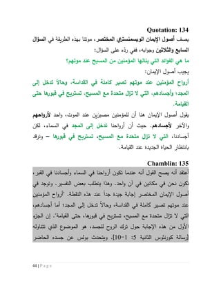 44 | P a g e
Quotation: 134
‫يصف‬‫اإليمان‬ ‫أصو‬‫ي‬‫الويسمنستر‬‫المختصر‬،‫يقة‬‫ر‬‫الط‬ ‫بهذه‬ ‫موتنا‬‫في‬‫ا‬‫ؤ‬‫الس‬
‫الثالثين‬‫و‬ ‫السابع‬‫اب‬‫و‬‫وج‬‫ه‬،‫ف‬:‫ال‬‫ؤ‬‫الس‬ ‫على‬ ‫ه‬ّ‫رد‬ ‫في‬
‫المؤمن‬ ‫ينالها‬ ‫التي‬ ‫ائد‬‫و‬‫الف‬ ‫هي‬ ‫ما‬‫ي‬‫موتهم؟‬ ‫عند‬ ‫المسيح‬ ‫من‬ ‫ن‬
‫يجيب‬‫أ‬‫اإليمان‬ ‫صول‬:
‫ا‬‫و‬‫أر‬‫موتهم‬ ‫عند‬ ‫المؤمنين‬ ‫ح‬‫تص‬‫ير‬‫كاملة‬‫في‬‫القداسة‬،‫و‬‫حاال‬‫إلى‬ ‫تدخل‬
‫المجد؛‬‫و‬‫أجسادهم‬،‫التي‬‫ال‬‫ت‬‫متحدة‬ ‫ا‬‫ز‬‫مع‬‫ت‬ ،‫المسيح‬‫س‬‫ت‬‫ري‬‫حتى‬ ‫ها‬‫قبور‬ ‫في‬ ‫ح‬
.‫القيامة‬
‫يقول‬‫أ‬‫اإليمان‬ ‫صول‬‫هنا‬َ‫مصير‬ ‫للمؤمنين‬ ‫أن‬‫الموت‬ ‫عند‬ ‫ين‬،‫احد‬‫و‬‫احهم‬‫و‬‫ألر‬
‫اآل‬‫و‬‫خر‬‫ألجسادهم‬.‫أن‬ ‫حيث‬‫احنا‬‫و‬‫أر‬‫المجد‬ ‫إلى‬ ‫تدخل‬‫ال‬ ‫في‬‫لكن‬ ،‫سماء‬
،‫أجسادنا‬‫التي‬‫ال‬‫ت‬‫متحدة‬ ‫ا‬‫ز‬‫مع‬‫المسيح‬،‫ت‬‫س‬‫ت‬‫ري‬‫ها‬‫قبور‬ ‫في‬ ‫ح‬–‫و‬‫قد‬‫ر‬‫ت‬
.‫القيامة‬ ‫عند‬ ‫الجديدة‬ ‫الحياة‬ ‫بانتظار‬
Chamblin: 135
‫أنه‬ ‫أعتقد‬‫ي‬‫صح‬‫ال‬،‫القبر‬ ‫في‬ ‫أجسادنا‬‫و‬ ‫السماء‬ ‫في‬ ‫احنا‬‫و‬‫أر‬ ‫ن‬‫تكو‬ ‫عندما‬ ‫أنه‬ ‫قول‬
‫ن‬‫نكو‬‫نحن‬‫التفسير‬ ‫بعض‬ ‫يتطلب‬ ‫وهذا‬ .‫احد‬‫و‬ ‫آن‬ ‫في‬ ‫مكانين‬ ‫في‬.‫وتوج‬‫في‬ ‫د‬
‫اإليمان‬ ‫أصول‬‫جد‬ ‫جيدة‬ ‫إجابة‬ ‫المختصر‬‫ا‬‫عند‬‫هذ‬‫ه‬‫ال‬‫نقطة‬" .‫المؤمنين‬ ‫اح‬‫و‬‫أر‬
‫القداسة‬ ‫في‬ ‫كاملة‬ ‫تصير‬ ‫موتهم‬ ‫عند‬‫و‬ ،‫حاال‬،‫أجسادهم‬ ‫أما‬ ‫المجد؛‬ ‫إلى‬ ‫تدخل‬
‫التي‬‫ال‬‫ت‬‫متحدة‬ ‫ال‬‫ز‬‫مع‬‫ت‬ ،‫المسيح‬‫س‬‫ت‬‫ي‬‫ر‬."‫القيامة‬ ‫حتى‬ ،‫ها‬‫قبور‬ ‫في‬ ‫ح‬‫إن‬‫ء‬‫الجز‬
،‫للجسد‬ ‫ح‬‫الرو‬ ‫ترك‬ ‫حول‬ ‫اإلجابة‬ ‫هذه‬ ‫من‬ ‫األول‬‫تتناوله‬ ‫الذي‬ ‫ع‬‫الموضو‬ ‫هو‬
‫[رسالة‬‫ال‬ ‫نثوس‬‫ر‬‫كو‬‫ثانية‬5:6-61].‫و‬‫يتحدث‬‫الحاضر‬ ‫جسده‬ ‫عن‬ ‫بولس‬
 