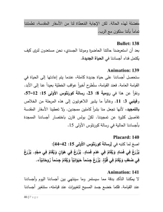 46 | P a g e
‫مف‬ّ‫ص‬‫لة‬‫ال‬ ‫اإلجابة‬ ‫لكن‬ .‫الحالة‬ ‫لهذه‬‫ل‬ ‫عطاة‬ُ‫م‬‫نا‬‫من‬‫المقدسة‬ ‫األسفار‬،‫تطمئننا‬
‫تماما‬‫بأن‬.‫الرب‬ ‫مع‬ ‫ن‬‫سنكو‬ ‫نا‬
Bullet: 138
‫و‬ ‫ة‬‫ر‬‫الحاض‬ ‫حالتنا‬ ‫استعرضنا‬ ‫أن‬ ‫بعد‬‫موتنا‬‫ال‬‫ج‬‫س‬‫دي‬،‫نحن‬‫مستعد‬‫و‬‫ن‬‫ل‬‫كيف‬ ‫ى‬‫نر‬
‫يك‬‫ت‬‫مل‬‫في‬ ‫أجسادنا‬ ‫فداء‬‫ال‬‫حياة‬‫ال‬‫جديدة‬.
Animation: 139
‫كاملة‬ ‫جديدة‬ ‫حياة‬ ‫على‬ ‫أجسادنا‬ ‫ستحصل‬،‫عندما‬‫ي‬‫ت‬‫الحياة‬ ‫إلى‬ ‫إعادتها‬ ‫م‬‫في‬
.‫العامة‬ ‫القيامة‬‫ف‬ُ‫ست‬ ،‫القيامة‬ ‫عند‬‫ح‬‫طر‬‫أخير‬‫ا‬‫ة‬ّ‫الخطي‬ ‫اقب‬‫و‬‫ع‬‫بعيد‬‫ا‬‫عنا‬‫إ‬.‫األبد‬ ‫لى‬
‫و‬‫عن‬ ‫أ‬‫ر‬‫نق‬‫ه‬‫ذ‬‫ا‬‫في‬‫رومية‬1:53،‫رسالة‬‫كورنثوس‬‫األولى‬52:55–27،
‫و‬‫فيلبي‬3:55.‫و‬‫ما‬ ‫غالبا‬‫الخالص‬ ‫من‬ ‫المرحلة‬ ‫هذه‬ ‫إلى‬ ‫ن‬‫الالهوتيو‬ ‫يشير‬
‫ب‬‫التمجيد‬‫بشر‬ ‫منا‬ ‫تجعل‬ ‫ألنها‬ ،‫ا‬‫م‬ ‫كاملين‬‫م‬.‫جدين‬‫و‬‫ال‬‫تعطينا‬‫المقدسة‬ ‫األسفار‬
‫كثير‬ ‫تفاصيل‬‫ة‬‫عن‬‫تمجيد‬‫نا‬ّ‫لكن‬ .‫باختصار‬ ‫ن‬‫قار‬ ‫بولس‬‫الممجدة‬ ‫أجسادنا‬
‫ب‬‫في‬ ‫الحالية‬ ‫أجسادنا‬‫رسالة‬‫األ‬ ‫نثوس‬‫ر‬‫كو‬‫ولى‬65.
Placard: 140
‫ا‬‫صغ‬‫في‬ ‫كتبه‬ ‫لما‬[‫رسالة‬‫كورنثوس‬‫األولى‬52:45–44]:
.ٍ‫د‬ْ‫ج‬َ‫م‬ ‫ي‬ِ‫ف‬ ُ‫ام‬َ‫ق‬ُ‫ي‬ َ‫و‬ ٍ‫ان‬َ‫و‬َ‫ه‬ ‫ي‬ِ‫ف‬ ُ‫ع‬َ‫ر‬ ْ‫ز‬ُ‫ي‬ .ٍ‫اد‬ َ‫س‬َ‫ف‬ ِ‫م‬َ‫د‬َ‫ع‬ ‫ي‬ِ‫ف‬ ُ‫ام‬َ‫ق‬ُ‫ي‬ َ‫و‬ ٍ‫اد‬ َ‫س‬َ‫ف‬ ‫ي‬ِ‫ف‬ ُ‫ع‬َ‫ر‬ ْ‫ز‬ُ‫ي‬ُ‫ع‬َ‫ر‬ ْ‫ز‬ُ‫ي‬
‫ما‬ ْ‫س‬ِ‫ج‬ ُ‫ع‬َ‫ر‬ ْ‫ز‬ُ‫ي‬ .ٍ‫ة‬َّ‫و‬ُ‫ق‬ ‫ي‬ِ‫ف‬ ُ‫ام‬َ‫ق‬ُ‫ي‬ َ‫و‬ ٍ‫ف‬ْ‫ع‬ َ‫ض‬ ‫ي‬ِ‫ف‬‫ا‬ّ‫ي‬ِ‫ان‬َ‫و‬َ‫ي‬َ‫ح‬‫ما‬ ْ‫س‬ِ‫ج‬ ُ‫ام‬َ‫ق‬ُ‫ي‬ َ‫و‬‫ا‬ّ‫ي‬ِ‫ان‬َ‫وح‬ ُ‫ر‬.»
Animation: 141
‫يمكننا‬ ‫ال‬‫التأكد‬‫بدقة‬‫و‬ ‫اليوم‬ ‫أجسادنا‬ ‫بين‬ ‫سينتهي‬ ‫وما‬ ‫سيستمر‬ ‫مما‬‫أجساد‬‫نا‬
‫فكما‬ .‫القيامة‬ ‫عند‬‫خضع‬‫المسيح‬ ‫جسد‬،‫قيامته‬ ‫عند‬ ‫ات‬‫ر‬‫لتغيي‬‫ستت‬‫غير‬‫أ‬‫جسادنا‬
 