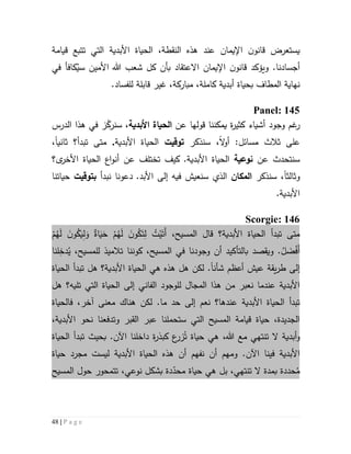 48 | P a g e
‫اإليمان‬ ‫ن‬‫قانو‬ ‫يستعرض‬‫عند‬،‫النقطة‬ ‫هذه‬‫قيامة‬ ‫تتبع‬ ‫التي‬ ‫األبدية‬ ‫الحياة‬
‫وي‬ .‫أجسادنا‬‫ؤكد‬‫االع‬ ‫اإليمان‬ ‫ن‬‫قانو‬‫في‬ ‫كافأ‬ُ‫سي‬ ‫األمين‬ ‫هللا‬ ‫شعب‬ ‫كل‬ ‫بأن‬ ‫تقاد‬
‫بحياة‬ ‫المطاف‬ ‫نهاية‬‫أبدية‬‫للف‬ ‫قابلة‬ ‫غير‬ ،‫مباركة‬ ،‫كاملة‬.‫ساد‬
Panel: 145
‫غم‬‫ر‬‫وجود‬‫قول‬ ‫يمكننا‬ ‫ة‬‫ر‬‫كثي‬ ‫أشياء‬‫ها‬‫عن‬‫األبدية‬ ‫الحياة‬‫الدرس‬ ‫هذا‬ ‫في‬ ‫ز‬ّ‫سنرك‬ ،
‫ثالث‬ ‫على‬‫مسائل‬‫ال‬‫و‬‫أ‬ :‫سن‬ ،‫ذك‬‫ر‬‫توقيت‬‫األبدية‬ ‫الحياة‬.‫ثاني‬ ‫تبدأ؟‬ ‫متى‬‫ا‬،
‫سنتحد‬‫عن‬ ‫ث‬‫نوعية‬.‫األبدية‬ ‫الحياة‬‫ى؟‬‫األخر‬ ‫الحياة‬ ‫اع‬‫و‬‫أن‬ ‫عن‬ ‫تختلف‬ ‫كيف‬
‫و‬‫ثالث‬‫ا‬‫سن‬ ،‫ذك‬‫ر‬‫المكان‬.‫األبد‬ ‫إلى‬ ‫فيه‬ ‫سنعيش‬ ‫الذي‬‫نبدأ‬ ‫دعونا‬‫ب‬‫توقيت‬‫حياتنا‬
.‫األبدية‬
: 146Scorgie
‫األبدية؟‬ ‫الحياة‬ ‫تبدأ‬ ‫متى‬‫قال‬،‫المسيح‬ْ‫م‬ُ‫ه‬َ‫ل‬ َ‫ن‬‫و‬ُ‫ك‬َ‫ي‬ِ‫ل‬َ‫و‬ ٌ‫اة‬َ‫ي‬َ‫ح‬ ْ‫م‬ُ‫ه‬َ‫ل‬ َ‫ن‬‫و‬ُ‫ك‬َ‫ت‬ِ‫ل‬ ُ‫ت‬ْ‫ي‬َ‫َت‬‫أ‬
.ُ‫ل‬ َ‫ض‬ْ‫ف‬َ‫أ‬‫و‬‫يقصد‬‫ب‬‫ال‬‫تأ‬‫ك‬‫ي‬ُ‫ي‬ ،‫للمسيح‬ ‫تالميذ‬ ‫كوننا‬ ،‫المسيح‬ ‫في‬ ‫وجودنا‬ ‫أن‬ ‫د‬ِ‫دخ‬‫لنا‬
‫إلى‬‫عيش‬ ‫يقة‬‫ر‬‫ط‬‫شأن‬ ‫أعظم‬‫ا‬‫هل‬ ‫األبدية؟‬ ‫الحياة‬ ‫هي‬ ‫هذه‬ ‫هل‬ ‫لكن‬ .‫تبدأ‬‫الحياة‬
‫المجال‬ ‫هذا‬ ‫من‬ ‫نعبر‬ ‫عندما‬ ‫األبدية‬‫ل‬‫ال‬ ‫لوجود‬‫ف‬‫ا‬‫ني‬‫تليه؟‬ ‫التي‬ ‫الحياة‬ ‫إلى‬‫هل‬
‫األبدية‬ ‫الحياة‬ ‫تبدأ‬‫عندها‬‫؟‬‫نعم‬‫لكن‬ .‫ما‬ ‫حد‬ ‫إلى‬‫فالحياة‬ ،‫آخر‬ ‫معنى‬ ‫هناك‬
‫نحو‬ ‫وتدفعنا‬ ‫القبر‬ ‫عبر‬ ‫ستحملنا‬ ‫التي‬ ‫المسيح‬ ‫قيامة‬ ‫حياة‬ ،‫الجديدة‬‫األ‬‫بدية‬،
‫و‬‫هللا‬ ‫مع‬ ‫تنتهي‬ ‫ال‬ ‫أبدية‬،‫حياة‬ ‫هي‬ُ‫ت‬‫ز‬‫اآلن‬ ‫داخلنا‬ ‫ة‬‫ر‬‫كبذ‬ ‫ع‬‫ر‬.‫الحياة‬ ‫تبدأ‬ ‫بحيث‬
‫اآلن‬ ‫فينا‬ ‫األبدية‬‫حياة‬ ‫مجرد‬ ‫ليست‬ ‫األبدية‬ ‫الحياة‬ ‫هذه‬ ‫أن‬ ‫نفهم‬ ‫أن‬ ‫ومهم‬ .
‫حددة‬ُ‫م‬‫ب‬‫مدة‬‫تنت‬ ‫ال‬‫دة‬ّ‫محد‬ ‫حياة‬ ‫هي‬ ‫بل‬ ،‫هي‬‫بشكل‬‫نوعي‬،‫المسيح‬ ‫حول‬ ‫تتمحور‬
 
